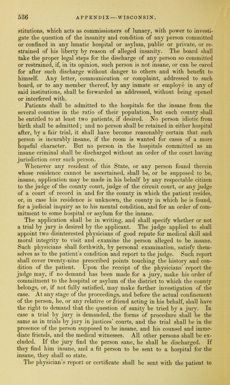 stitutions, which acts as commissioners of lunacy, with power to investi- gate the question of the insanity and condition of any person committed or confined in any lunatic hospital or asylum, public or private, or re- strained of his liberty by reason of alleged insanity. The board shall take the proper legal steps for the discharge of any person so committed or restrained, if, in its opinion, such person is not insane, or can be cared for after such discharge without danger to others and with benefit to himself. Any letter, communication or complaint, addressed to such board, or to any member thereof, by any inmate or employe in any of said institutions, shall be forwarded as addressed, without being opened or interfered with. Patients shall be admitted to the hospitals for the insane from the several counties in the ratio of their population, but each county shall be entitled to at least two patients, if desired. No person idiotic from birth shall be admitted ; and no person shall be retained in either hospital after, by a fair trial, it shall have become reasonably certain that such person is incurably insane, if the room is wanted for cases of a more hopeful character. But no person in the hospitals committed as an insane criminal shall be discharged without an order of the court having jurisdiction over such person. Whenever any resident of this State, or any person found therein whose residence cannot be ascertained, shall be, or be supposed to be, insane, application may be made in his behalf by any respectable citizen to the judge of the county court, judge of the circuit court, or any judge of a court of record in and for the county in which the patient resides, or, in case his residence is unknown, the county in which he is found, for a judicial inquiry as to his mental condition, and for an order of com- mitment to some hospital or asylum for the insane. The application shall be in writing, and shall specify whether or not a trial by jury is desired by the applicant. The judge applied to shall appoint two disinterested physicians of good repute for medical skill and moral integrity to visit and examine the person alleged to be insane. Such physicians shall forthwith, by personal examination, satisfy them- selves as to the patient's condition and report to the judge. Such report shall cover twenty-nine prescribed points touching the history and con- dition of the patient. Upon the receipt of the physicians' report the judge may, if no demand has been made for a jury, make his order of commitment to the hospital or asylum of the district to which the county belongs, or, if not fully satisfied, may make further investigation of the case. At any stage of the proceedings, and before the actual confinement of the person, he, or any relative or friend acting in his behalf, shall have the right to demand that the question of sanity be tried by a jury. In case a trial by jury is demanded, the forms of procedure shall be the same as in trials by jury injustices' courts, and the trial shall be in the presence of the person supposed to be insane, and his counsel and imme- diate friends, and the medical witnesses. All other persons shall be ex- cluded. If the jury find the person sane, he shall be discharged. If they find him insane, and a fit person to be sent to a hospital for the insane, they shall so state. The physician's report or certificate shall be sent with- the patient to
