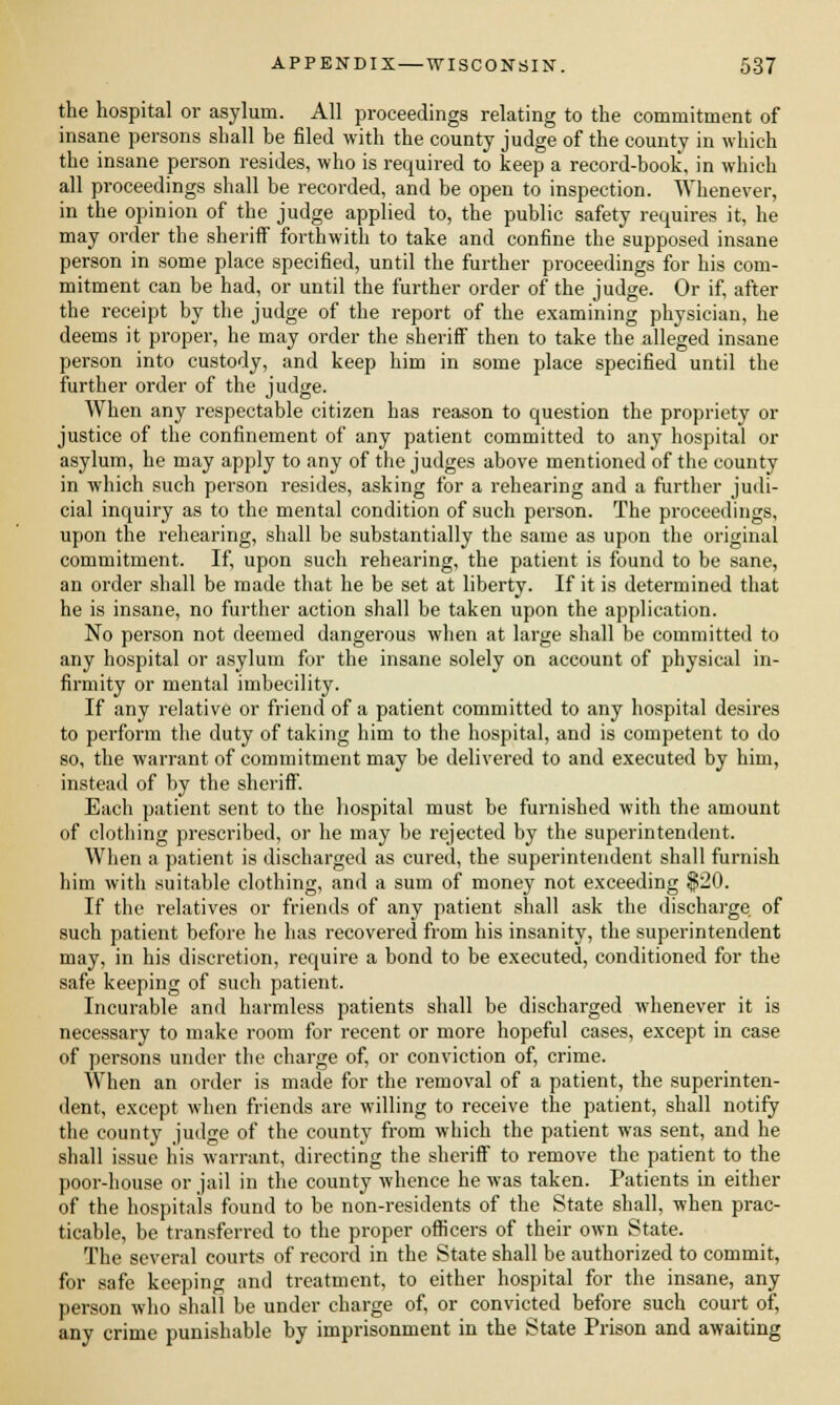 the hospital or asylum. All proceedings relating to the commitment of insane persons shall be filed with the county judge of the county in which the insane person resides, who is required to keep a record-book, in which all proceedings shall be recorded, and be open to inspection. Whenever, in the opinion of the judge applied to, the public safety requires it, he may order the sheriff forthwith to take and confine the supposed insane person in some place specified, until the further proceedings for his com- mitment can be had, or until the further order of the judge. Or if, after the receipt by the judge of the report of the examining physician, he deems it proper, he may order the sheriff then to take the alleged insane person into custody, and keep him in some place specified until the further order of the judge. When any respectable citizen has reason to question the propriety or justice of the confinement of any patient committed to any hospital or asylum, he may apply to any of the judges above mentioned of the county in which such person resides, asking for a rehearing and a further judi- cial inquiry as to the mental condition of such person. The proceedings, upon the rehearing, shall be substantially the same as upon the original commitment. If, upon such rehearing, the patient is found to be sane, an order shall be made that he be set at liberty. If it is determined that he is insane, no further action shall be taken upon the application. No person not deemed dangerous when at large shall be committed to any hospital or asylum for the insane solely on account of physical in- firmity or mental imbecility. If any relative or friend of a patient committed to any hospital desires to perform the duty of taking him to the hospital, and is competent to do so, the warrant of commitment may be delivered to and executed by him, instead of by the sheriff. Each patient sent to the hospital must be furnished with the amount of clothing prescribed, or he may be rejected by the superintendent. When a patient is discharged as cured, the superintendent shall furnish him with suitable clothing, and a sum of money not exceeding $20. If the relatives or friends of any patient shall ask the discharge of such patient before he has recovered from his insanity, the superintendent may, in his discretion, require a bond to be executed, conditioned for the safe keeping of such patient. Incurable and harmless patients shall be discharged whenever it is necessary to make room for recent or more hopeful cases, except in case of persons under the charge of, or conviction of, crime. When an order is made for the removal of a patient, the superinten- dent, except when friends are willing to receive the patient, shall notify the county judge of the county from which the patient was sent, and he shall issue his warrant, directing the sheriff to remove the patient to the poor-house or jail in the county whence he was taken. Patients in either of the hospitals found to be non-residents of the State shall, when prac- ticable, be transferred to the proper officers of their own State. The several courts of record in the State shall be authorized to commit, for safe keeping and treatment, to either hospital for the insane, any person who shall be under charge of, or convicted before such court of, any crime punishable by imprisonment in the State Prison and awaiting