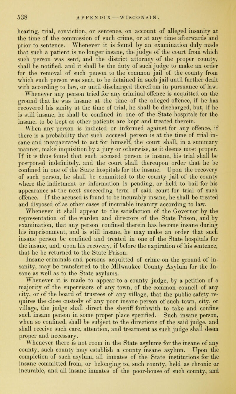 hearing, trial, conviction, or sentence, on account of alleged insanity at the time of the commission of such crime, or at any time afterwards and prior to sentence. Whenever it is found by an examination duly made that such a patient is no longer insane, the judge of the court from which such person was sent, and the district attorney of the proper county, shall be notified, and it shall be the duty of such judge to make an order for the removal of such person to the common jail of the county from which such person was sent, to be detained in such jail until further dealt with according to law, or until discharged therefrom in pursuance of law. Whenever any person tried for any criminal offence is acquitted on the ground that he was insane at the time of the alleged offence, if he has recovered his sanity at the time of trial, he shall be discharged, but, if he is still insane, he shall be confined in one of the State hospitals for the insane, to be kept as other patients are kept and treated therein. When any person is indicted or informed against for any offence, if there is a probability that such accused person is at the time of trial in- sane and incapacitated to act for himself, the court shall, in a summary manner, make inquisition by a jury or otherwise, as it deems most proper. If it is thus found that such accused person is insane, his trial shall be postponed indefinitely, and the court shall thereupon order that he be confined in one of the State hospitals for the insane. Upon the recovery of such person, he shall be committed to the county jail of the county where the indictment or information is pending, or held to bail for his appearance at the next succeeding term of said court for trial of such offence. If the accused is found to be incurably insane, he shall be treated and disposed of as other cases of incurable insanity according to law. Whenever it shall appear to the satisfaction of the Governor by the representation of the warden and directors of the State Prison, and by examination, that any person confined therein has become insane during his imprisonment, and is still insane, he may make an order that such insane person be confined and treated in one of the State hospitals for the insane, and, upon his recovery, if before the expiration of his sentence, that he be returned to the State Prison. Insane criminals and persons acquitted of crime on the ground of in- sanity, may be transferred to the Milwaukee County Asylum for the In- sane as well as to the State asylums. Whenever it is made to appear to a county judge, by a petition of a majority of the supervisors of any town, of the common council of any city, or of the board of trustees of any village, that the public safety re- quires the close custody of any poor insane person of such town, city, or village, the judge shall direct the sheriff forthwith to take and confine such insane person in some proper place specified. Such insane person, when so confined, shall be subject to the directions of the said judge, and shall receive such care, attention, and treatment as such judge shall deem proper and necessary. Whenever there is not room in the State asylums for the insane of any county, such county may establish a county insane asylum. Upon the completion of such asylum, all inmates of the State institutions for the insane committed from, or belonging to, such county, held as chronic or incurable, and all insane inmates of the poor-house of such county, and