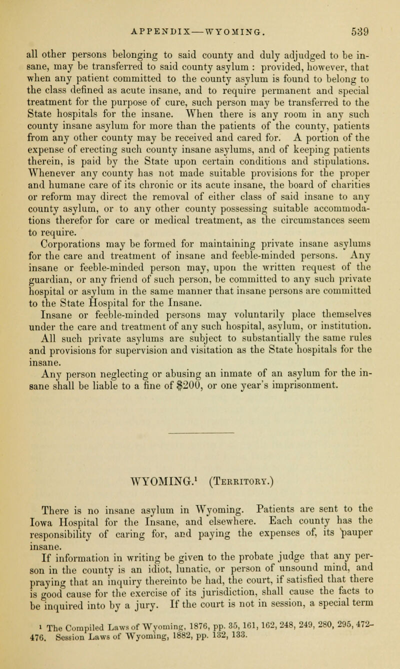 all other persons belonging to said county and duly adjudged to be in- sane, may be transferred to said county asylum : provided, however, that when any patient committed to the county asylum is found to belong to the class defined as acute insane, and to require permanent and special treatment for the purpose of cure, such person may be transferred to the State hospitals for the insane. When there is any room in any such county insane asylum for more than the patients of the county, patients from any other county may be received and cared for. A portion of the expense of erecting such county insane asylums, and of keeping patients therein, is paid by the State upon certain conditions and stipulations. Whenever any county has not made suitable provisions for the proper and humane care of its chronic or its acute insane, the board of charities or reform may direct the removal of either class of said insane to any county asylum, or to any other county possessing suitable accommoda- tions therefor for care or medical treatment, as the circumstances seem to require. Corporations may be formed for maintaining private insane asylums for the care and treatment of insane and feeble-minded persons. Any insane or feeble-minded person may, upon the written request of the guardian, or any friend of such person, be committed to any such private hospital or asylum in the same manner that insane persons are committed to the State Hospital for the Insane. Insane or feeble-minded persons may voluntarily place themselves under the care and treatment of any such hospital, asylum, or institution. All such private asylums are subject to substantially the same rules and provisions for supervision and visitation as the State hospitals for the insane. Any person neglecting or abusing an inmate of an asylum for the in- sane shall be liable to a fine of $200, or one year's imprisonment. WYOMING.1 (Territory.) There is no insane asylum in Wyoming. Patients are sent to the Iowa Hospital for the Insane, and elsewhere. Each county has the responsibility of caring for, and paying the expenses of, its pauper insane. If information in writing be given to the probate judge that any per- son in the county is an idiot, lunatic, or person of unsound mind, and praying that an inquiry thereinto be had, the court, if satisfied that there is good cause for the exercise of its jurisdiction, shall cause the facts to be inquired into by a jury. If the court is not in session, a special term ' The Compiled Laws of Wyoming, 1876, pp. 35, 161, 162, 248, 249, 280, 295, 472- 476. Session Laws of Wyoming, 1882, pp. 132, 133.