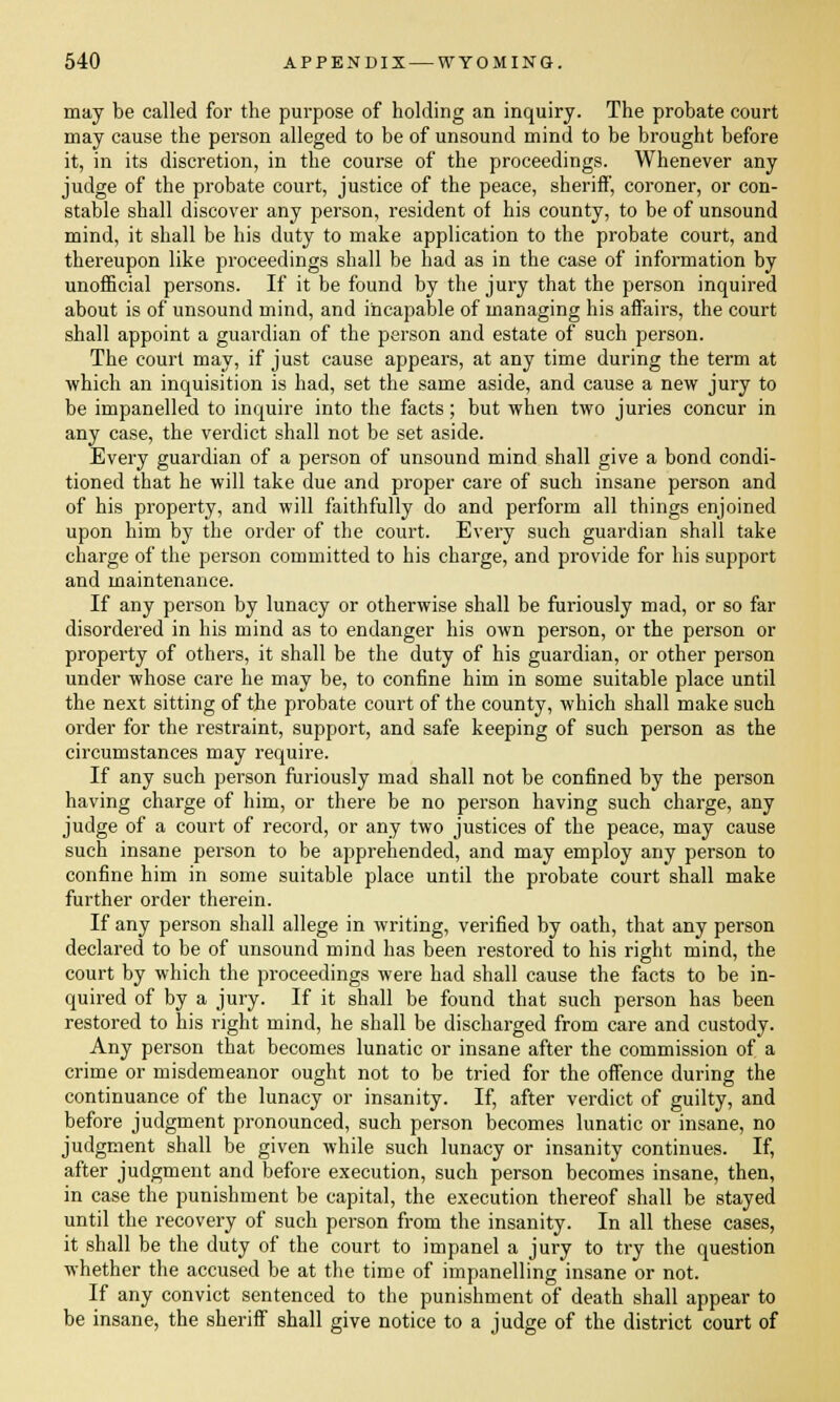 may be called for the purpose of holding an inquiry. The probate court may cause the person alleged to be of unsound mind to be brought before it, in its discretion, in the course of the proceedings. Whenever any judge of the probate court, justice of the peace, sheriff, coroner, or con- stable shall discover any person, resident of his county, to be of unsound mind, it shall be his duty to make application to the probate court, and thereupon like proceedings shall be had as in the case of information by unofficial persons. If it be found by the jury that the person inquired about is of unsound mind, and incapable of managing his affairs, the court shall appoint a guardian of the person and estate of such person. The court may, if just cause appears, at any time during the term at which an inquisition is had, set the same aside, and cause a new jury to be impanelled to inquire into the facts; but when two juries concur in any case, the verdict shall not be set aside. Every guardian of a person of unsound mind shall give a bond condi- tioned that he will take due and proper care of such insane person and of his property, and will faithfully do and perform all things enjoined upon him by the order of the court. Every such guardian shall take charge of the person committed to his charge, and provide for his support and maintenance. If any person by lunacy or otherwise shall be furiously mad, or so far disordered in his mind as to endanger his own person, or the person or property of others, it shall be the duty of his guardian, or other person under whose care he may be, to confine him in some suitable place until the next sitting of the probate court of the county, which shall make such order for the restraint, support, and safe keeping of such person as the circumstances may require. If any such person furiously mad shall not be confined by the person having charge of him, or there be no person having such charge, any judge of a court of record, or any two justices of the peace, may cause such insane person to be apprehended, and may employ any person to confine him in some suitable place until the probate court shall make further order therein. If any person shall allege in writing, verified by oath, that any person declared to be of unsound mind has been restored to his right mind, the court by which the proceedings were had shall cause the facts to be in- quired of by a jury. If it shall be found that such person has been restored to his right mind, he shall be discharged from care and custody. Any person that becomes lunatic or insane after the commission of a crime or misdemeanor ought not to be tried for the offence during the continuance of the lunacy or insanity. If, after verdict of guilty, and before judgment pronounced, such person becomes lunatic or insane, no judgment shall be given while such lunacy or insanity continues. If, after judgment and before execution, such person becomes insane, then, in case the punishment be capital, the execution thereof shall be stayed until the recovery of such person from the insanity. In all these cases, it shall be the duty of the court to impanel a jury to try the question whether the accused be at the time of impanelling insane or not. If any convict sentenced to the punishment of death shall appear to be insane, the sheriff shall give notice to a judge of the district court of