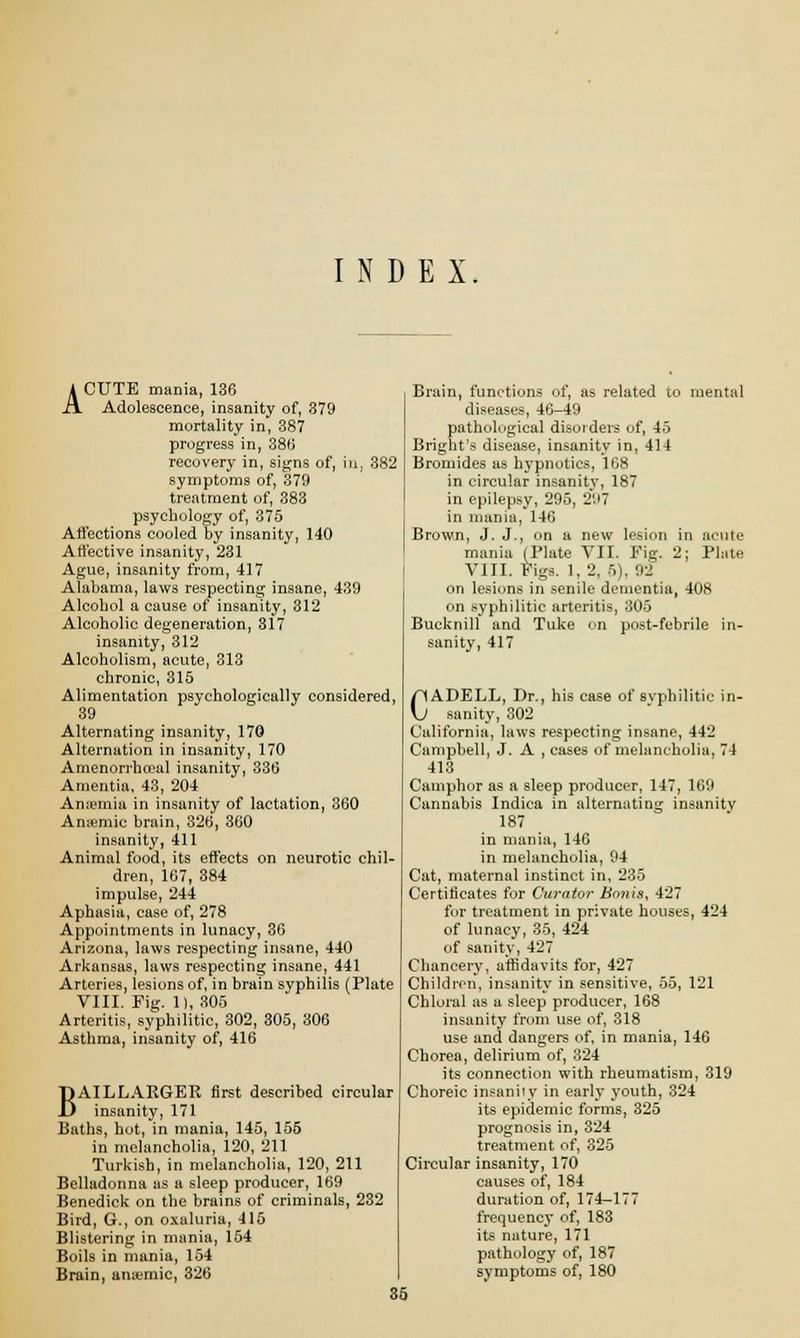 INDEX. ACUTE mania, 136 Adolescence, insanity of, 379 mortality in, 387 progress in, 386 recovery in, signs of, in, 382 symptoms of, 379 treatment of, 383 psychology of, 375 Affections cooled by insanity, 140 Affective insanity, 231 Ague, insanity from, 417 Alabama, laws respecting insane, 439 Alcohol a cause of insanity, 312 Alcoholic degeneration, 317 insanity, 312 Alcoholism, acute, 313 chronic, 315 Alimentation psychologically considered, 39 Alternating insanity, 170 Alternation in insanity, 170 Amenorrhceal insanity, 336 Amentia, 43, 204 Anaemia in insanity of lactation, 360 Amemic brain, 326, 360 insanity, 411 Animal food, its effects on neurotic chil- dren, 167, 384 impulse, 244 Aphasia, case of, 278 Appointments in lunacy, 36 Arizona, laws respecting insane, 440 Arkansas, laws respecting insane, 441 Arteries, lesions of, in brain syphilis (Plate VIII. Fig. II, 305 Arteritis, syphilitic, 302, 305, 306 Asthma, insanity of, 416 BAILLAKGER first described circular insanity, 171 Baths, hot, in mania, 145, 155 in melancholia, 120, 211 Turkish, in melancholia, 120, 211 Belladonna as a sleep producer, 169 Benedick on the brains of criminals, 232 Bird, G., on oxaluria, 415 Blistering in mania, 154 Boils in mania, 154 Brain, ana-mic, 326 Brain, functions of, as related to mental diseases, 46-49 pathological disorders of, 4.> Bright's disease, insanity in, 414 Bromides as hypnotics, 168 in circular insanity, 187 in epilepsy, 295, 297 in mania, 146 Brown, J. J., on a new lesion in acute mania (Plate VII. Fig. 2; Plate VIII. Figs. 1, 2, 5), 92 on lesions in senile dementia, 408 on syphilitic arteritis, 305 Bucknill and Take on post-febrile in- sanity, 417 CADELL, Dr., his case of syphilitic in- sanity, 302 California, laws respecting insane, 442 Campbell, J. A , cases of melancholia, 74 413 Camphor as a sleep producer, 147, 169 Cannabis Indica in alternating insanity 187 in mania, 146 in melancholia, 94 Cat, maternal instinct in, 235 Certificates for Curator Bonis, 427 for treatment in private houses, 424 of lunacy, 35, 424 of sanity, 427 Chancery, affidavits for, 427 Children, insanity in sensitive, 55, 121 Chloral as a sleep producer, 168 insanity from use of, 318 use and dangers of, in mania, 146 Chorea, delirium of, 324 its connection with rheumatism, 319 Choreic insanity in early youth, 324 its epidemic forms, 325 prognosis in, 324 treatment of, 325 Circular insanity, 170 causes of, 184 duration of, 174-177 frequency of, 183 its nature, 171 pathology of, 187 symptoms of, 180 35