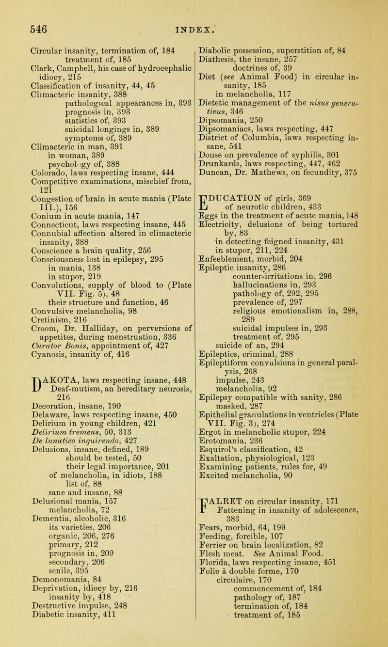 Circular insanity, termination of, 184 treatment of, 185 Clark, Campbell, his case of hydrocephalic idiocy, 215 Classification of insanity, 44, 45 Climacteric insanity, 388 pathological appearances in, 393 prognosis in, 393 statistics of, 393 suicidal longings in, 389 symptoms of, 389 Climacteric in man, 391 in woman, 389 psychology of, 388 Colorado, laws respecting insane, 444 Competitive examinations, mischief from, 121 Congestion of brain in acute mania (Plate III.), 156 Conium in acute mania, 147 Connecticut, laws respecting insane, 445 Connubial affection altered in climacteric insanity, 388 Conscience a brain quality, 256 Consciousness lost in epilepsy, 295 in mania, 138 in stupor, 219 Convolutions, supply of blood to (Plate VII. Fig. 5), 48 their structure and function, 46 Convulsive melancholia, 98 Cretinism, 216 Croom, Dr. Halliday, on perversions of appetites, during menstruation, 336 Curator Bonis, appointment of, 427 Cyanosis, insanity of, 416 DAKOTA, laws respecting insane, 448 Deaf-mutism, an hereditary neurosis, 216 Decoration, insane, 190 Delaware, laws respecting insane, 450 Delirium in young children, 421 Delirium tremens, 50, 313 De lunatico inquirendo, 427 Delusions, insane, defined, 189 should be tested, 50 their legal importance, 201 of melancholia, in idiots, 188 list of, 88 sane and insane, 88 Delusional mania, 157 melancholia, 72 Dementia, alcoholic, 316 its varieties, 206 organic, 206, 276 primary, 212 prognosis in, 209 secondary, 206 senile, 395 Demonomania, 84 Deprivation, idiocy by, 216 insanity by, 418 Destructive impulse, 248 Diabetic insanity, 411 Diabolic possession, superstition of, 84 Diathesis, the insane, 257 doctrines of, 39 Diet (see Animal Pood) in circular in- sanity, 185 in melancholia, 117 Dietetic management of the nisus genera- tivus, 346 Dipsomania, 250 Dipsomaniacs, laws respecting, 447 District of Columbia, laws respecting in- sane, 541 Douse on prevalence of syphilis, 301 Drunkards, laws respecting, 447, 462 Duncan, Dr. Mathews, on fecundity, 375 EDUCATION of girls, 369 of neurotic children, 433 Eggs in the treatment of acute mania, 148 Electricity, delusions of being tortured by, 83 in detecting feigned insanity, 431 in stupor, 211, 224 Enfeeblement, morbid, 204 Epileptic insanity, 286 counter-irritations in, 296 hallucinations in, 293 pathology of. 292, 295 prevalence of, 297 religious emotionalism in, 288, 289 suicidal impulses in, 293 treatment of, 295 suicide of an, 294 Epileptics, criminal, 288 Epileptiform convulsions in general paral- ysis, 268 impulse, 243 melancholia, 92 Epilepsy compatible with sanity, 286 masked, 287 Epithelial granulations in ventricles (Plate VII. Fig. 3), 274 Ergot in melancholic stupor, 224 Erotomania, 236 Esquirol's classification, 42 Exaltation, physiological, 123 Examining patients, rules for, 49 Excited melancholia, 90 FALKET on circular insanity, 171 Fattening in insanity of adolescence, 383 Fears, morbid, 64, 199 Feeding, forcible, 107 Ferrier on brain localization, 82 Flesh meat. See Animal Food. Florida, laws respecting insane, 451 Folie a double forme, 170 circulaire, 170 commencement of, 184 pathology of, 187 termination of, 184 treatment of, 185