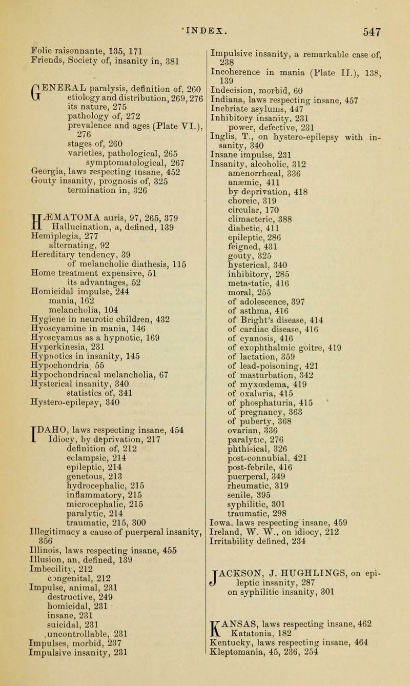 Folie raisonnante, 135, 171 Friends, Society of, insanity in, 381 GENERAL paralysis, definition of, 260 etiology and distribution, 269,276 its nature, 275 pathology of, 272 prevalence and ages (Plate VI.), 276 stages of, 260 varieties, pathological, 265 symptoraatological, 267 Georgia, laws respecting insane, 452 Gouty insanity, prognosis of, 325 termination in, 326 HEMATOMA auris, 97, 265, 379 Hallucination, a, defined, 139 Hemiplegia, 277 alternating, 92 Hereditary tendency, 39 of melancholic diathesis, 115 Homo treatment expensive, 51 its advantages, 52 Homicidal impulse, 244 mania, 162 melancholia, 104 Hygiene in neurotic children, 432 Hyoscyamine in mania, 140 Hyoscyamus as a hypnotic, 169 Hyperkinesia, 231 Hypnotics in insanity, 145 Hypochondria 55 Hypochondriacal melancholia, 67 Hysterical insanity, 340 statistics of, 341 Hystero-epilepsy, 340 IDAHO, laws respecting insane, 454 Idiocy, by deprivation, 217 definition of, 212 eclampsic, 214 epileptic, 214 genetous, 213 hydrocephalic, 215 inflammatory, 215 microcephalic, 215 paralytic, 214 traumatic, 215, 300 Illegitimacy a cause of puerperal insanity, 356 Illinois, laws respecting insane, 455 Illusion, an, defined, 139 Imbecility, 212 congenital, 212 Impulse, animal, 231 destructive, 249 homicidal, 231 insane, 231 suicidal, 231 .uncontrollable, 231 Impulses, morbid, 237 Impulsive insanity, 231 Impulsive insanity, a remarkable case of, 238 Incoherence in mania (Plate II.), 138, 139 Indecision, morbid, 60 Indiana, laws respecting insane, 457 Inebriate asylums, 447 Inhibitory insanity, 231 power, defective, 231 Inglis, T., on hystero-epilepsy with in- sanity, 340 Insane impulse, 231 Insanity, alcoholic, 312 amenorrheeal, 336 anaemic, 411 by deprivation, 418 choreic, 319 circular, 170 climacteric, 388 diabetic, 411 epileptic, 286 feigned, 431 gouty, 325 hysterical, 340 inhibitory, 285 metastatic, 416 moral, 255 of adolescence, 397 of asthma, 416 of Bright's disease, 414 of cardiac disease, 416 of cj'anosis, 416 of exophthalmic goitre, 419 of lactation, 359 of lead-poisoning, 421 of masturbation, 342 of myxcedema, 419 of oxaluria, 415 of phosphaturia, 415 of pregnancy, 363 of puberty, 368 ovarian, 336 paralytic, 276 phthi.-ical, 326 post-connubial, 421 post-febrile, 416 puerperal, 349 rheumatic, 319 senile, 395 syphilitic, 301 traumatic, 298 Iowa, laws respecting insane, 459 Ireland, W. W., on idiocy, 212 Irritability defined, 234 JACKSON, J. HUGHLINGS, on epi- 0 leptic insanity, 287 on syphilitic insanity, 301 KANSAS, laws respecting insane, 462 Katatonia, 182 Kentucky, laws respecting insane, 464 Kleptomania, 45, 236, 254