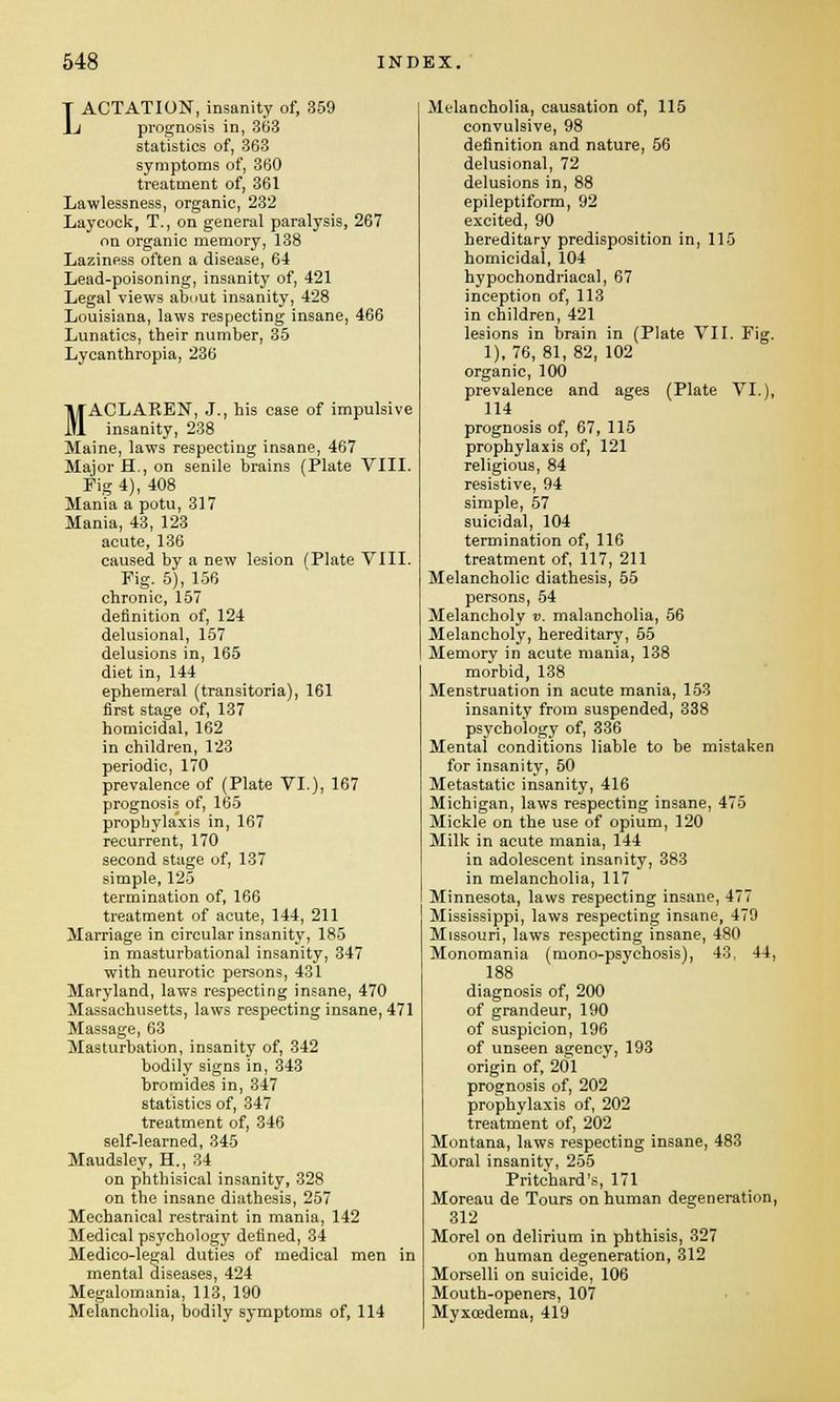 LACTATION, insanity of, 359 prognosis in, 363 statistics of, 363 symptoms of, 360 treatment of, 361 Lawlessness, organic, 232 Laycock, T., on general paralysis, 267 on organic memory, 138 Laziness often a disease, 64 Lead-poisoning, insanity of, 421 Legal views about insanity, 428 Louisiana, laws respecting insane, 466 Lunatics, their number, 35 Lycanthropia, 236 MACLAREN, J., bis case of impulsive insanity, 238 Maine, laws respecting insane, 467 Major H., on senile brains (Plate VIII. Fig 4), 408 Mania a potu, 317 Mania, 43, 123 acute, 136 caused by a new lesion (Plate VIII. Fig. 5), 156 chronic, 157 definition of, 124 delusional, 157 delusions in, 165 diet in, 144 ephemeral (transitoria), 161 first stage of, 137 homicidal, 162 in children, 123 periodic, 170 prevalence of (Plate VI.), 167 prognosis of, 165 prophylaxis in, 167 recurrent, 170 second stage of, 137 simple, 125 termination of, 166 treatment of acute, 144, 211 Marriage in circular insanity, 185 in masturbational insanity, 347 with neurotic persons, 431 Maryland, laws respecting insane, 470 Massachusetts, laws respecting insane, 471 Massage, 63 Masturbation, insanity of, 342 bodily signs in, 343 bromides in, 347 statistics of, 347 treatment of, 346 self-learned, 345 Maudsley, H., 34 on phthisical insanity, 328 on the insane diathesis, 257 Mechanical restraint in mania, 142 Medical psychology defined, 34 Medico-legal duties of medical men in mental diseases, 424 Megalomania, 113, 190 Melancholia, bodily symptoms of, 114 Melancholia, causation of, 115 convulsive, 98 definition and nature, 56 delusional, 72 delusions in, 88 epileptiform, 92 excited, 90 hereditary predisposition in, 115 homicidal, 104 hypochondriacal, 67 inception of, 113 in children, 421 lesions in brain in (Plate VII. Fig. 1), 76, 81, 82, 102 organic, 100 prevalence and ages (Plate VI.), 114 prognosis of, 67, 115 prophylaxis of, 121 religious, 84 resistive, 94 simple, 57 suicidal, 104 termination of, 116 treatment of, 117, 211 Melancholic diathesis, 55 persons, 54 Melancholy v. malancholia, 56 Melancholy, hereditary, 55 Memory in acute mania, 138 morbid, 138 Menstruation in acute mania, 153 insanity from suspended, 338 psychology of, 336 Mental conditions liable to be mistaken for insanity, 50 Metastatic insanity, 416 Michigan, laws respecting insane, 475 Mickle on the use of opium, 120 Milk in acute mania, 144 in adolescent insanity, 383 in melancholia, 117 Minnesota, laws respecting insane, 477 Mississippi, laws respecting insane, 479 Missouri, laws respecting insane, 480 Monomania (mono-psychosis), 43, 44, 188 diagnosis of, 200 of grandeur, 190 of suspicion, 196 of unseen agency, 193 origin of, 201 prognosis of, 202 prophylaxis of, 202 treatment of, 202 Montana, laws respecting insane, 483 Moral insanity, 255 Pritchard's, 171 Moreau de Tours on human degeneration, 312 Morel on delirium in phthisis, 327 on human degeneration, 312 Morselli on suicide, 106 Mouth-openers, 107 Myxoedema, 419