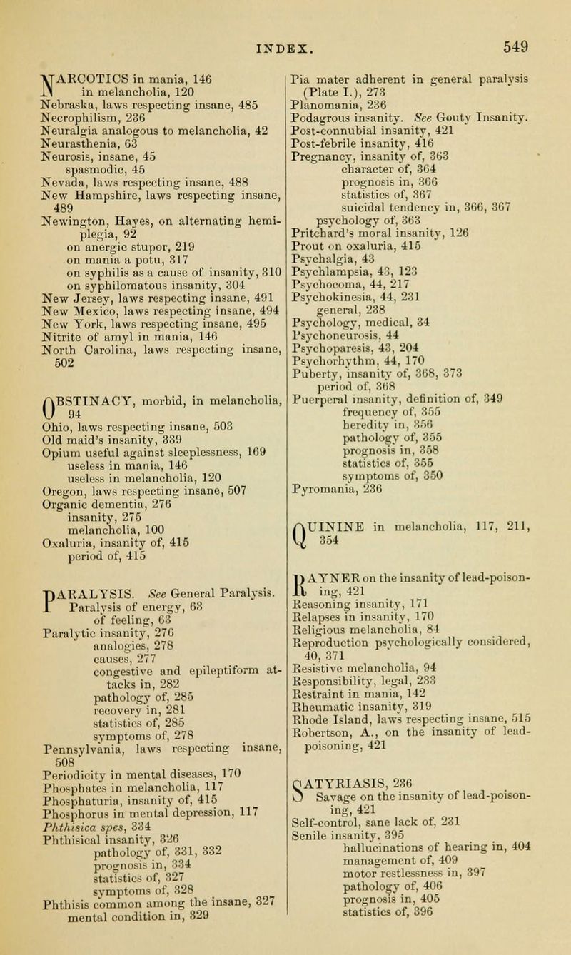 NARCOTICS in mania, 146 in melancholia, 120 Nebraska, laws respecting insane, 485 Necrophilism, 236 Neuralgia analogous to melancholia, 42 Neurasthenia, 63 Neurosis, insane, 45 spasmodic, 45 Nevada, laws respecting insane, 488 New Hampshire, laws respecting insane, 489 Newington, Hayes, on alternating hemi- plegia, 92 on anergic stupor, 219 on mania a potu, 317 on syphilis as a cause of insanity, 310 on syphilomatous insanity, 304 New Jersey, laws respecting insane, 491 New Mexico, laws respecting insane, 494 New York, laws respecting insane, 495 Nitrite of amyl in mania, 146 North Carolina, laws respecting insane, 502 OBSTINACY, morbid, in melancholia, 94 Ohio, laws respecting insane, 503 Old maid's insanity, 339 Opium useful against sleeplessness, 169 useless in mania, 146 useless in melancholia, 120 Oregon, laws respecting insane, 507 Organic dementia, 276 insanity, 275 melancholia, 100 Oxaluria, insanity of, 415 period of, 415 PARALYSIS. See General Paralysis. Paralysis of energy, 63 of feeling, 63 Paralytic insanity, 276 analogies, 278 causes, 277 congestive and epileptiform at- tacks in, 282 pathology of, 285 recovery in, 281 statistics of, 285 symptoms of, 278 Pennsylvania, laws respecting insane, 508 Periodicity in mental diseases, 170 Phosphates in melancholia, 117 Phosphaturia, insanity of, 415 Phosphorus in mental depression, 117 Phthiaica spes, 334 Phthisical insanity, 326 pathology of, 331, 332 prognosis in, 334 statistics of, 327 symptoms of, 328 Phthisis common among the insane, 327 mental condition in, 329 Pia mater adherent in general paralvsis (Plate I.), 273 Planomania, 236 Podagrous insanity. See Gouty Insanity. Post-connubial insanity, 421 Post-febrile insanity, 416 Pregnancy, insanity of, 363 character of, 364 prognosis in, 366 statistics of, 367 suicidal tendency in, 366, 367 psychology of, 363 Pritchard's moral insanity, 126 Prout on oxaluria, 415 Psychalgia, 43 Psychlampsia, 43, 123 IM'chocoma, 44, 217 Psychokinesia, 44, 231 general, 238 Psychology, medical, 34 Psychoneurosis, 44 Psychoparesis, 43, 204 Psychorbvthm, 44, 170 Pubertv, 'insanity of, 368, 373 period of, 868 Puerperal insanity, definition of, 349 frequency of, 355 heredity in, 356 pathology of, 355 prognosis in, 358 statistics of, 355 symptoms of, 350 Pyromania, 236 QUININE in melancholia, 117, 211, 354 RAYNER on the insanity of lead-poison- ing, 421 Reasoning insanity, 171 Relapses in insanity, 170 Religious melancholia, 84 Reproduction psvchologically considered, 40, 371 Resistive melancholia, 94 Responsibility, legal, 233 Restraint in mania, 142 Rheumatic insanity, 319 Rhode Island, laws respecting insane, 515 Robertson, A., on the insanity of lead- poisoning, 421 QATYRIASIS, 236 U Savage on the insanity of lead-poison- ing, 421 Self-control, sane lack of, 231 Senile insanity, 395 hallucinations of hearing in, 404 management of, 409 motor restlessness in, 397 pathology of, 406 prognosis in, 405 statistics of, 396
