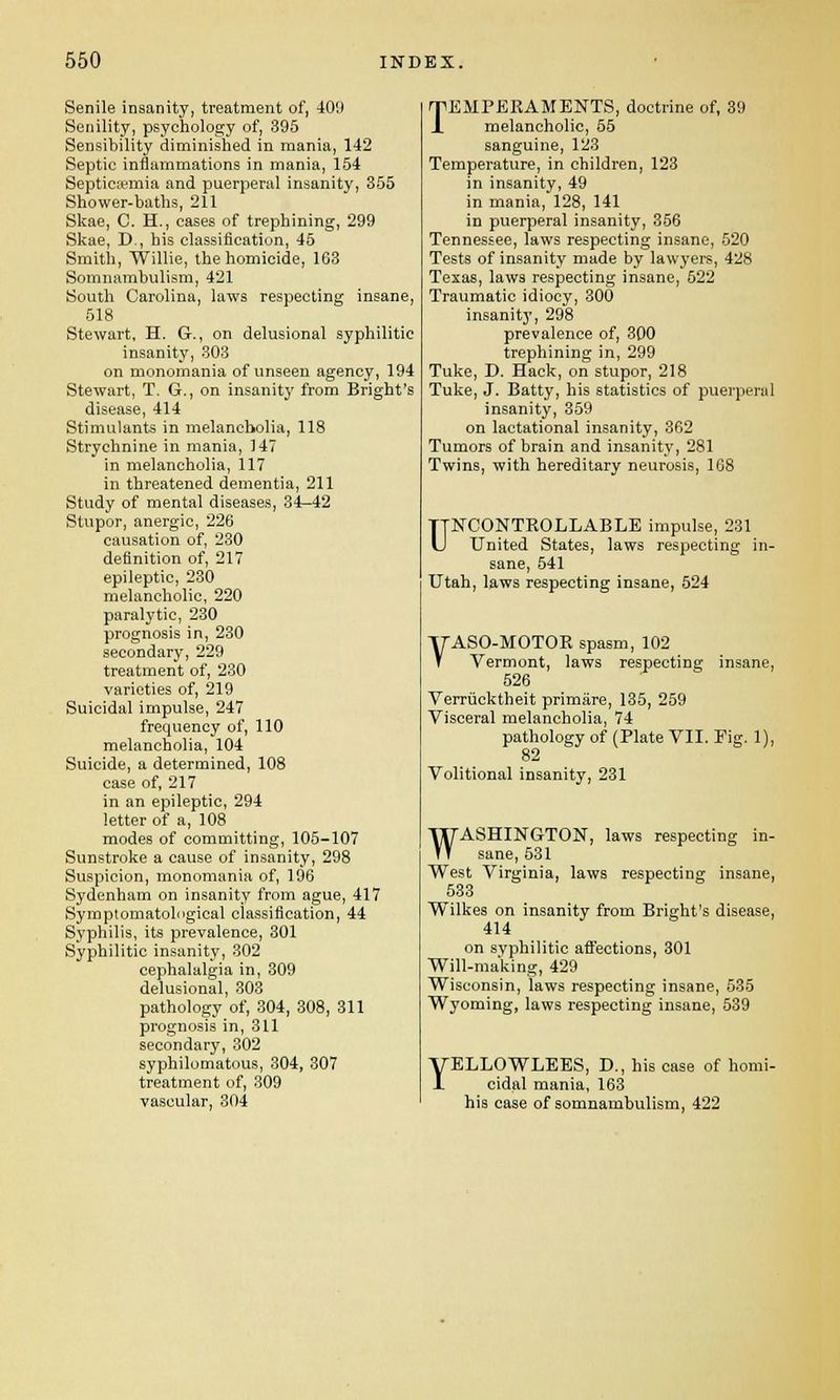 Senile insanity, treatment of, 409 Senility, psychology of, 395 Sensibility diminished in mania, 142 Septic inflammations in mania, 154 Septicemia and puerperal insanity, 355 Shower-baths, 211 Skae, C. H., cases of trephining, 299 Skae, D , his classification, 45 Smith, Willie, the homicide, 163 Somnambulism, 421 South Carolina, laws respecting insane, 518 Stewart, H. G., on delusional syphilitic insanity, 303 on monomania of unseen agency, 194 Stewart, T. G., on insanity from Bright's disease, 414 Stimulants in melancholia, 118 Strychnine in mania, 147 in melancholia, 117 in threatened dementia, 211 Study of mental diseases, 34-42 Stupor, anergic, 226 causation of, 230 definition of, 217 epileptic, 230 melancholic, 220 paralytic, 230 prognosis in, 230 secondary, 229 treatment of, 230 varieties of, 219 Suicidal impulse, 247 frequency of, 110 melancholia, 104 Suicide, a determined, 108 case of, 217 in an epileptic, 294 letter of a, 108 modes of committing, 105-107 Sunstroke a cause of insanity, 298 Suspicion, monomania of, 196 Sydenham on insanity from ague, 417 Symptomatological classification, 44 Syphilis, its prevalence, 301 Syphilitic insanity, 302 cephalalgia in, 309 delusional, 303 pathology of, 304, 308, 311 prognosis in, 311 secondary, 302 syphilomatous, 304, 307 treatment of, 309 vascular, 804 TEMPERAMENTS, doctrine of, 39 melancholic, 55 sanguine, 123 Temperature, in children, 123 in insanity, 49 in mania, 128, 141 in puerperal insanity, 356 Tennessee, laws respecting insane, 520 Tests of insanity made by lawyers, 428 Texas, laws respecting insane, 522 Traumatic idiocy, 300 insanity, 298 prevalence of, 300 trephining in, 299 Tuke, D. Hack, on stupor, 218 Tuke, J. Batty, his statistics of puerperal insanity, 359 on lactational insanity, 362 Tumors of brain and insanity, 281 Twins, with hereditary neurosis, 168 UNCONTROLLABLE impulse, 231 United States, laws respecting in- sane, 541 Utah, laws respecting insane, 524 YASO-MOTOR spasm, 102 Vermont, laws respecting insane, 526 Verrucktheit primare, 135, 259 Visceral melancholia, 74 pathology of (Plate VII. Fig. 1), 82 Volitional insanity, 231 WASHINGTON, laws respecting in- sane, 531 West Virginia, laws respecting insane, 533 Wilkes on insanity from Bright's disease, 414 on syphilitic affections, 301 Will-making, 429 Wisconsin, laws respecting insane, 535 Wyoming, laws respecting insane, 539 YELLOWLEES, D., his case of homi- cidal mania, 163 his case of somnambulism, 422