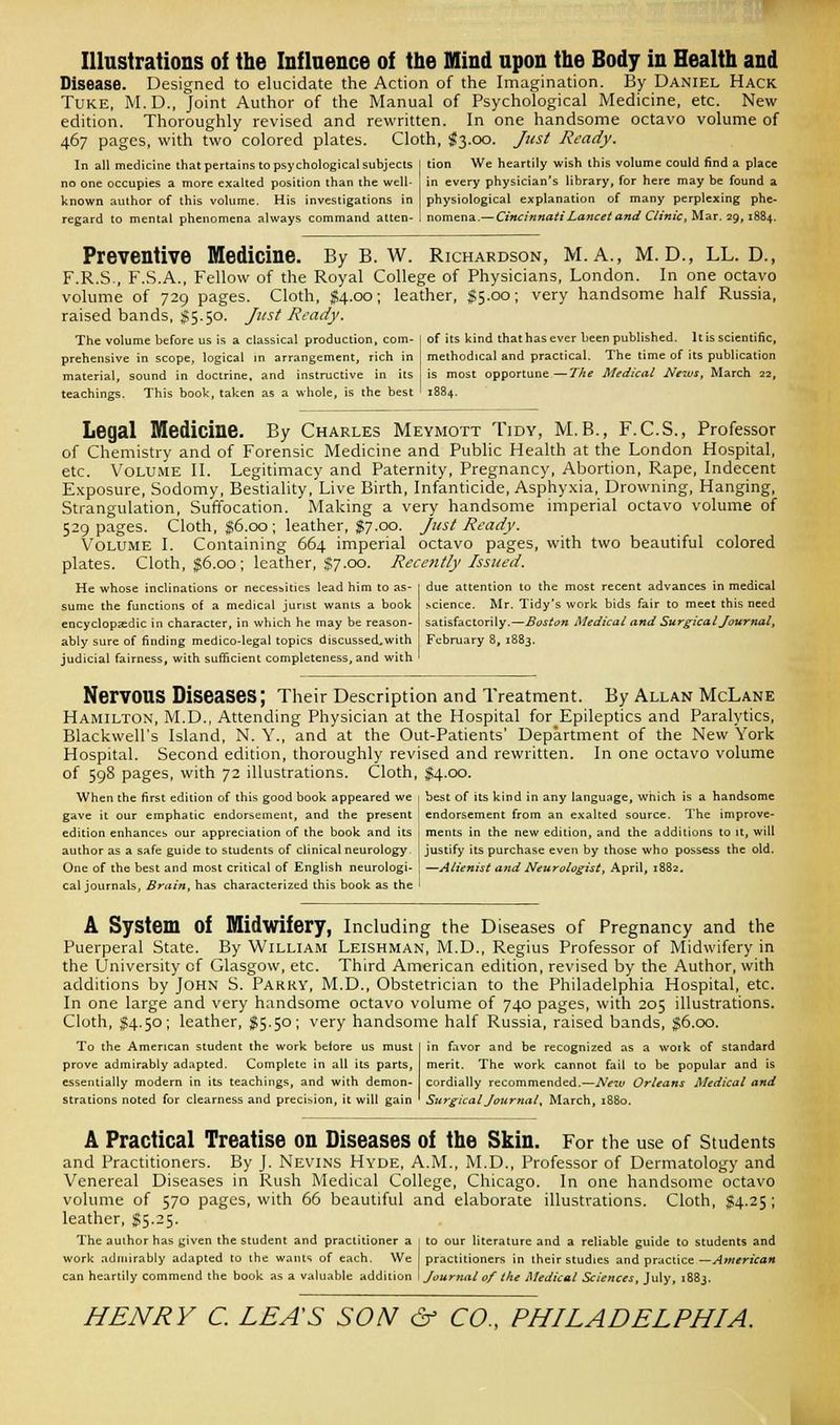 Illustrations of the Influence of tbe Mind upon the Body in Health and Disease. Designed to elucidate the Action of the Imagination. By Daniel Hack Tuke, M.D., Joint Author of the Manual of Psychological Medicine, etc. New edition. Thoroughly revised and rewritten. In one handsome octavo volume of 467 pages, with two colored plates. Cloth, $3.00. Just Ready. In all medicine that pertains to psychological subjects no one occupies a more exalted position than the well- known author of this volume. His investigations in regard to mental phenomena always command atten- tion We heartily wish this volume could find a place in every physician's library, for here may be found a physiological explanation of many perplexing phe- nomena.— Cincinnati Lancet and Clinic, Mar. 29,188+. Preventive Medicine. By B. W. Richardson, M. A., M. D., LL. D., F.R.S., F.S.A., Fellow of the Royal College of Physicians, London. In one octavo volume of 729 pages. Cloth, $4.00; leather, $5.00; very handsome half Russia, raised bands, $5.50. Just Ready. The volume before us is a classical production, com- prehensive in scope, logical in arrangement, rich in material, sound in doctrine, and instructive in its teachings. This book, taken as a whole, is the best of its kind that has ever been published. It is scientific, methodical and practical. The time of its publication is most opportune—The Medical News, March 22, 1884. Legal Medicine. By Charles Meymott Tidy, M.B., F.C.S., Professor of Chemistry and of Forensic Medicine and Public Health at the London Hospital, etc. Volume II. Legitimacy and Paternity, Pregnancy, Abortion, Rape, Indecent Exposure, Sodomy, Bestiality, Live Birth, Infanticide, Asphyxia, Drowning, Hanging, Strangulation, Suffocation. Making a very handsome imperial octavo volume of 529 pages. Cloth, $6.00; leather, $7.00. Just Ready. Volume I. Containing 664 imperial octavo pages, with two beautiful colored plates. Cloth, $6.00; leather, $7.00. Recently Issued. He whose inclinations or necessities lead him to as- sume the functions of a medical jurist wants a book encyclopaedic in character, in which he may be reason- ably sure of finding medico-legal topics discussed.with judicial fairness, with sufficient completeness, and with due attention to the most recent advances in medical science. Mr. Tidy's work bids fair to meet this need satisfactorily.—Boston Medical and Surgical Journal, February 8, 1883. NerVOUS Diseases; Their Description and Treatment. By Allan McLane Hamilton, M.D., Attending Physician at the Hospital for Epileptics and Paralytics, Blackwell's Island, N. Y., and at the Out-Patients' Department of the New York Hospital. Second edition, thoroughly revised and rewritten. In one octavo volume of 598 pages, with 72 illustrations. Cloth, $4.00. When the first edition of this good book appeared we i best of its kind in any language, which is a handsome gave it our emphatic endorsement, and the present endorsement from an exalted source. The improve- edition enhances our appreciation of the book and its author as a safe guide to students of clinical neurology. One of the best and most critical of English neurologi- cal journals, Brain, has characterized this book as the ments in the new edition, and the additions to it, will justify its purchase even by those who possess the old. —Alienist and Neurologist, April, 1882, A System Of Midwifery, Including the Diseases of Pregnancy and the Puerperal State. By William Leishman, M.D., Regius Professor of Midwifery in the University of Glasgow, etc. Third American edition, revised by the Author, with additions by John S. Parry, M.D., Obstetrician to the Philadelphia Hospital, etc. In one large and very handsome octavo volume of 740 pages, with 205 illustrations. Cloth, $4.50; leather, $5.50; very handsome half Russia, raised bands, $6.00. To the American student the work before us must prove admirably adapted. Complete in all its parts, essentially modern in its teachings, and with demon- strations noted for clearness and precision, it will gain in favor and be recognized as a work of standard merit. The work cannot fail to be popular and is cordially recommended.—New Orleans Medical and Surgical Journal, March, 1880. A Practical Treatise on Diseases of the Skin. For the use of Students and Practitioners. By J. Nevins Hyde, A.M., M.D., Professor of Dermatology and Venereal Diseases in Rush Medical College, Chicago. In one handsome octavo volume of 570 pages, with 66 beautiful and elaborate illustrations. Cloth, $4.25; leather, $5.25. The author has given the student and practitioner a to our literature and a reliable guide to students and work admirably adapted to the wants of each. We practitioners in their studies and practice—American can heartily commend the book as a valuable addition i Jourjial of Ike Medical Sciences, July, 1883.
