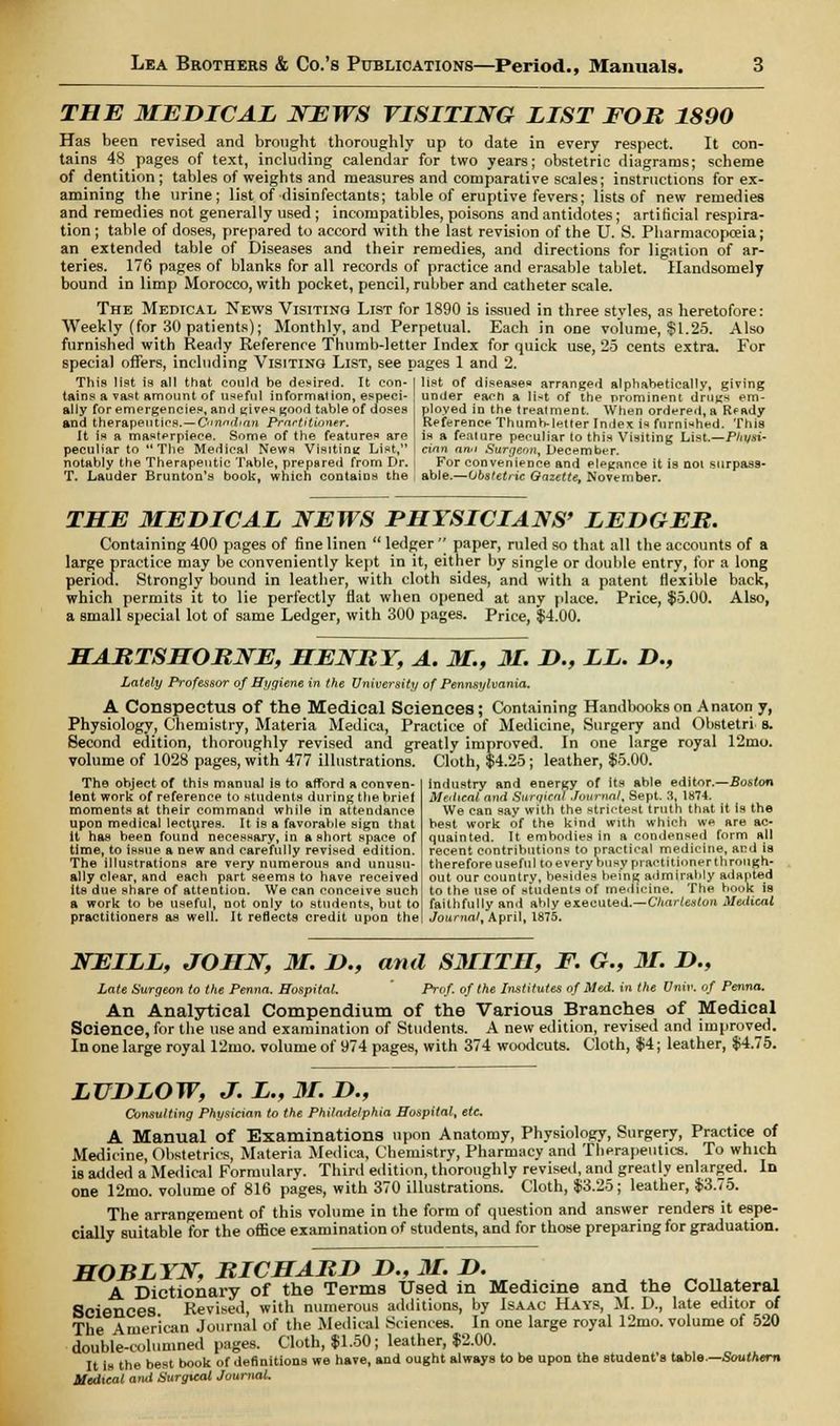 THE MEDICAL NEWS VISITING LIST FOB 1890 Has been revised and brought thoroughly up to date in every respect. It con- tains 48 pages of text, including calendar for two years; obstetric diagrams; scheme of dentition; tables of weights and measures and comparative scales; instructions for ex- amining the urine; list of disinfectants; table of eruptive fevers; lists of new remedies and remedies not generally used; incompatibles, poisons and antidotes; artificial respira- tion ; table of doses, prepared to accord with the last revision of the U. S. Pharmacopoeia; an extended table of Diseases and their remedies, and directions for ligation of ar- teries. 176 pages of blanks for all records of practice and erasable tablet. Handsomely bound in limp Morocco, with pocket, pencil, rubber and catheter scale. The Medical News Visiting List for 1890 is issued in three styles, as heretofore: Weekly (for 30 patients); Monthly, and Perpetual. Each in one volume, $1.25. Also furnished with Ready Reference Thumb-letter Index for quick use, 25 cents extra. For special offers, including Visiting List, see pages 1 and 2. list of diseases arranged alphabetically, giving under each a list of the prominent drugs em- ployed in the treatment. When ordered, a Ready Reference Thumb-letter Index is furnished. This is a feature peculiar to this Visiting List.—Physi- cian ano Surgeon, December. For convenience and elegance it is not surpass- T. Lauder Brunton's book, which contains the able.—Obstetric Gazette, November. This list is all that could be desired. It con- tains a vast amount of useful information, especi- ally for emergencies, and gives good table of doses and therapeutics.—Qmndian Practitioner. It is a masterpiece. Some of the features are peculiar to The Medical News Visiting List, notably the Therapeutic Table, prepared from Dr. THE MEDICAL NEWS PHYSICIANS' LEDGER. Containing 400 pages of fine linen ledger paper, ruled so that all the accounts of a large practice may be conveniently kept in it, either by single or double entry, for a long period. Strongly bound in leather, with cloth sides, and with a patent flexible back, which permits it to lie perfectly flat when opened at any place. Price, $5.00. Also, a small special lot of same Ledger, with 300 pages. Price, $4.00. HABTSHOBNE, HENRY, A. iff., 31. D., LL. D., Lately Professor of Hygiene in the University of Pennsylvania. A Conspectus of the Medical Sciences; Containing Handbooks on A natony, Physiology, Chemistry, Materia Medica, Practice of Medicine, Surgery and Obstetri s. Second edition, thoroughly revised and greatly improved. In one large royal 12mo. volume of 1028 pages, with 477 illustrations. Cloth, $4.25; leather, $5.00. industry and energy of its able editor.—Boston Medical and Surqical Journal, Sept. 3, 1874. We can sav with the strictest truth that it is the best work of the kind with which w« are ac- quainted. It embodies in a condensed form all recent contributions to practical medicine, and is therefore useful to every busy practitioner through' out our country, besides being admirably adapted to the use of students of medicine. The book is faithfully and ably executed.—Charleston Meitical Journal, April, 1875. The object of this manual is to afford a conven- ient work of reference to students during the brief moments at their command while in attendance upon medical lectures. It is a favorable sign that it has been found necessary, in a short space of time, to issue a new and carefully revised edition. The illustrations are very numerous and unusu- ally clear, and each part seems to have received its due share of attention. We can conceive such a work to be useful, not only to students, but to practitioners as well. It reflects credit upon the NEILL, JOHN, M. D., and SMITH, F. G., M. D., Late Surgeon to the Penna. Hospital. Prof, of the Institutes of Med. in the Univ. of Penna. An Analytical Compendium of the Various Branches of Medical Science, for the use and examination of Students. A new edition, revised and improved. In one large royal 12mo. volume of 974 pages, with 374 woodcuts. Cloth, $4; leather, $4.75. LUDLOW, J. L., M. D., Consulting Physician to the Philadelphia Hospital, etc. A Manual of Examinations upon Anatomy, Physiology, Surgery, Practice of Medicine, Obstetrics, Materia Medica, Chemistry, Pharmacy and Therapeutics. To which is added a Medical Formulary. Third edition, thoroughly revised, and greatly enlarged. In one 12mo. volume of 816 pages, with 370 illustrations. Cloth, $3.25; leather, $3.75. The arrangement of this volume in the form of question and answer renders it espe- cially suitable for the office examination of students, and for those preparing for graduation. HOBLYN, BICHABD D., M. D. A Dictionary of the Terms Used in Medicine and the Collateral Sciences. Revised, with numerous additions, by Isaac Hays, M. D., late editor of The American Journal of the Medical Sciences. In one large royal 12mo. volume of 520 double-eoltmined pages. Cloth, $1.50; leather, $2.00. It is the best book of definitions we have, and ought always to be upon the student's table .—Sou them Medical atul Surgual Journal.
