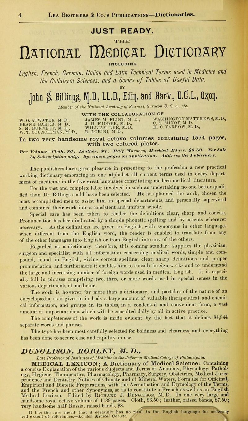 JUST READY. THE nSTIOHAL ItolCAL Dl^TIOnARY INCLUDING English, French, German, Italian and Latin Technical Terms used in Medicine and the Collateral Sciences, and a Series of Tables of Useful Data. BY John $ Billing?, p, LL.D, Ediq. and Harv, D.C.L., Ox;oq. Member of the National Academy of Siiencts, Surgeon V. S. A., etc. WITH THE COLLABORATION OF W O ATWATER M D., JAMES M. FLINT, M. D., WASHINGTON MATTHEWS, M. D, FRANK BAKER, M. D, J. H. KIDDER, M D C. S MINOT.M.D. S M BURNETT M D., WILLIAM LEE, M.D., H. C. YARROW, M. D., W. T. COUNCILMAN, M. D., R. LOR1NI, M.D, In two very handsome royal octavo volumes containing 1574 pages, with two colored plates. Per Volume—Cloth, $6; Leather, $7; Balf Morocco, Marbled Edges, $8.BO. For Sale by Subscription only. Specimen pages on application. Address the Publishers. The publishers have great pleasure in presenting to the profession a new practical working dictionary embracing in one alphabet all current terms used in every depart- ment of medicine in the five great languages constituting modern medical literature. For the vast and complex labor involved in such an undertaking no one better quali- fied than Dr. Billings could have been selected. He has planned the work, chosen the most accomplished men to assist him in special departments, and personally supervised and combined their work into a consistent and uniform whole. Special care has been taken to render the definitions clear, sharp and concise. Pronunciation has been indicated by a simple phonetic spelling and by accents wherever necessary. As the definitions are given in English, with synonyms in other languages when different from the English word, the reader is enabled to translate from any of the other languages into English or from English into any of the others. Regarded as a dictionary, therefore, this coming standar 1 supplies the physician, surgeon and specialist with all information concerning medical words, simple and com- pound, found in English, giving correct spelling, clear, sharp definitions and proper pronunciation, and furthermore it enables him to consult foreign w.trks and to understand the large and increasing number of foreign words used in medical English. It is especi- ally full in phrases comprising two, three or more words used in special tenses in the various departments of medicine. The work is, however, far more than a dictionary, and partakes of the nature of an encyclopaedia, as it gives in its body a large amount of valuable therapeutical and chemi- cal information, and groups in its tables, in a condens-d and convenient form, a vast amount of important data which will be consulted daily by all in active practice. The completeness of the work is made evident by the fact that it defines 84,814 separate words and phrases. The type hat been most carefully selected for boldness and clearness, and everything has been done to secure ease and rapidity in use. DTJNGLISON, BOBLEY, 31. D., Late Professor of Institutes of Medicine in the Jefferson Medical, College of Philadelphia, MEDICAL LEXICON; A Dictionary of Medical Science: Containing a concise Explanation of the various Subjects and Terms of Anatomy, Physiology, Pathol- ogy, Hygiene, Therapeutics, Pharmacology, Pharmacy, Surgery, Obstetrics, Medical Juris- prudence and Dentistry, Notices of Climate and of Mineral Waters, Formula; for Officinal, Empirical and Dietetic Preparations, with the Accentuation and Etymology of the Terms, and the French and other Synonymes, so as to constitute a French as well as an English Medical Lexicon. Edited by Richard J. Dunglison, M. D. In one very large and handsome royal octavo volume of 1139 pages. Cloth, $6.50; leather, raised bands, $7.50; very handsome half Russia, raised bands, f~ It has the rare merit that it eerlninly has no r><ftl in the English language for nce>cacy and extent of references.—London Meaical QazUte. ao t)48