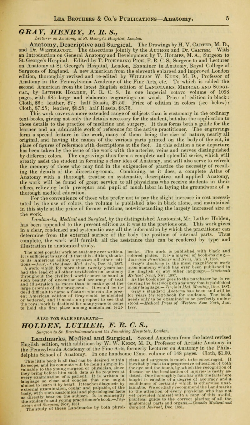 GRAY, HENRY, F. R. S., Lecturer on Anatomy at St. George's Hospital, London. Anatomy, Descriptive and Surgical. The Drawings by H. V. Carter, M. D., and Dr. Westmacott. The dissections jointly by the Author and Dr. Carter. With an Introduction on General Anatomy and Development by T. Holmes, M. A., Surgeon to St. George's Hospital. Edited by T. Pickering Pick, F. R. C. S., Surgeon to and Lecturer on Anatomy at St. George's Hospital, London, Examiner in Anatomy, Royal College of Surgeons of England. A new American from the eleventh enlarged and improved London edition, thoroughly revised and re-edited by William W. Keen, M. D., Professor of Anatomy in the Pennsylvania Academy of the Fine Arts, etc. To which is added the second American from the latest English edition of Landmarks, Medical and Surgi- cal, by Luther Holden, F. R. C. S. In one imperial octavo volume of 1098 pages, with 685 large and elaborate engravings on wood. Price of edition in black: Cloth, $6; leather, $7; half Russia, $7.50. Price of edition in colors (see below): Cloth, $7.25; leather, $8.25 ; half Russia, $8.75. This work covers a more extended range of subjects than is customary in the ordinary text-books, giving not only the details necessary for the student, but also the application to those details to the practice of medicine and surgery. It thus forms both a guide for the learner and an admirable work of reference for the active practitioner. The engravings form a special feature in the work, many of them being the size of nature, nearly all original, and having the names of the various parts printed on the body of the cut, in place of figures of reference with descriptions at the foot. In this edition a new departure has been taken by the issue of the work with the arteries, veins and nerves distinguished by different colors. The engravings thus form a complete and splendid series, which will greatly assist the student in forming a clear idea of Anatomy, and will also serve to refresh the memory of those who may find in the exigencies of practice the necessity of recall- ing the details of the dissecting-room. Combining, as it does, a complete Atlas of Anatomy with a thorough treatise on systematic, descriptive and applied Anatomy, the work will be found of great service to all physicians who receive students in their offices, relieving both preceptor and pupil of much labor in laying the groundwork of a thorough medical education. For the convenience of those who prefer not to pay the slight increase in cost necessi- tated bv the use of colors, the volume is published also in black alone, and maintained in this style at the price of former editions, notwithstanding the largely increased size of the work. Landmarks, Medical and Surgical, by the distinguished Anatomist, Mr. Luther Holden, has been appended to the present edition as it was to the previous one. This work gives in a clear, condensed and systematic way all the information by which the practitioner can determine from the external surface of the body the position of internal parts. Thus complete, the work will furnish all the assistance that can be rendered by type and illustration in anatomical study. hooks. The work is published with blank and colored plates. It is a marvel of book-making.— American Practitioner nnd .Veic.s, .Ian. 21, 1888. Gray's Anatomy is the most magnificent work upon anatomy which has ever been published in the English or anv other language.— Cincinnati MrAicnl New*, Nov. 1SS7. As the book now goes to the purchaser he is re- ceiving the best work on anatomy that is published in any language.— Viroinia Med. monthly, Dec. 1887. Cray's standard Anatomy has been and will be for years ti\e text-book for students. The book The most popular work on anatomy ever written. It is sufficient to say of it that this e'dition, thanks to its American editor, surpasses all other edi- tions —J.alt. uf the A mar. Med Ass'n, Dec 31, 18K7. A work which for more than twenty years has had the lead of all other text-bonks on anatomy throughout the civilized world comes to hand in such beauty of execution and accuracy of text and illustration as more than to make good the large promise of the prospectus. It would be in- deed difficult to name a feature wherein the pres- ent American edition of Gray could be mended or bettered, and it needs no prophet to see that needs only to be examined to he perfectly unfer- tile royal work is destined for many years to come j stood.—Medical Press of Western Aew York, Jan. to hold the first place among anatomical text- . 18S8. Also for sale separate.— HOLDEN, LUTHER, F. R. C. S., Surgeon to St. Bartholomew's and the Foundling Hospitals, London. Landmarks, Medical and Surgical. Second American from the latest revised English edition, with additions by W. \V. Keen, M. D., Professor of Artistic Anatomy in thePennsylvania Academy of the Fine Arts, formerly Lecturer on Anatomy in the Phila- delphia School of Anatomy. In one handsome 12mo. volume of 148 pages. Cloth, $1.00 This little book is all that can be desired within Its scope and its contents will be found simply in- valuable to the young surgeon or physician, since they bring before him such data as he requires at every examination of a patient. It is written in language so clear and concise that one ought almost to learn it by heart. It teaches diagnosis by external examination, ocular and palpable, of the hodv with such anatomical and physiological facts as directly bear on the subject. It is eminently the student's and young practitioner sbook.—Phy- sician 'ui't Surgeon, Nov. 1881. The study of these Landmarks by both physi- cians and surgeons is much to be encouraged. It inevitably leads to a progressive education of both the eye and the touch, by which the recognition of disease or the localization of injuries is vastly as- sisted. One thoroughly familiar with the facts here taught is capable of a degree of accuracy and a confidence of certainty which is otherwise unat- tainable. We cordially recommend the Landmarks to the attention of e'very physician who ha- not yet provided himself with a copy of this useful, practical guide to the correct placing of all the anatomical parts and organs.—Canada Medical and Surgical Journal, Dec. 1881.