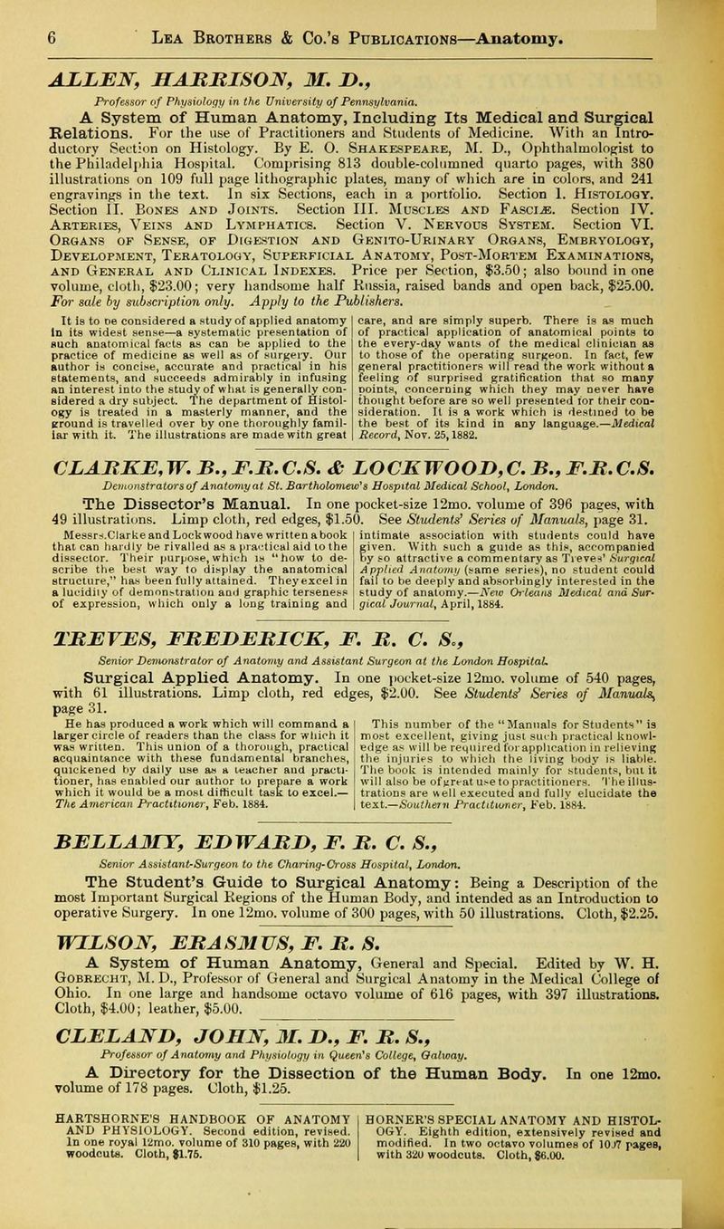 ALLEN, HARRISON, 31. D., Professor of Physiology in the University of Pennsylvania. A System of Human Anatomy, Including Its Medical and Surgical Relations. For the use of Practitioners and Students of Medicine. With an Intro- ductory Section on Histology. By E. O. Shakespeare, M. D., Ophthalmologist to the Philadelphia Hospital. Comprising 813 double-columned quarto pages, with 380 illustrations on 109 full page lithographic plates, many of which are in colors, and 241 engravings in the text. In six Sections, each in a portfolio. Section 1. Histology. Section II. Bones and Joints. Section III. Muscles and Fasciae. Section IV. Arteries, Veins and Lymphatics. Section V. Nervous System. Section VI. Organs of Sense, of Digestion and Genito-Urinary Organs, Embryology, Development, Teratology, Superficial Anatomy, Post-Mortem Examinations, and General and Clinical Indexes. Price per Section, $3.50; also bound in one volume, cloth, $23.00; very handsome half Russia, raised bands and open back, $25.00. For sate by subscription only. Apply to the Publishers. It is to oe considered a study of applied anatomy In its widest sense—a systematic presentation of such anatomical facts as can be applied to the practice of medicine as well as of surgery. Our author is concise, accurate and practical in his statements, and succeeds admirably in infusing an interest into the study of what is generally con- sidered a dry subject. The department of Histol- ogy is treated in a masterly manner, and the ground is travelled over by one thoroughly famil- iar with it. The illustrations are made with great care, and are simply superb. There is as much of practical application of anatomical points to the every-day wants of the medical clinician as to those of the operating surgeon. In fact, few general practitioners will read the work without a feeling of surprised gratification that so many points, concerning which they may never have thought before are so well presented lor their con- sideration. It is a work which is destined to be the best of its kind in any language.—Medical Record, Nov. 25,1882. CLARKE, W. B., F.R. C.S. & LOCK WOOD, C. B., F.R. C.8. Demonstrators of Anatomy at St. Bartholomew1 s Hospital Medical School, London. The Dissector's Manual. In one pocket-size 12mo. volume of 396 passes, with 49 illustrations. Limp cloth, red edges, $1.50. See Students' Series of Manuals, page 31. Messrs.Clarke and Lock wood have written a book that can hardly be rivalled as a practical aid to the dissector. Their purpose, which is how to de- scribe the best way to display the anatomical structure, has been fully attained. They excel in a lufidiiy of demonstration and graphic terseness of expression, which only a long training and intimate association with students could have given. With such a guide as this, accompanied by so attractive a commentary as Treves' Surgical Applied Anatomy (same series), no student could fail to be deeply and absorbingly interested in the study of anatomy.—New Orleans Medical arid Sur- gical Journal, April, 1884. TREVES, FREDERICK, F. R. C. S,, Senior Demonstrator of Anatomy and Assistant Surgeon at the London Hospital. Surgical Applied Anatomy. In one pocket-size 12mo. volume of 540 pages, with 61 illubtrations. Limp cloth, red edges, $2.00. See Students' Series of Manuals^ page 31. He has produced a work which will command a larger circle of readers than the class for wiiich it was written. This union of a thorough, practical acquaintance with these fundamental branches, quickened by daily use as a leacher and practi- tioner, has enabled our author to prepare a work which it would be a most difficult task to excel.— The American Practitioner, Feb. 1884. This number of the Manuals for Students is most excellent, giving just such practical knowl- edge as will be required for application in relieving the injuries to which the living body is liable. The book is intended mainly for students, but it will also be of j^reat u.-e to practitioners. Theillus- trations are well executed and fully elucidate the text.—Southern Practitioner, Feb. 1884. BELLA3IY, EDWARD, F. R. C. S., Senior Assistant-Surgeon to the Charing-Cross Hospital, London. The Student's Guide to Surgical Anatomy: Being a Description of the most Important Surgical Kegions of the Human Body, and intended as an Introduction to operative Surgery, in one 12mo. volume of 300 pages, with 50 illustrations. Cloth, $2.25. WILSON, ERASMUS, F. R. S. A System of Human Anatomy, General and Special. Edited by W. H. Gobrecht, M. D., Professor of General and Surgical Anatomy in the Medical College of Ohio. In one large and handsome octavo volume of 616 pages, with 397 illustrations. Cloth, $4.00; leather, $5.00. CLELAND, JOHN, 31. D., F. R. S., Professor of Anatomy and Physiology in Queen's College, Oalway. A Directory for the Dissection of the Human Body. In one 12mo. volume of 178 pages. (Jloth, $1.25. HARTSHORNE'S HANDBOOK OF ANATOMY AND PHYSIOLOGY. Second edition, revised. In one royal 12mo. volume of 310 pages, with 220 woodcuts. Cloth, 81.76. HORNER'S SPECIAL ANATOMY AND HISTOL- OGY. Eighth edition, extensively revised and modified. In two octavo volumes of 10J7 pages, with 320 woodcuts. Cloth, $6.00.
