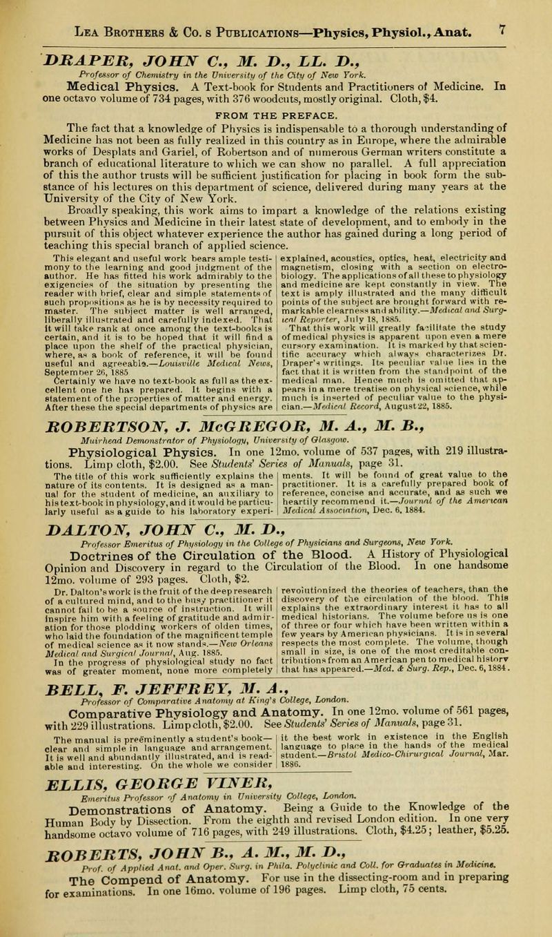 DRAPER, JOHN C, M. D., LL. D., Professor of Chemistry in the University of the City of New York. Medical Physics. A Text-book for Students and Practitioners of Medicine. In one octavo volume of 734 pages, with 376 woodcuts, mostly original. Cloth, $4. FROM THE PREFACE. The fact that a knowledge of Physics is indispensable to a thorough understanding of Medicine has not been as fully realized in this country as in Europe, where the admirable works of Desplats and Gariel, of Robertson and of numerous German writers constitute a branch of educational literature to which we can show no parallel. A full appreciation of this the author trusts will be sufficient justification for placing in book form the sub- stance of his lectures on this department of science, delivered during many years at the University of the City of New York. Broadly speaking, this work aims to impart a knowledge of the relations existing between Physics and Medicine in their latest state of development, and to embody in the pursuit of this object whatever experience the author has gained during a long period of teaching this special branch of applied science. explained, acoustics, optics, heat, electricity and magnetism, closing with a section on electro- biology. The applications of all these to physiology and medicine are kept constantly in view. The This elegant and useful work bears ample testi- mony to the learning and good judgment of the author. He has fitted his work admirably to the exigencies of the situation by presenting the reader with hrief, clear and simple statements of such propositions as he is hy necessity required to text is amply illustrated and the many difficult points of the subject are brought forward with re- master. The subject matter is well arranged, I markableclearnessand ability.—Medical and Surg- liberally illustrated and carefully indexed. That ! tent Reporter, July 18, 1885. it will take rank at once among the text-books is | That this work will greatly facilitate the study certain, and it is to be hoped that it will find a of medical physics is apparent upon even a mere place upon the shelf of the practical physician, where, as a book of reference, it will be found useful ami agreeable.—Louisville Medical News, Septemoer 26, 1885 Certainly we have no text-book as full as the ex- cellent one he ha? prepared. It begins with a statement of the properties of matter and energy. After these the special departments of physics are cursory examination. It is marked by that scien- tific accuracy whieh always characterizes Dr. Draper's writings. Its peculiar value lies in the fapt that it is written from the standpoint of the medical man. Hence much Is omitted that ap- pears in a mere treatise on physical science, while much is Inserted of peculiar value to the physi- cian.—Medical Record, Augusts, 1886. ROBERTSON, J. McGREGOR, M. A., M. B., Muirhead Demonstrator of Physiology, University of Glasgow. Physiological Physics. In one 12mo. volume of 537 pages, with 219 illustra- tions. Limp cloth, $2.00. See Students Series of Manuals, page 31. ments. It will be found of great value to the practitioner. It is a carefully prepared book of reference, concise and accurate, and as such we heartily recommend it.—Journal of the American Medical Association, Dec. 6. 1884. The title of this work sufficiently explains the nature of its contents. It is designed as a man- ual for the student of medicine, an auxiliary to histext-book in physiology.and it would he particu- larly useful as a guide to his laboratory experi- D ALTON, JOHN C, M. D., Professor Emeritus of Physiology m the College of Physicians and Surgeons, New York. Doctrines of the Circulation of the Blood. A History of Physiological Opinion and Discovery in regard to the Circulation of the Blood. In one handsome 12mo. volume of 293 pages. Cloth, $2. Dr. Dalton'swork is the fruit of the deep research ] revolutionized the theories of teachers, than the of a cultured mind, and to the busy practitioner it I discovery of tile circulation of the blood. This cannot fail to he a source of instruction. It will explains the extraordinary interest it has to all inspire him with a feeling of gratitude and admir- medical historians. The volume before us is one ation for those plodding workers of olden times, of three or four which have been written within a who laid the foundation of the magnificent temple few years by American physicians. It is in several of medical science as it now stands.— New Orleans respects the most complete. 1 he volume though Medical and Surgical Journal, Aug. 1885. small in size, is one of the most creditable con- In the progress of physiological study no fact trihutions from an American pen to medical history was of greater moment, none more completely that has appeared.—Med. dr Surg. Rep., Dec. 6,1884. BELL, F. JEFFREY, M. A., Professor of Comparative Anatomy at King's College, London. Comparative Physiology and Anatomy. In one 12mo. volume of 561 pages, with 229 illustrations. Limp cloth, $2.00. See Students' Series of Manuals, page 31. The manual is preeminently a student's book—I it the best work in existence in the English clear and simple in language and arrangement. | laneuage to place in the hands of the medical It is well and abundantlv illustrated, and is read- | student.—Bristol Medico-Chirurgical Journal, Mar. able and interesting. On the whole we consider I 1886. ELLLS, GEORGE VINER, Emeritus Professor of Anatomy in University College, London, Demonstrations of Anatomy. Being a Guide to the Knowledge of the Human Bodv by Dissection. From the eighth and revised London edition. In one very handsome octavo volume of 716 pages, with 219 illustrations. Cloth, $4.25; leather, $5.25. ROBERTS, JOHN B., A. M., M. L>., Prof, of Applied Anat. and Oper. Surg, in Phila. Polyclinic and Coll. for Graduates in Mediant. The Compend of Anatomy. For use in the dissecting-room and in preparing for examinations. In one 16mo. volume of 196 pages. Limp cloth, 75 cents.