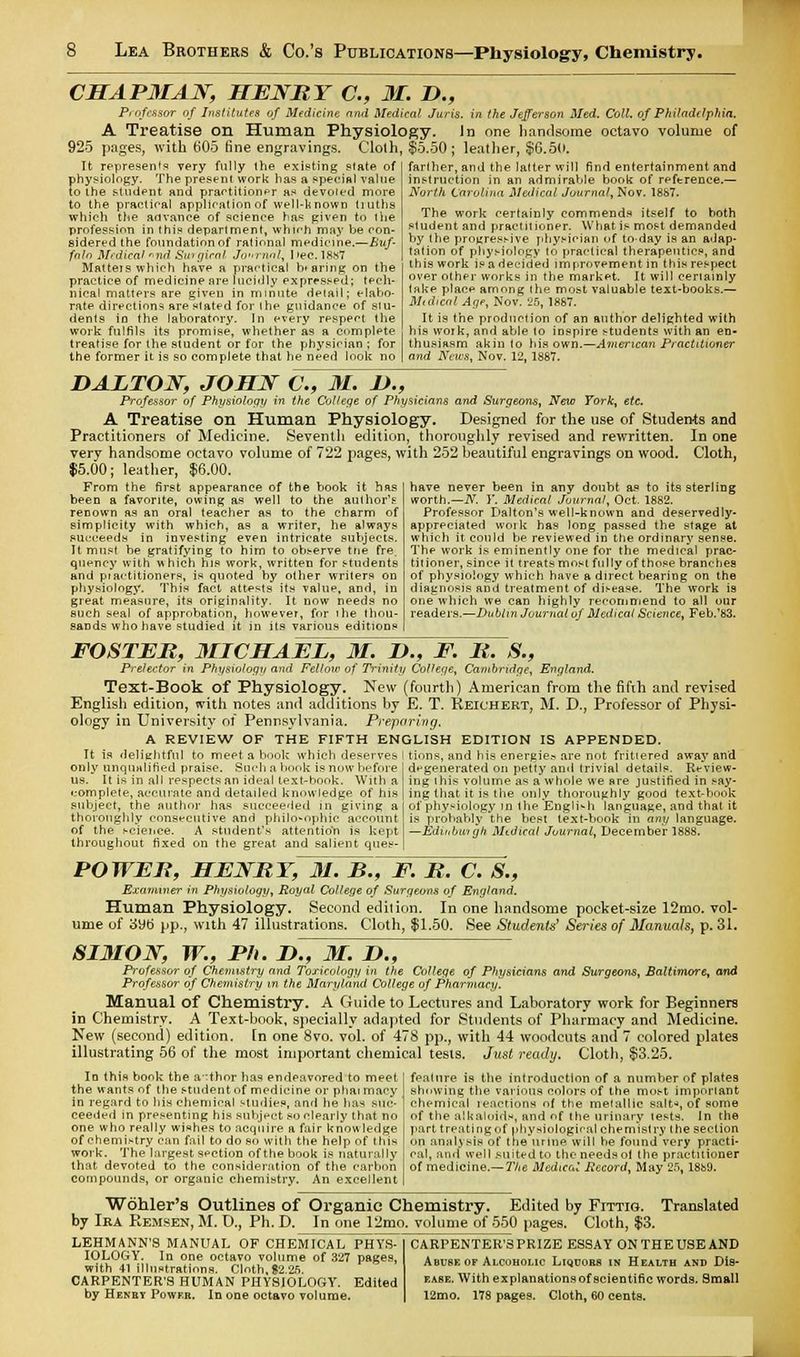 CHAP3IAJSF, HENRY C, 31. D., Professor of Institutes of Medicine and Medical Juris, in the Jefferson Med. Coll. of Philadelphia. A Treatise on Human Physiology. In one handsome octavo volume of 925 pages, with b'05 fine engravings. Cloth, $5.50; leather, $6.50. It represents very fully the existing slate of fihysiology. The present work has a special value o the student and practitioner as devoied more to the practical application of well-known liutha which the advance of science has given to the profession in this department, whirr] may be con- sidered the foundation of rational medicine.—Buf- falo Mrdieal *nd Swgical Jo-rnal, ]>ec. 18S7 Matteis which have a practical bearing on the practice of medicine are lucidly expressed; tech- nical matters are given in minute detail; elabo- rate directions are stated for the guidance of stu- dents in the laboratory. In every respect the work fulfils its promise, whether as a complete treatise for the student or for the physician ; for the former it is so complete that he need look no farther, and the latter will find entertainment and instruction in an admirable book of reference.— North Carolina Medical Journal, Nov. 18S7. The work certainly commends itself to both student and practitioner. What is most demanded by the progressive physician of to-day is an adap- tation of physiology to practical therapeutics, and this work is a decided improvement in this respect over other works in the market. It will cenainly take place among the most valuable text-books.— Mtdical Age, Nov. 'lb, 1867. It is the production of an author delighted with his work, and able to inspire students with an en- thusiasm akin to his own.—American Practitioner and News, Nov. 12, 1887. DALTON, JOHN C, 31. L>., Professor of Physiology in the College of Physicians and Surgeons, New York, etc. A Treatise on Human Physiology. Designed for the use of Students and Practitioners of Medicine. Seventh edition, thoroughly revised and rewritten. In one very handsome octavo volume of 722 pages, with 252 beautiful engravings on wood. Cloth, 15.00; leather, $6.00. have never been in any doubt as to its sterling worth.—N, Y. Medical Journal, Oct. 1882. Professor Dalton's well-known and deservedly- appreciated work has long passed the stage at which it could be reviewed in the ordinary sense. The work is eminently one for the medical prac- titioner, since it treats most fully of those branches of physiology which have a direct bearing on the diagnosis and treatment of disease. The work is one which we can highly rer*ommend to all our readers.—Dublin Journal of Medical Science, Feb/83. From the first appearance of the book it has been a favorite, owing as well to the author's renown as an oral teacher as to the charm of simplicity with which, as a writer, he always succeeds in investing even intricate subjects. It must be gratifying to him to observe trie fre. quency with which his work, written for students and pr'aititioners, is quoted by other writers on physiology. This fact attests its value, and, in great measure, its originality. It now needs no such seal of approbation, however, for the thou- sands who have studied it in its various editions FOSTER, 3IICHAEL, 31. I)., F. R. S., Prelector in Physiology and Fellow of Trinity College, Cambridge, England. Text-Book of Physiology. New (fourth) American from the fifth and revised English edition, with notes and additions by E. T. Reich ert, M. D., Professor of Physi- ology in University of Pennsylvania. Preparing. A REVIEW OF THE FIFTH ENGLISH EDITION IS APPENDED. It is delightful to meet a book which deserves I tions, and his energies are not frittered away and only unqualified praise. Such a book is now before degenerated on petty and trivial details. Review- us. It is in all respects an ideal text-book. With a ing this volume as a whole we are justified in say- complete, accurate and detailed knowledge of his ing that it is the only thoroughly good text-book subject, the author has succeeded in giving a of physiology in the English language, and that it thoroughly consecutive and philosophic account is probably the best text-book in any language, of the science. A student's attentio'n is kept —Edinburgh Mtdical Journal, December 1888. throughout fixed on the great and salient ques- POWER, HENRY, 31. B., F. R. C. 8., Examiner m Physiology, Royal College of Surgeons of England. Human Physiology. Second edition. In one handsome pocket-size 12mo. vol- ume of 3yb pp., with 47 illustrations. Cloth, $1.50. See Students' Series of Manuals, p. 31. SI3ION, W., Ph. D., 31. D., Professor of Chemistry and Toxicology in the College of Physicians and Surgeons, Baltimore, and Professor of Chemistry in the Maryland College of Pharmacy. Manual of Chemistry. A Guide to Lectures and Laboratory work for Beginners in Chemistry. A Text-book, specially adapted for Students of Pharmacy and Medicine. New (second) edition, [n one 8vo. vol. of 478 pp., with 44 woodcuts and 7 colored plates illustrating 56 of the most important chemical tesis. Just ready. Cloth, $3.25. In this book the author has endeavored to meet the wants of the student of medicine or phai maey in regard to his chemical studies, and he has suc- ceeded in presenting his subject so clearly that no one who really wishes to acquire a fair knowledge of chemistry can fail to do so with the help of this work. The largest section of the book is naturally that devoted to the consideration of the carbon compounds, or organic chemistry. An excellent feature is the introduction of a number of plates showing the various colors of the most important chemical reactions of the metallic salt-*, of some of the alkaloids, and of the urinary tests, in the part treating of physiological chemistry (he section on analysis of the urine will he found very practi- eal, and well suited to the needsol the practitioner of medicine.— The Medical Record, May 25, 18fc>9. Wohler's Outlines of Organic Chemistry. Edited by Fittig. Translated by Ira Remsen, M. I)., Ph. D. In one 12mo. volume of 550 pages. Cloth, $3. LEHMANN'S MANUAL OF CHEMICAL PHYS- IOLOGY. In one octavo volume of 327 pages, with 41 illustrations. Cloth,$2.25. CARPENTER'S HUMAN PHYSIOLOGY. Edited by Henbv Power. In one octavo volume. CARPENTER'SPRIZE ESSAY ON THE USE AND Abuse of Alcoholic Liqoorb in Health and Dis- ease. With explanations of scientific words. Small 12mo. 178 pages. Cloth, 60 cents.