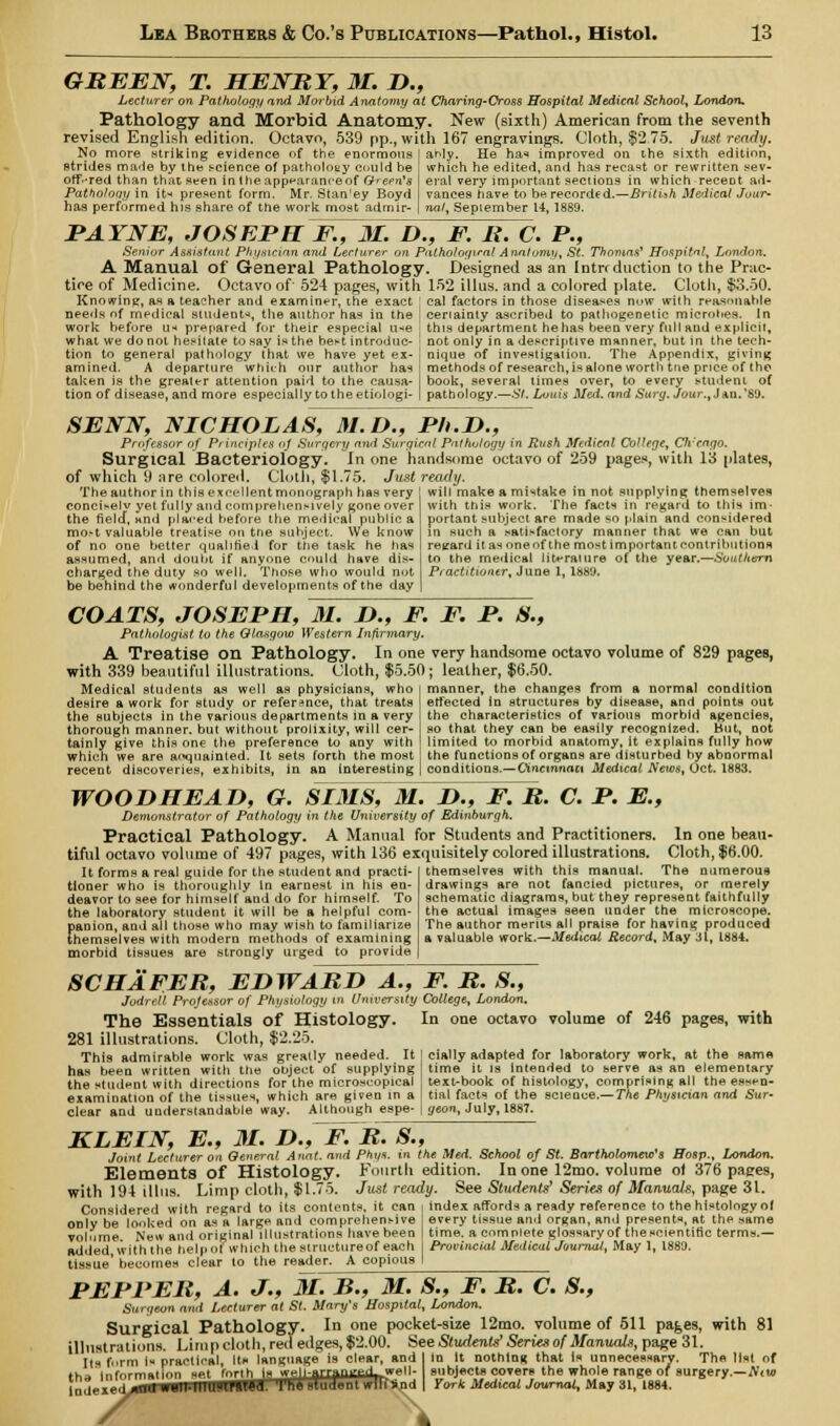GREEN, T. HENRY, M. D., Lecturer on Pathology and Morbid Anatomy at Charing-Cross Hospital Medical School, London, Pathology and Morbid Anatomy. New (sixth) American from the seventh revised English edition. Octavo, 539 pp., with 167 engravings. Cloth, $2,75. Just ready. No more striking evidence of the enormous strides made by the science of pathology could he off-red than that seen in the appearance of Grem's Patholony in iN present form. Mr. Stan'ey Boyd has performed his share of the work most admir- ably. He has improved on the sixth edition, which he edited, and has recast or rewritten sev- eral very important sections in which recent ad- vances have to be. recorded.—British Medical Jour- nal, September 14, 1889. PAYNE, JOSEPH F., 31. D., F. R. C. P., Senior Assistant Physician and Lecturer on Pathological Anatomy, St. Thomas' Hospital London. A Manual of General Pathology. Designed as an Intrc duction to the Prac- tice of Medicine. Octavo of 524 pages, with 152 illus. and a colored plate. Cloth, $3.50. Knowing, as a teacher and examiner, ihe exact I cai factors in those diseases now with reasonable needs of medical student^, the author has in the work before u* prepared for their especial u-*e what we do not hesitate to say is the best introduc- tion to general pathology that we have yet ex- amined. A departure which our author has taken is the greater attention paid to the causa- tion of disease, and more especially to the etiologi- cenainty ascribed to pathogenetic microbes. In this department he has been very full and explicit, not only in a descriptive manner, but in the tech- nique of investigation. The Appendix, giving methods of researches alone worth tne price of the book, several times over, to every student of pathology.—St. Louis Med. and Surg. Jour., Jan.89. SENN, NICHOLAS, 31. D., Ph.D., Professor of Pi inciples uj Surgery and Surgical Pathology in Rush Medical College, CJr'cago. Surgical Bacteriology. In one handsome octavo of 259 pages, with 13 plates, of which 9 are colored. Cloth, $1.75. Just ready. The author in this excellent monograph has very will make a mistake in not supplying themselves conciselv yet fully and comprehensively gone over the field, and placed before the medical public a most valuable treatise on trie subject. We know of no one better qualified for the task he has assumed, and doubt if anyone could have dis- charged the duty so well. Those who would not be behind the wonderful developments of the day with this work. The facts in regard to this im- portant subject are made so plain and considered in such a satisfactory manner that we can but regard it as one of the most important contributions to the medical literature of the year.—Southern Practitioner, June 1, las'J. COATS, JOSEPH, 31. D., F. F. P. S., Pathologist to the Glasgow Western Infirmary. A Treatise on Pathology. In one very handsome octavo volume of 829 pages, with 339 beautiful illustrations. Cloth, $5.50; leather, $6.50. Medical students as well as physicians, who desire a work for study or reference, that treats the subjects in the various departments in a very thorough manner, but without prolixity, will cer- tainly give this one the preference to any with which we are acquainted. It sets forth the most recent discoveries, exhibits, in an interesting manner, the changes from a normal condition effected in structures by disease, and points out the characteristics of various morbid agencies, so that they can be easily recognized. Hut, not limited to morbid anatomy, it explains fully how the functions of organs are disturbed by abnormal conditions.—Cincinnaa Medical News, Oct. 1883. WOODHEAD, G. SIMS, M. D., F. R. C. P. E., Demonstrator of Pathology in the University of Edinburgh. Practical Pathology. A Manual for Students and Practitioners. In one beau- tiful octavo volume of 497 pages, with 136 exquisitely colored illustrations. Cloth, $6.00. It forms a real guide for the student and practi- tioner who is thoroughly In earnest in his en- deavor to see for himself and do for himself. To the laboratory student it will be a helpful com- panion, and all those who may wish to familiarize themselves with modern methods of examining morbid tissues are strongly urged to provide themselves with this manual. The numerous drawings are not fancied pictures, or merely schematic diagrams, but they represent faithfully the actual images seen under the microscope. The author merits all praise for having produced a valuable work.—Medical Record, May 31, 1884. SCHAFER, EDWARD A., F. R. S., Jodrell Professor of Physiology in University College, London, The Essentials of Histology. In one octavo volume of 246 pages, with 281 illustrations. Cloth, $2.25. This admirable work was greatly needed. It cially adapted for laboratory work, at the same has been written with the object of supplying time it is intended to serve as an elementary ' text-book of histology, comprising all the essen- tial facts of the science.— The Physician and Sur- geon, July, 1887. the student with directions for the microscopical examination of the tisanes, which are given in a clear and understandable way. Although espe- KLEIN, E., 31. D., F. R. S., Joint Lecturer on General Anat. and Phi/s. in the Med. School of St. Bartholomew's ffosp., London. Elements of Histology. Fourth edition. In one 12mo. volume of 376 pages, with 194 illus. Limp cloth, $1.75. Just ready. See Students' Series of Manuals, page 31. Considered with regard to its contents, it can i index affords a ready reference to the histology of only be looked on as a large and comprehensive volume. New and original illustrations have been added, with the help of which the structureof each tissue' becomes clear to the reader. A copious every tissue and organ, and presents, at the same time, a complete glossary of the scientific terms.— Provincial Medical Journal, May 1, 1880. PEPPER, A. J., 31. B., 31. S., F. R. C. 8., Surgeon and Lecturer at St. Mary's Hospital, London. Surgical Pathology. In one pocket-size 12mo. volume of 511 pages, with 81 illustrations. Limp cloth, red edges, $2.00. See Students'Series of Manuals, page 31. Its form 1« practical, Its language is clear, and I In it nothing that is unnecessary. The list of ths Information set forth is i* |-arrf d w- subjects covers the whole range of surgery.—A'it» indexed *m1 mlMIIUWrHM. '1'ha student wlltSad | For* Medical Journal, May 31, 1884. exe.i onil \