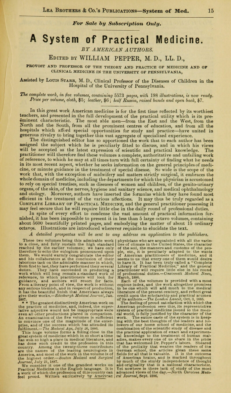 For Sale by Subscription Only. A System of Practical Medicine. BY AMERICAN AUTHORS. Edited by WILLIAM PEPPER, M. D., LL. D., PROVOST AND PROFESSOR OF THE THEORY AND PRACTICE OF MEDICINE AND OF CLINICAL MEDICINE IN THE UNIVERSITY OF PENNSYLVANIA, Assisted by Louis Starr, M. D., Clinical Professor of the Diseases of Children in the Hospital of the University of Pennsylvania. The complete work, in five volumes, containing 5573 pages, with 198 illustrations, is now ready. Price per volume, cloth, $5; leather, $6 ; h<df Russia, raised bands and open back, $7. In this great work American medicine is for the first time reflected by its worthiest teachers, and presented in the full development of the practical utility which is its pre- eminent characteristic. The most able men—from the East and the West, from the North and the South, from all the prominent centres of education, and from all the hospitals which afford special opportunities for study and practice—have united in generous rivalry to bring together this vast aggregate of specialized experience. The distinguished editor has so apportioned the work that to each author has been assigned the subject which he is peculiarly fitted to discuss, and in which his views will be accepted as the latest expression of scientific and practical knowledge. The practitioner will therefore find these volumes a complete, authoritative and unfailing work of reference, to which he may at all times turn with full certainty of finding what lie needs in its most recent aspect, whether he seeks information on the general principles of medi- cine, or minute guidance in the treatment of special disease. So wide is the scope of the work that, with the exception of midwifery and matters strictly surgical, it embraces the whole domain of medicine, including the departments for which the physician is accustomed to rely on special treatises, such as diseases of women and children, of the genito-urinary organs, of the skin, of the nerves, hygiene and sanitary science, and medical ophthalmology and otology. Moreover, authors have inserted the formulas which they have found most efficient in the treatment of the various affections. It may thus be truly regarded as a Complete Library of Practical Medicine, and the general practitioner possessing it may feel secure that he will require little else in the daily round of professional duties. In spite of every effort to condense the vast amount of practical information fur- nished, it has been impossible to present it in less than 5 large octavo volumes, containing about 5600 beautifully printed pages, and embodying the matter of about 15 ordinary octavos. Illustrations are introduced wherever requisite to elucidate the text. A detailed prospectus wilt be sent to any address on application to the publishers. These two volumes bring this admirable work to a close, and fully sustain the high staudard reached by the earlier volumes; we have only therefore to echo the eulogium pronounced upon them. We would warmly congratulate the editor and his collaborators at the conclusion of their laborious task on the admirable manner in which, from first to last, they have performed their several duties. They have succeeded in producing a work which will long remain a standard work of reference, to which practitioners will look for guidance, and authors will resort for facts. From a literary point of view, the work is without any serious blemish, and in respectof production, it has the beautiful finish that Americans always give their works.—Edinburgh Medical Journal, Jan. 1887. • * The greatestdistinctively American work on the practice ol medicine, and, indeed, the super- lative adjective would not be inappropriate were even all other productions placed in comparison. An examination of tiie rive volumes is sufficient to convince one of the magnitude of the enter- firise, and of the success which has attended its ulfilment.— The M&Lcat Age, July 26, 1886. This huge volume forms a fitting close to the great system ol medicine which in so short a time has won so high a place in medical literature, and has done such credit to the profession in this country. Among the twenty-three contributors are the names ol the leading neurologists in America, and most of the work in the volume is of the highest order.—Boston Medical and Surgical Journal, July 21, 1887. We consider it one of the grandest works on Practical Medicine in the English language. It is * work of which the profession of this country can fee! proud. Written exclusively by American physicians who are acquainted with all the varie- ties of climate in the United States, the character of the soil, the manners and customs of the peo- ple, etc., it is peculiarly adapted to the wants of American practitioners of medicine, and it seems to us that every one of them would desire to have it. It has been truly called a Complete Library of Practical Medicine, and the general practitioner will require little else in his round of professional duties.—Cincinnati Medical News, March, 1886. Each of the volumes is provided with a most copious index, and the work altogether promises to be one which will add much to the medical literature of the present century, and reflect great credit upon the scholarship and practical acumen of its authors.— The London Lancet, Oct. 3, 1885. The feeling of proud satisfaction with which the American profession sees this, its representative system of practical medicine issued to the medi- cal world, is fully justified by the character of the work. The entire caste of the system is in keep- ing with the best thoughts of the leaders and lot- lowers of our home school of medicine, and the combination of the scientific study of disea.se and the practical application of exact and experimen- tal knowledge to the treatment ol human mal- adies, makes every one of us share in the pride that has welcomed Dr. Pepper's labors. Sheared of the prolixity that wearies the readers of the German school, the articles glean these same fields for all that is valuable. It is the outcome of American brains, and is marked throughout by much of the sturdy independence of thought and originality that is a national characteristic. Yet nowhere is there lack of study of the most advanced views of the day.—North Carolina Medi- al Journal, Sept. 1886.