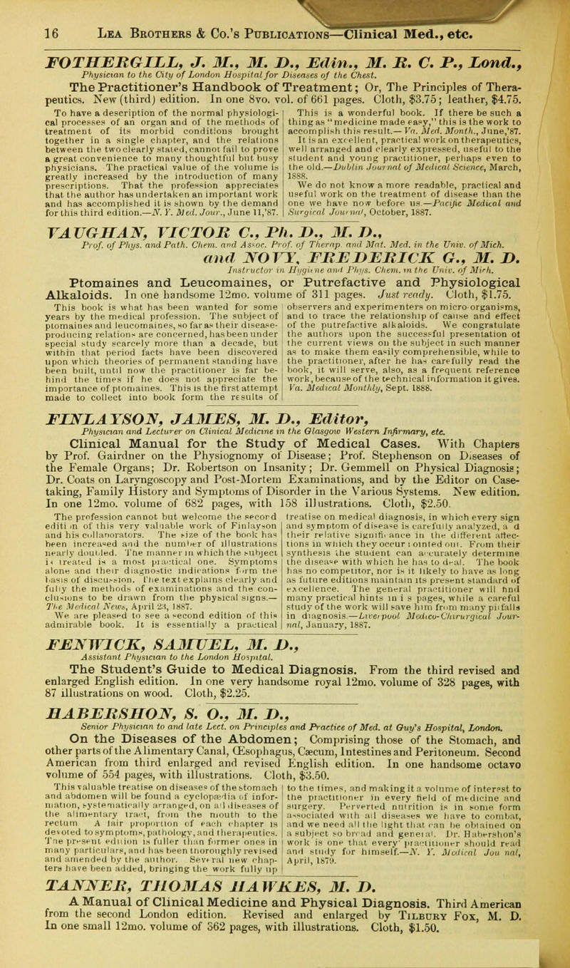 FOTHERGILL, J. 31., 31. It., Ed in., 31. R. C. P., Lond., Physician to the City of London Hospital for Diseases of the Chest. The Practitioner's Handbook of Treatment; Or, The Principles of Thera- peutics. New (third) edition. In one Svo. vol. of 661 pages. Cloth, $3.75; leather, $4.75. To have a description of the normal physiologi- cal processes of an organ and of the methods of treatment of its morbid conditions brought together in a single chapter, and the relations between the two clearly staled, cannot fail to prove a great convenience to many thoughtful but busy physicians. The practical value of the volume is greatly increased by the introduction of many prescriptions. That the profession appreciates that the author has undertaken an important work and has accomplished it is shown by the demand for this third edition.—N. Y. Med. Jour., June 11,'87. This is a wonderful book. If there be such a thing as medicine made easy, this is the work to accomplish this result.— Va. Med. Month., June,'87. It is an excellent, practical work on therapeutics, well arranged and clearly expressed, useful to the student and young practitioner, perhaps even to the old.—Dublin Journal of Medical Science, March, 1888. We do not know a more readable, practical and useful work on the treatment of disease than the one we have no* before us—Pacific Medical and Surgical Journal, October, 1887. VAUGHAJST, VICTOR C, Ph. D., 31. J)., Prof, of Phys. and Path. Chenx. and As^oc. Prof, of Thernp. and Mat. Med. in the Univ. of Mich. and JVOTT. FREDERICK G., 31. D. Instrvctor in Hygit ne and Phys. Chem. m the Univ. of Mirh. Ptomaines and Leucomaines, or Putrefactive and Physiological Alkaloids. In one handsome 12mo. volume of 311 pages. Just ready. (Jloth, $1.75. This book is what has been wanted for some ; observers and experimenters on micro organisms, years by the medical profession. The subject of and to trace the relationship of cause and effect ptomaines and leucomaines, no far as their disease producing relations are concerned, has been under special study scarcely more than a decade, but within that period facts have been discovered upon which theories of permanent standing have been built, until now the practitioner is far be- hind the times if he does not appreciate the importance of ptomaines. This is the first attempt made to collect into book form the results of of the putrefactive alkaloids. We congratulate the authors upon the successful presentation ot the current views on the subject m such manner as to make them easily comprehensible, while to the practitioner, after he ha-< carefully read the book, it will serve, also, as a frequent reference work, because of the technical information it gives. Va. Medical Monthly, Sept. 1888. FINLAYSON, JA3IES, 31. D., Editor, Physician and Lecturer on Clinical Medicine in the Glasgow Western Infirmary, etc. Clinical Manual for the Study of Medical Cases. With Chapters by Prof. Gairdner on the Physiognomy of Disease; Prof. Stephenson on Diseases of the Female Organs; Dr. Robertson on Insanity; Dr. Gemmell on Physical Diagnosis; Dr. Coats on Laryngoscopy and Post-Mortem Examinations, and by the Editor on Case- taking, Family History and Symptoms of Disorder in the Various Systems. New edition. In one 12mo. volume of 682 pages, with 158 illustrations. Cloth, $2.50. The profession cannot but welcome the secord treatise on medical diagnosis, in which every sign editi >n of this very valuable work of Finlayson and his collaborators. The t-ize of the book has heen increased and the number of illustrations nearly doubled. Tne manner in which the subject i* treated is a most practical one. Symptoms alone and iheir diagnostic indications f-rm the basis of discu^ion. The text explains clearly and fuhy the method-, of examinations and the con- clusions to be drawn from the physical signs.— The Medical News, April 28, 1887. We are pleased to see a second edition of this admirable book. It is essentially a practical and symptom of disease is carefully analyzed, ad their relative signihvance in the different attec- tions in which they occur : omled out. From their synthesis the student can accurately determine the disease with which lie has to deal. The book has no competitor, nor is it likely to have as long as future editions maintain its present standard of excellence. The general practitioner will find many practical hints in i s pages, while a careful study of the work will save him from many piifalls in diagnosis.—Liverpool Medico-Chtrurgical Jour- nal, January, 1887. FEMVICK, SA3IUEL, 31. I)., Assistant Physician to the London Hospital. The Student's Guide to Medical Diagnosis. From the third revised and enlarged English edition. In one very handsome royal 12mo. volume of 328 pages, with 87 illustrations on wood. Cloth. $2.25. HABERSIIOJV, S. O., 31. !>., Senior Physician to and late Led. on Principles and Practice of Med. at Quyys Hospital, London. On the Diseases of the Abdomen; Comprising those of the Stomach, and other parts of the Alimentary Canal, (Esophagus, Caecum, Intestines and Peritoneum. Second American from third enlarged and revised English edition. In one handsome octavo volume of 554 pages, with illustrations. Cloth, $3.50. This valuable treatise on diseases of the stomach and abdomen will be found a cyclopaedia i>f infor- mation, systematically arranged, on ail diseases of the alimentary tract, from the mouth to the rectum A lair proportion of each chapter is demoted tosymptom.s, pathology, and therapeutics. Tne present edition ia fuller than former ones in many particulars, and has been thoroughly rev ised and amended by the author. Several new chap- ters have been added, bringing the work fully up TANNER, TJ103IAS7iaJvKJ£S, 31. J>. A Manual of Clinical Medicine and Physical Diagnosis. Third American from the second London edition. Revised and enlarged by Tilbury Fox, M. D, In one small 12mo. volume of S62 pages, with illustrations. Cloth, $1.50. to the limes, and making it a volume of interest to the piactuioner in every held of medicine and surgery. Perverted nutrition is in some form associated With ail diseases we have to combat, and we need all the light that can be obtained on a subject so on ad and geneiaL Dr. Ilahershon's work is one that every' practitioner should read and study for himself—A'. 1'. Medical Jon nat, April, 1873.