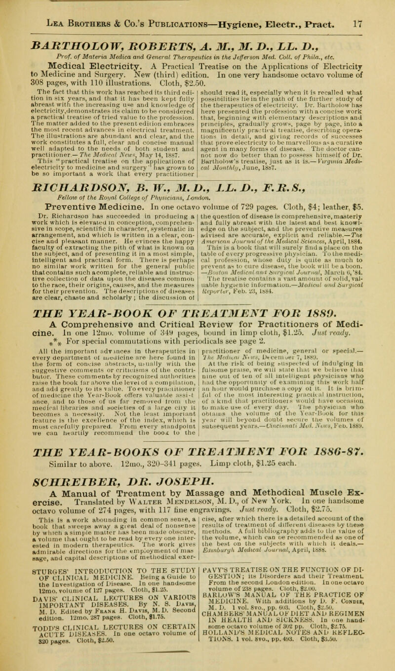 BABTHOLOW, BOBEBTS, A. M., M. T>., LL. H., Prof, of Materia Medica and General Therapeutics in the Jefferson Med. Coil, of Phila., etc. Medical Electricity. A Practical Treatise on the Applications of Electricity to Medicine and Surgery. New (third) edition. In one very handsome octavo volume of 308 pages, with 110 illustrations. Cloth, $2.50. The fact that this work has reached its third edi- tion in six years, and that it has been kept fully abreast with the increasing u«e and knowledge of electiicity,demonstrates its claim to be considered a practical treatise of tried value to the profession. The matter added to the presentediiion embraces the most recent advances in electrical treatment. The illustrations are abundant and clear, and the work constitutes a full, clear and concise manual well adapted to the needs of both student and practitioner — The Medical Neic*. May 14, 1887. This practical treatise on trie applications of electricity to medicine and surgery has grown to be so important a work that every practitioner should read it, especially when it is recalled what possibilities lie in the path of the further study of the therapeutics of electricity. Dr. Bartholow has here presented the profession with a concise work that, beginning with elementary descriptions and principles, gradually grows, page by page, into a magnificently practical tieatise, describing opera- tions in detail, and giving records of successes that prove electricity to be marvellous a-* a curative agent in many forms of disease. The doctor can- not now do better than to possess himself of Dr. Bartholow's treatise, just as it is.— Virginia Medi- cal Monthly, June, 1887. BICHABHSON, B. W., M.U., LL. D., F.B.S., Fellow of the Royal College of Physicians, /•ondon. Preventive Medicine, in one octavo volume of 729 pages. Cloth, $4; leather, $5. the question of disease is comprehensive, masterly and fully abreast with the latest and best knowl- Dr. Richardson has succeeded in producing a work which is elevated in conception, comprehen- sive in scope, scientific in character, systematic in arrangement, and which is written in a clear, con- cise and pleasant manner. He evinces the happy faculty of extracting the pith of what is known on the subject, and of presenting it in a most simple, intelligent and practical form. There is perhaps no similar work written for the general public thatcontains such acomplete, reliable and instruc- tive collection of data upon the diseases common to the race, their origins, causes, and the measures for their prevention. The descriptions of diseases are clear, chaste and scholarly; the discussion ol edge on the subject, and the preventive measures advised are accurate, explicit and reliable.— The American Journal of the Medical Sciences, April, 1884. This is a book that will surely rind a place on the table of every progressive physician. To the medi- cal profession, whose duty is quite as much to prevent as to cure disease, the book will be a boon. —Boston Medical ami tflvrgieat Journal, March (i.'84. The treatise contains a vast amount <<l xolid, val- uable hygienic information.—Medical arid Surgical tieportar, Feb. 28, Hj84. THE YEAR-BOOK OF TREATMENT FOR 1880. A Comprehensive and Critical Review for Practitioners of Medi- cine. In one 12mo. volume of 349 pages, bound in limp cloth, $1.25. Just ready. %*# For special commutations with periodicals see page 1. All the important advances in therapeutics in every department ol medicine are here fuund in the form oi concise abstracts, usually with the euggestive comments or criticisms of the contri- butor. These comments by recognized authorities raise the book far above the level ol a compilation, and add greatly to its value. To every piaciiuoiiei of medicine (he Year-Boob otters valuable assist ance. and to those of us far removed Irom the medical libraries and societies of a large city it becomes a necessity. Not the least important feature is the excellence of the index, which is most carefully prepared. From every standpoint we can heartily recommend the booi to the practitioner of medieinp, general or special.— 'Jin MeduM Nttos, Dtcemuer7, 1889. At the risk ol being buspeoted of indulging in fulsome praise, we will state that we believe that nine out of ten of all intelligent physicians who had the opportunity of examining this work half an hour would purchase a copy ot it. It is brim- ful of the most interesting practical instruction, of a kind that praclitioneis would have occasion to make use of every day. '1 lie physician who obtains the volume of the Year-Buok lor this year will beyond doubt secure the volumes « l subsequent years. — Cincinnati ,1/t ' \  •. 1 60. 1«8'J. THE YEAB-BOOKS OF TREATMENT FOB 1S86-87. Similar to above. 12tuo., 320-341 pages. Limp cloth, $1.25 each. SCHBELBEB, DB. JOSEPH. A Manual of Treatment by Massage and Methodical Muscle Ex- ercise. Translated by Walter Mendelson, M.JD., of Mew York. In one handsome octavo volume of 274 pages, with 117 fine engravings. Jmt ready. Cloth, $2.75. cise, after which there is a detailed account of the results of treattneot of different diseases by these methods. A full bibliography adds to the value of the volume, which can oe recommended as one of This is a work abounding in common sem-e, a book that sweeps away agieat deal of nonsense by which a simple matter has been made obscure, a volume that ought to be read by every one inter- ested in modern therapeutics. The work gives admirable directions lor the employment of man Mage, and capital descriptions of methodical eier- 8TURGES' INTRODUCTION TO THE STUDY OF CLINICAL MEDICINE. Being a Guide to theInvesligationofDisea.se. In one handsome 12mo. volume of 127 pages. Cloth, 81.25. DAVIS' CLINICAL LECTURES ON VARIOUS IMPORTANT DISEASES. By N. 8. Davis. M. D. Edited by Frank H. Davis, M. D. Second edition. 12mo. 287 pages. Cloth, $1.76. TODD'S CLINICAL LECTURES ON CERTAIN ACUTE DISEASES. In one octavo volume of S20 pages. Cloth, $2.40. the best on the subjects with which it deals.— EdinburyU Medical Journal, April, 188s. ' PAVY'S TREATISE ON THE FUNCTION OF DI- GESTION; its Disorders and their Treatment. From the second Loudon edition. In one octavo volume of 238 pages. Cloth, $2.00. BARLOW'S MANUAL OF THE PRACTICE OF MEDICINE. With additions by D. F. Condie, M. D. 1 vol. 8vo., pp. 603. Cloth, $2.50. CHAMBERS'MANUALOF DIET AND REGIMEN IN HEALTH AND SICKNESS. In one hand- some octavo volume of 302 pp. Cloth, $2.75. HOLLAND'S MEDICAL NOTES AND REFLEC- TIONS. 1 vol. 8vo., pp. 4t»3. Cloth, $a.5u.