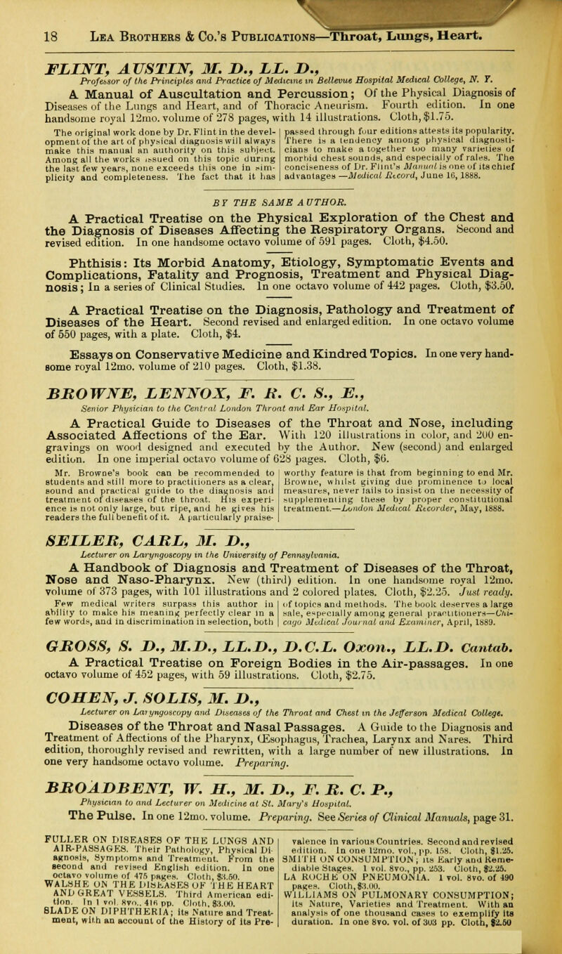 FLINT, AUSTIN, M. D., LI. I)., Professor of the Principles and Practice of Medicine m Bellevue Hospital Medical College, N. T. A Manual of Auscultation and Percussion; Of the Physical Diagnosis of Diseases of the Lungs and Heart, and of Thoracic Aneurism. Fourth edition, in one handsome royal 12mo. volume of 278 pages, with 14 illustrations. Cloth, $1.75. passed through four editions attests its popularity. There is a tendency among physical diagnosti- cians to make a together too many varieties of morbid chest sounds, and especially of rales. The conciseness of Dr. Fl t ill's Manual is one of its chief advantages —Medical Record, June 16,1888. The original work done by Dr. Flint in the devel- opment of the art of physical diagnosis will always make this manual an authority on this subject. Among all the works ,s,sued on this topic during the last few years, none exceeds this one in .sim- plicity and completeness. The fact that it has BY THE SAME AUTHOR. A Practical Treatise on the Physical Exploration of the Chest and the Diagnosis of Diseases Affecting the Respiratory Organs. Second and revised edition. In one handsome octavo volume of 591 pages. Cloth, $4.50. Phthisis: Its Morbid Anatomy, Etiology, Symptomatic Events and Complications, Fatality and Prognosis, Treatment and Physical Diag- nosis ; In a series of Clinical Studies. In one octavo volume of 442 pages. Cloth, $3.50. A Practical Treatise on the Diagnosis, Pathology and Treatment of Diseases of the Heart. Second revised and enlarged edition. In one octavo volume of 550 pages, with a plate. Cloth, $4. Essays on Conservative Medicine and Kindred Topics. In one very hand- some royal 12mo. volume of 210 pages. Cloth, $1.38. BROWNE, IENNOX, F. R. C. S., E., Senior Physician to the Central London Throat and Ear Hospital. A Practical Guide to Diseases of the Throat and Nose, including Associated Affections of the Ear. With 120 illustrations in color, and 2U0 en- gravings on wood designed and executed by the Author. New (second) and enlarged edition. In one imperial octavo volume of 628 pages. Cloth, $6. Mr. BrowDe'a book can be recommended to students and still more to practitioners as a clear, sound and practical guide to the diagnosis and treatment of diseases of the throat. His experi- ence is not only large, but ripe, and he gives his readers the full benefit of it. A particularly praise- worthy feature is that from beginning to end Mr. Browne, whilst giving due prominence to local measures, never Jails to insist on the necessity of supplementing these by proper constitutional treatment.—London Medical Recorder, May, 1888. SEIIER, CARI, 31. D., Lecturer on Laryngoscopy m the University of Pennsylvania. A Handbook of Diagnosis and Treatment of Diseases of the Throat, Nose and Naso-Pharynx. New (third) edition. In one handsome royal 12mo. volume of 373 pages, with 101 illustrations and 2 colored plates. Cloth, $2.25. Just ready. Few medical writers surpass this author iu I of topics and methods. The book deserves a large ability to make his meaning perfectly clear In a sale, especially among general practitioners— C'liU few words, and in discrimination in selection, both | caoo Medical Journal and Examiner, April, 1889. GROSS, S. !>., M.D., II.D., D.C.L. Oxon., LL.D. Cantab. A Practical Treatise on Foreign Bodies in the Air-passages. In one octavo volume of 452 pages, with 59 illustrations. Cloth, $2.75. COHEN, J. SOUS, M. D., Lecturer on Laryngoscopy and Diseases of the Throat and Chest in the Jefferson Medical College. Diseases of the Throat and Nasal Passages. A Guide to the Diagnosis and Treatment of Affections of the Pharynx, CSsophagus, Trachea, Larynx and Nares. Third edition, thoroughly revised and rewritten, with a large number of new illustrations. In one very handsome octavo volume. Preparing. BROADBENT, W. H., M. I)., F. R. C. F., Physician to and Lecturer on Medicine at St. Mary's Hospital. The Pulse. In one 12mo. volume. Preparing. See Series of Clinical Manuals, page 31. FULLER ON DISEASES OF THE LUNGS AND AIR-PASSAGES. Their Pathology, Physical Di- agnosis, Symptoms and Treatment. Prom the second and revised English edition. In one octavo volume of 476 pages. Cloth, 83.50. WALSHE ON THE DISEASES OF THE HEART AND GREAT VESSELS. Third American edi- tion. In 1 vol, Rvo.. 4lfi pp. Cloth, $3.00. BLADE ON DIPHTHERIA; its Nature and Treat- ment, with an account of the History of its Pre- valence in various Countries. Second and revised edition. In one l2mo. vol., pp. 158. Cloth, 81.25. SMITH UN CONSUMPTION ; its Early and Reme- diable Stages. 1 vol. 8vo., pp. 253. Cloth, $2.25. LA RUCHE ON PNEUMONIA. 1 vol. 8vo. of 490 pages. Cloth, 83.00. WILLIAMS ON PULMONARY CONSUMPTION; its Nature, Varieties and Treatment. With an analysis of one thousand cases to exemplify its duration. In one 8vo. vol. of 303 pp. Cloth, $2.60