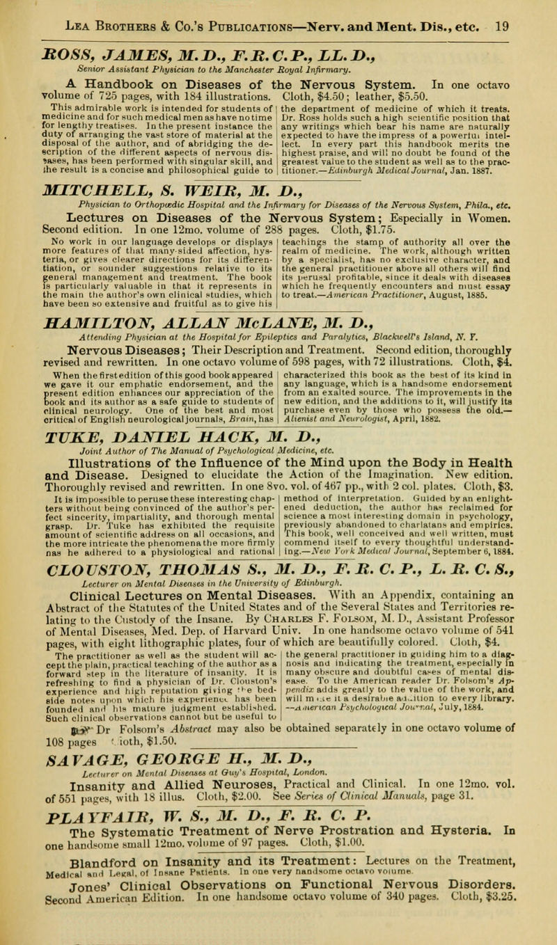 ROSS, JAMES, M.H., F.R.C.P., LL.D., Senior Assistant Physician to the Manchester Royal Infirmary. A Handbook on Diseases of the Nervous System. In one octavo volume of 725 pages, with 184 illustrations. Cloth, $4.50; leather, $5.50. This admirable work is intended for students of | the department of medicine of which it treats, medicine and for such medical men as have no time i Dr. Ross holds such a high scientific position that for lengthy treatises. In the present instance the , any writings which bear his name are naturally duty of arranging the vast store of material at the I expected to have the impress ot a powerlui intel- disposal of the author, and of abridging the de- lect. In every part this handbook merits tne ecription of the different aspects of nervous dis- highest praise, and will no doubt be found ot the 9aaes, has been performed with singular skill, and greatest value to the student as well as to the prac- the result is a concise and philosophical guide to | titioner.—Edinburgh Medical Journal, Jan. 1887. MITCHELL, S. WEIR, M. D., Physician to Orthopaedic Hospital and the Infirmary for Diseases of the Nervous System, Phila., etc. Lectures on Diseases of the Nervous System; Especially in Women. Second edition. In one 12mo. volume of 288 pages. Cloth, $1.75. teachings the stamp of authority all over the realm of medicine. The work, although written by a specialist, has no exclusive character, and the general practitioner above all others will find its perusal profitable, since it deals with diseases which he frequently encounters and must essay to treat.—American Practitioner, August, 1885. No work in our language develops or displays more features of that many-sided affection, hys- teria, or gives clearer directions for its differen- tiation, or sounder suggestions relaiive to its general management and treatment. The book is particularly valuable in that it represents in the main the author's own clinical studies, which have been so extensive and fruitful as to give his HAMILTON, ALLAN McLANE, 31. !>., Attending Physician at the Hospital for Epileptics and Paralytics, BlackwelVs Island, N. F. Nervous Diseases; Their Description and Treatment. Second edition, thoroughly revised and rewritten. In one octavo volume of 598 pages, with 72 illustrations. Cloth, $4. When thefirstedition of this good book appeared we gave it our emphatic endorsement, and the present edition enhances our appreciation of the book and its author as a safe guide to students of clinical neurology. One of the best and most critical of English neurological journals, Brain, has characterized this book as the best of its kind in any language, which is a handsome endorsement from an exalted source. The improvements in the new edition, and the additions to it, will justify its purchase even by those who possess the old.— Alienist and Neurologist, April, 1882. TUKE, DANIEL HACK, M. D., Joint Author of The Manual of Psychological Medicine, etc. Illustrations of the Influence of the Mind upon the Body in Health and Disease. Designed to elucidate the Action of the Imagination. New edition. Thoroughly revised and rewritten, in one 8vo. vol. of 467 pp., with 2 col. plates. Cloth, $3. It is impossible to peruse these interesting chap- ters without being convinced of the author's per- fect sincerity, impartiality, and thorough mental grasp. Vr. Tuke has exhibited the requisite amount of scientific address on all occasions, and the more intricate the phenomenathe more firmly nas he adhered to a physiological and rational method of interpretation. Guided by an enlight- ened deduction, the author has reclaimed for science a most interesting domain in psychology, previously abandoned to charlatans and empirics. This book, well conceived and well written, must commend itself to every thoughtful understand- ing.—Neio York Medical Journal, September 6,1884. CLOUSTON, THOMAS S.f M. D., F. R. C. P., L. R. C. S., Lecturer on Mental Diseases in the University of Edinburgh, Clinical Lectures on Mental Diseases. With an Appendix, containing an Abstract of the Statutes of the United States and of the Several States and Territories re- lating to the Custody of the insane. By Charles F. Folsom, M. D., Assistant Professor of Mental Diseases, Med. Dep. of Harvard Univ. In one handsome octavo volume of 541 pages, with eight lithographic plates, four of which are beautifully colored. Cloth, $4. The practitioner as well as the student will ac- the genera] practitioner in guiding him to a diag- nosis and indicating the treatment, especially In many obscure and doubtful cases of mental dis- ea.se. To the American reader Dr. Folsom'a Ap- pendixadds greatly to the value of the work, and will m i.te it a desirable a'j..ition to every library. —ji>nerican Psychological Journal, July, 1884. cept the plain, practical teaching of the author as a forward step in the literature of insanity. It is refreshing to find a physician of Dr. Clouston's experience and high reputation giving :>e bed- side notes upon which his experience has been founded and his mature judgment established. Such clinical observations cannot but be useful to gtff'Dr Folsom's Abstract may also be obtained separately in one octavo volume of 108 pages ( ioth, $1.50. SAVAGE, GEORGE H, M. H., Lecturer on Mental Diseases at Quy's Hospital, London. Insanity and Allied Neuroses, Practical and Clinical. In one 12mo. vol. of 551 pages, with 18 illus. Cloth, $2.00. See Series of Clinical Manuals, page 31. PLA YFAIR, W. S., M. D., F. R. C. P. The Systematic Treatment of Nerve Prostration and Hysteria. In one handsome small 12mo. volume of 97 pages. Cloth, $1.00. Blandford on Insanity and its Treatment: Lectures on the Treatment, Medical and Legal, of Insane Patients. In one very nandsome octavo volume Jones' Clinical Observations on Functional Nervous Disorders. Second American Edition. In one handsome octavo volume of 340 pages. Cloth, $3.25.