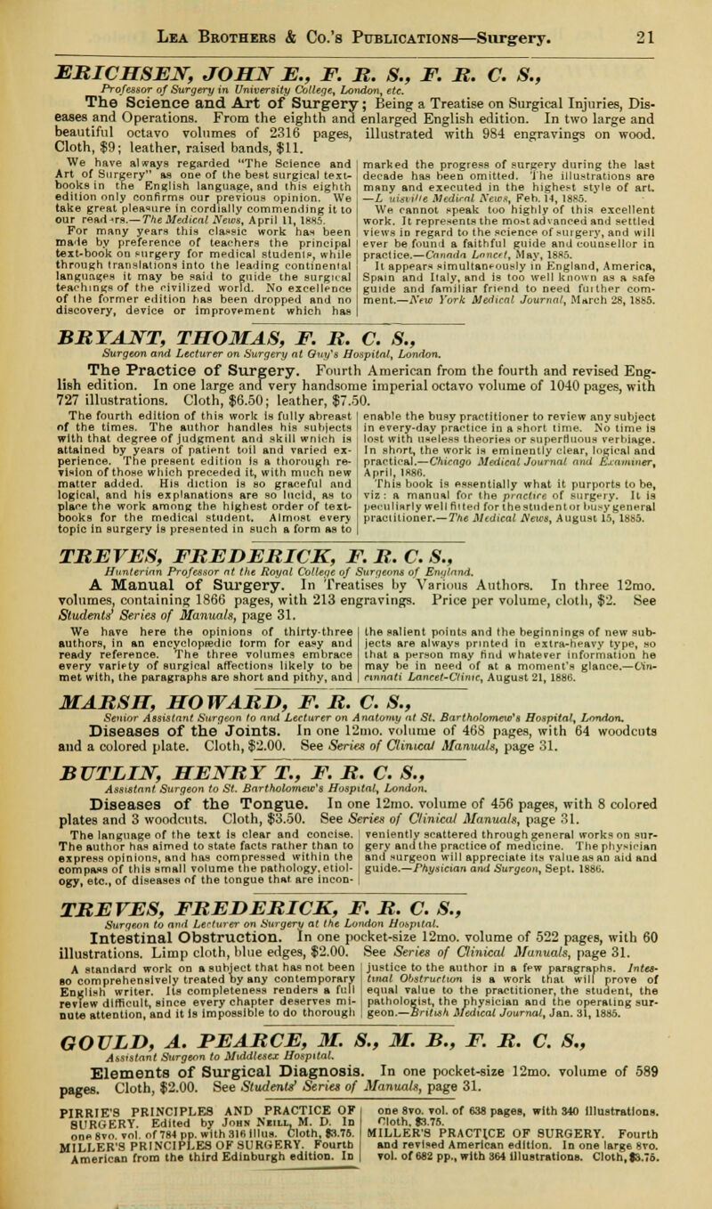 ERICHSEN, JOHN E., F. R. S., F. R. C. S., Professor of Surgery in University College, London, etc. The Science and Art of Surgery; Being a Treatise on Surgical Injuries, Dis- eases and Operations. From the eighth and enlarged English edition. In two large and beautiful octavo volumes of 2316 pages, illustrated with 984 engravings on wood. Cloth, $9; leather, raised bands, $11. We have always regarded The Science and Art of Surgery as one of the best surgical text- books in the English language, and this eighth edition only confirms our previous opinion. We take great pleasure in cordially commending it to our readers.— The Medical News, April 11, 1885. For many years this classic work has been made by preference of teachers the principal text-book on surgery for medical students, while through translations into the leading continental languages it may be said to guide the surgical teachings of the civilized world. No excellence of the former edition has been dropped and no discovery, device or improvement which has marked the progress of surgery during the last decade has been omitted. The illustrations are many and executed in the highest style of art. —L uisvilte Mediral News, Feb. 14, 1885. We cannot speak too highly of this excellent work. It represents the mostadvanced and settled views in regard to the science of surgery, and will ever be found a faithful guide and counsellor in practice.—Canada Lnncft, May, 1885. It appears simultaneously in England, America, Spain and Italy, and is too well known as a safe guide and familiar friend to need fuither com- ment.—New York Medical Journal, March 28, 1885. BRYANT, THOMAS, F. R. C. S., Surgeon and Lecturer on Surgery at Guy's Hospital, London. The Practice Of Surgery. Fourth American from the fourth and revised Eng- lish edition. In one large andvery handsome imperial octavo volume of 1040 pages, with 727 illustrations. Cloth, $6.50; leather, $7.50. The fourth edition of this work is fully abreast I enable the busy practitioner to review any subject nf the times. The author handles his subjects | in every-day practice in a short time. No time is with that degree of judgment and skill wnich is | lost with useless theories, or superfluous verbiage. In short, the work is eminently clear, logical and practical.—Chicago Medical Journal and Examiner, April, 1886. This book is essentially what it purports to be, viz: a manual for the practice of surgery. It is peculiarly well fitted for the student or busy general practitioner.— The Medical News, August 15, 1885. attained by years of patient toil and varied ex perience. The present edition Is a thorough re- vision of those which preceded it, with much new matter added. His diction is so graceful and logical, and his explanations are so lucid, as to place the work among the highest order of text- books for the medical student. Almost every topic in surgery is presented in such a form as to TREVES, FREDERICK, F. R. C. S., Hunterian Professor at the Royal College of Surgeons of England. A Manual Of Surgery. In Treatises by Various Authors. In three 12mo. volumes, containing 1866 pages, with 213 engravings. Price per volume, cloth, $2. See Students' Series of Manuals, page 31. We have here the opinions of thirty-three authors, in an encyctopjedie form for easy and ready reference. The three volumes embrace every variety of surgical affections likely to be met with, the paragraphs are short and pithy, and the salient points and the beginnings of new sub- jects are always printed in extra-heavy type, so that a person may find whatever information he may be in need of at a moment's glance.—(Jin* cinnati Lancet-Ctintc, August 21, 1880. MARSH, HOWARD, F. R. C. S., Senior Assistant Surgeon to and Lecturer on Anatomy at St. Bartholomew's Hospital, London. Diseases of the Joints. In one 12mo. volume of 468 pages, with 64 woodcuts and a colored plate. Cloth, $2.00. See Series of Clinical Manuals, page 31. BUTLIN, HENRY~T., F. R. C. S., Assistant Surgeon to St. Bartholomeic's Hospital, London. Diseases of the Tongue. In one 12mo. volume of 456 pages, with 8 colored plates and 3 woodcuts. Cloth, $3.50. See Series of Clinical Manuals, page 31. The language of the text Is clear and concise. ' veniently scattered through general works on sur- The author has aimed to state facts rather than to gery and the practice of medicine. The physician express opinions, and has compressed within the ! and surgeon will appreciate its valueasan aid and compass of this small volume the pathology, etiol- ' guide.—Physician and Surgeon, Sept. 1886. ogy, etc., of diseases of the tongue that are incon- | TREVES, FREDERICK, F. R. C. S., Surgeon to and Lecturer on Surgery at the London Hospital. Intestinal Obstruction. In one pocket-size 12mo. volume of 522 pages, with 60 illustrations. Limp cloth, blue edges, $2.00, See Series of Clinical Manuals, page 31. A standard work on a subject that has not been ! justice to the author in a few paragraphs, lutes- ao comprehensively treated by any contemporary J tinal Obstructum is a work that will prove of English writer. Its completeness renders a full | equal value to the practitioner, the student, the review difficult, since every chapter deserves mi- pathologist, the physician and the operating sur- nute attention, and it is impossible to do thorough | geon.—British Medical Journal, Jan. 31, 1885. GOULD, A. FEARCE, M. S., M. B., F. R. C. S„ Assistant Surgeon to Middlesex Hospital. Elements of Surgical Diagnosis. In one pocket-size 12mo. volume of 589 pages. Cloth, $2.00. See Students' Series of Manuals, page 31. PIRRIE'S PRINCIPLES AND PRACTICE OF 8URGERY. Edited by John Nkill, M. D. In oneSvo vol. of 784 pp. with 316 lllus. Cloth, 03.76. MILLER'S PRINCIPLES OF SURGERY. Fourth American from the third Edinburgh edition. In one 8vo. vol. of 638 pages, with 340 Illustrations. Cloth. $3.75. MILLER'S PRACTICE OF SURGERY. Fourth and revised American edition. In one large 8vo. vol. of 682 pp., with 364 Illustrations. Cloth, 13.76.