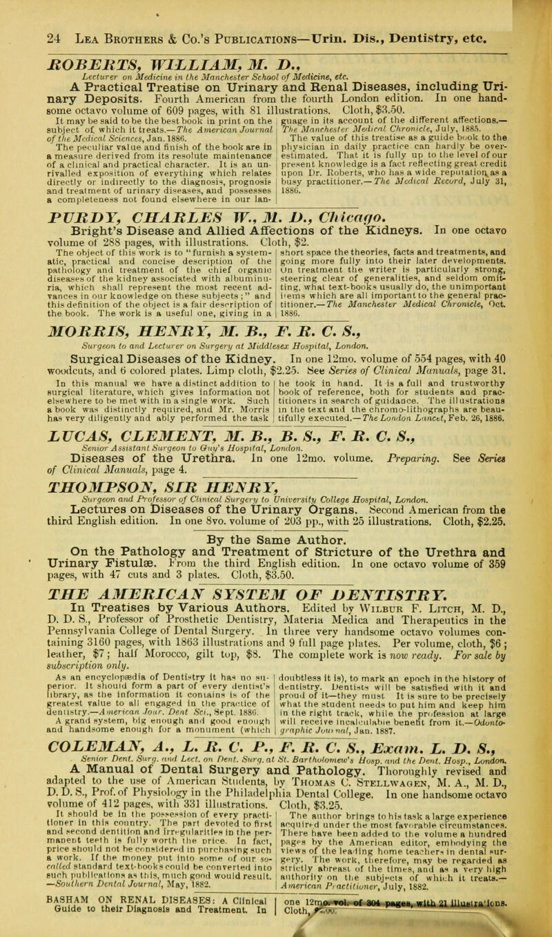 ROBERTS, WILLIAM, M. L>„ Lecturer on Medicine in the Manchester School of Medicine, etc. A Practical Treatise on Urinary and Renal Diseases, including Uri- nary Deposits. Fourth American from the fourth London edition. In one hand- some octavo volume of 609 pages, with 81 illustrations. Cloth, $3.50. It may be said to be the best book in print on the guage in its account of the different affections.— I The Manchester Medical Chronicle, July, 1885. subject of which it treats.— The American Journa of the Medical Sciences, Jan. 1886. The peculiar value and finish of the book are iD a measure derived from its resolute maintenance of a clinical and practical character. It is an un- rivalled exposition of everything which relates directly or indirectly to the diagnosis, prognosis1 and treatment of urinary diseases, and possesses a completeness not found elsewhere in our lan- | The value of this treatisp as a guide book to the ' physician in daily practice can hardly be over- | estimated. That it is fully up to the level of our present knowledge is a fact reflecting great credit i upon Dr. Roberts, who has a wide repmatior\as a I busy practitioner.— The Medical Record, July 31, 18SG. PURDY, CHARLES TV., M. I)., Chieayo. Bright's Disease and Allied Affections of the Kidneys. In one octavo volume of 288 pages, with illustrations. Cloth, $'2 The object of this work is to  furnish a system- atic, practical and concise description of the pathology and treatment of the chief organic diseases of the kidney associated with albuminu- ria, which shall represent the most recent ad- vances in our knowledge on these subjects ;  and this definition of the object is a fair description of the book. The work is a useful one, giving in a short space the theories, facts and treatments, and going more fully into their later developments. Un treatment the writer is particularly strong, steering clear of generalities, and seldom omit- ting, what text-booljs usually do, the unimportant hems which are all important to the general prac- titioner.— The Manchester Medical Chronicle, Oct. 1886. MORRIS, HENRY, M. B., F. R. C. S., Surgeon to and Lecturer on Surgery at Middlesex Hospital, London. Surgical Diseases of the Kidney. In one 12mo. volume of 554 pages, with 40 woodcuts, and b' colored plates. Limp cloth, $2.25. See Series of Clinical Manuals, page 31. In this manual we have a distinct addition to surgical literature, which gives information not elsewhere to be met with in a single work. Such a book was distinctly required, and Mr. Morris has very diligently and ably performed the task he took in hand. It is a full and trustworthy book of reference, both for students and prac- titioners in search of guidance. The illustrations in the text and the chromo-lithographs are beau- tifully executed,— The London LancU,Feb. 26,1886. See Series LUCAS, CLEMENT, M. B., B. S., E. It. C. S., Senior Assistant Surgeon to Guy's Hospital, London. Diseases of the Urethra. In one 12mo. volume. Preparing, of Clinical Manuals, page 4. THOMPSON, SIB HEN BY, Surgeon and Professor oj Clinical Surgery to University College Hospital, London. Lectures on Diseases of the Urinary Organs. Second American from the third English edition. In one 8vo. volume of 203 pp., with 25 illustrations. Cloth, $2.25. By the Same Author. On the Pathology and Treatment of Stricture of the Urethra and Urinary Fistulse. From the third English edition. In one octavo volume of 359 pages, with 47 cuts and 3 plates. Cloth, $3.50. THE AMERICAN SYSTEM OF DENTISTRY. In Treatises by Various Authors. Edited by Wilbur F. Litch, M. D., D. D. S., Professor of Prosthetic Dentistry, Materia Medica and Therapeutics in the Pennsylvania College of Dental Surgery. In three very handsome octavo volumes con- taining 3160 pages, with 1863 illustrations and 9 full page plates. Per volume, cloth, $6 ; leather, $7 ; half Morocco, gilt tup, $8. The complete work is now ready. For sale by subscription only. doubtless it is), to mark an epoch in the history of dentistry. Dentin will be satisfied with it and proud of it—they must It is sure to be precisely what the student needs to put him and keep him in the right track, while the profession at large will receive incalculable benefit from it.—Odonto- graphy Jour mil, Jan. 1887. As an encyclopaedia of Dentistry it has no su- perior. It should form a part of every dentist's library, as the information it contains is of the Sreatest value to all engaged in the practice of enustry.—American Jour. Dent Set., Sept. 188G. A grand system, big enough and good enough and handsome enough for a monument (which COLE3IAN, A., L. B. C. P., E. B. C. S., Exam. L. D. S., Senior Dent Surg, and Lect. on Dent. Surg, at St. Barthu/mnew's Hosp. and the Dent. Hosp., London. A Manual of Dental Surgery and Pathology. Thoroughly revised and adapted to the use of American Students, by Thomas C. Stellwaoen, M. A., M. D., D. D. S., Prof, of Physiology in the Philadelphia Dental College. In one handsome octavo volume of 412 pages, with 33] illustrations. Cloth, $3.25. It should be In the possession of every practi- tioner in this country. The part devoted to first and second dentition and irregularities in the per- manent teeth is fully worth the price. In fact, price should not he considered in purchasing such a work. If the money put into some of our so- calted standard text-bookseould be converted into euch publications as this, much good would result. Southern Dental Journal, May, 1882. BASHAM ON RENAL DISEASES: A Clinical Guide to their Diagnosis and Treatment. In The author brings to his task a large experience acquired under the most favorable circumstances. There have been added to the volume a hundred pages by the American editor, embodying the views of the leading home teacher* in dental sur- gery. The work, therefore, may be regarded as strictly abreast of the times, and as a very high anthorliy on the subjects of whh;h it treats.— American Practitioner, July, 1882. one>l2mfumMl^ijnt^m with 21 illua Unions. C oth. F..uu. _^^ 3e IJmo. Clothj/tW: