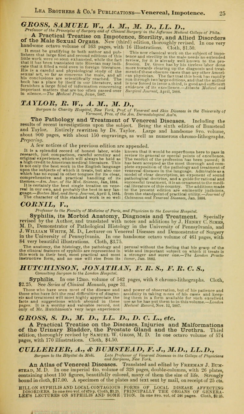 rrofessor of the Principles of Surgery and of Clinical Surgery in the Jefferson Medial College of Phila of tho wt?USal Tr,e^tlse on Impotence, Sterility, and Allied Disorders Of the Male Sexual Organs. New (third) edition, thoroughly revised. In one very handsome octavo volume of 163 pages, with 16 illustrations. Cloth $1 50 UBheSthatei»?2.tfiS?5»!f SS* f Ur?r ami P^* ' This nw classical work on the subject of impo- sners that large first and second editions of this ' tence and sterility in the male need- no extended hi, ,rhrkrrefOSO?n ex.haus£d, while the fact review, for it is aladv we I known to the pr<> cate hiTit fie|leVrvnS,ed 'n'° Bbssianrnayindi- fession. Dr. Gross has^histiWless labor don^ m. 1 . If 2 d fVen ! ^i5 Leralure- ' more Awards clearing up the diagnosis and treat- sexna ac? so ir^s ^hyi,,°'0gACal S',dy ofJth„! mentoftheseobscure cases than Soy other Amert sexual act, so far as concerns the male, and all .an physician. The fact mat this book ha- rapidly hiokT»- TrTLT !?flet'.H^l|y Shed. The run through twolargeeditions, and that the autlor ft?rniMhe» » S 'y w- V 0I\.llte>». and is now forced to issue a third, is good and suffleiert lS,™SLn« J & .hd,°f ln,formiJ lon concerning evidence of its exeellenceAlflaWn Medical and mpo taut matters that are too often passed over Surgical Journal, April 1888 in silence.— The Medical Press, June, 1887. TAYLOR, R. W., A. 31., 31. JD., Surgeon to Charity Hospital, New York, Prof, of Venereal and Skm Diseases in the University of Vermont, Pres. of the Am. Dermatological Ass'n. The Pathology and Treatment of Venereal Diseases. Including the results of recent investigations upon the subject. Being the sixth edition of Bunistead and Taylor. Entirely rewritten by Dr. Taylor. Large and handsome Svo. volume, about WOO pages, with about 150 engravings, as well as numerous chromo-lithographe. Preparing. A few notices of the previous edition are appended. It is a splendid record of honest labor, wide I known that it would be superfluous here to pass in research, just comparison, careful scrutiny and , review its general or special point- of excellence original experience, which will always be held as ! The verdi.-t of the profession has been passed- it a high credit to American medical literature. This has been accepted as the most thorough and corn- is not only the best work in the English language : plete exposition of the pathology and treatment of upon the subjects of which it treats, but also one venereal di-ea-es in the language. Admirable as a which has no equal in other tongues for its clear, model of clear description, an exponent of sound comprehensive and practical handling of its 1 pathological doctrine, and a guide for rational and themes.—Am. Jour, of the Med. Sciences, Ian, 1884. , successful treatment, it is an ornament tothe medi- It is certainly the best single treatise on vene- ] cal literature of this country. The addition-made real m our own, and probably the best in any Ian- to the present edition are eminently judicious, guage.—Boston Med. and Surg. Journal, April 3,1884. , from the standpoint of practical utility.—Journal 0/ The character of this standard work is so well | Cutaneous ami Venereal Diseases, Jan. i884. CORNIL, V., Professor to the Faculty of Medicine of Paris, and Physician to the Lourcine Hospital. Syphilis, its Morbid Anatomy, Diagnosis and Treatment. Specially revised by the Author, and translated with notes and additions by J. Henry C. Simes, M. D., Demonstrator of Pathological Histology in the University of Pennsylvania, and J. William White, M. D., Lecturer on Venereal Diseases and Demonstrator of Surgery in the University of Pennsylvania. In one handsome octavo volume of 461 pages, with 84 very beautiful illustrations. Cloth, $3.75. The anatomy, the histology, the pathology and j perusal without the feeling that his grasp of the the clinical features of syphilis are represented in wide and important subject on which it treats is this work in their best, most practical and most , a stronger and surer one.— The London P-actu instructive form, and no one will rise from its j tinner, Jan. 1882. HUTCHINSON, JONATHAN, F. R. S., F. R. C. S., Consulting Surgeon to the London Hospital. Syphilis. In one 12rao. volume of 542 pages, with 8 chromolithographs. Cloth, $2.25. See Series of Clinical Manuals, page 31. Those who have s**en most of the disease and j and power of observation, but of his patience and those who have felt the real difficulties of diagno- . assiduity in taking do tea I hi- cases and keep- sis and treatment will most highly appreciate the ing them in a form availahle for such excellent facts and suggestions which abound in these ' use as he has put them to in this volume.—London pages. It is a worthy and valuable record, not Medical Record, Nov. 12, 1887. only of Mr. Hutchinson's very large experience ; GROSS, S. D., 31. !>., LL. D., D. C. L., etc. A Practical Treatise on the Diseases, Injuries and Malformations of the Urinary Bladder, the Prostate Gland and the Urethra. Third edition, thoroughly revised by Samuel W. Gross, M. D. In one octavo volume of 574 pages, with 170 illustrations. Cloth, $4.50. CULLERIER, A., & BU3ISTFAD, F. J., 31.If., LL.D., Surgeon to the Hdpital du Midi. Late Professor of Venereal Diseases in the College of Physicians and Surgeons, Ifeto York. An Atlas of Venereal Diseases. Translated and edited by Freeman J. Bum- stead, M. D. In one imperial 4to. volume of 328 pages, double-columns, with 26 plates, containing about 150 figures, beautifully colored, many of them the size of life. Strongly bound in cloth, $17.00. A specimen of the plates and text sent by mail, on receipt of 25 cts. HILL ON SYPHILIS AND LOCAL CONTAGIOUS FORMS OF LOCAL DISEASE AFFECTING DISORDERS. In one 8vo vol. of 479 p. Cloth, J3.25. PRINCIPALLY THE ORGANS OF GENERA- LEE'S LECTURES ON SYPHILIS AND SOME j TION. In one 8vo. vol. of 246 pages. Cloth, »2 25