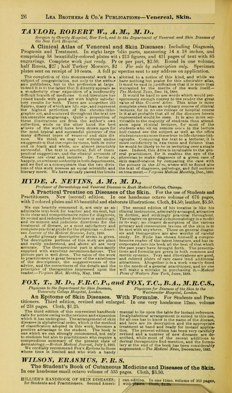 TAYLOR, ROBERT W., A.M., M.D., Surqeon to Charity Hospital, New York, and to the Department of Venereal and Skin Diseases oj the New York Hospital. A Clinical Atlas of Venereal and Skin Diseases: Including Diagnosis. Prognosis and Treatment. In eight large folio parts, measuring 14 x 18 inches, and comprising 58 beautifully-colored plates wit l 213 figures, and 431 pages of text with 85 engravings. Complete work just ready. Pr ce per part, $2.50. Bound in one volume, half Russia, $27 ; half Turkey Morocco, $2 .' For sale by subscription only. Specimen plates sent on receipt of 10 cents. A full p.- tspectus sent to any address on application. The completion of this monumental work is & subject of congratulation, not only to the author anu publishers, but to the profession at large . indeed it is to tne latter that it directly appeals aw a wonderfully clear ^xpo-ition of a confessedly difficult branch of mediuine G >od literature has joined hands with good art with highly satisfac- tory results for both There are altogether 213 figure-*, many of which are 1 jf<s sizh, and represent the highest perfection of the chromo- litho- graphic art, and scattered throughout the text are innumerable engravings. Quite a proportion of these illustrations are from the author's own collection, while on the other hand the best a'la^s of the world have been drawn upon for the most typical And successful pictures nf the many different types of venereal and skin dis ease. We think we may sav without undue exaggeratinn that the repro iu:tions, both in color and in black and white, are almost invariably successful. The text is practical, full of tnera peulical suggestion*, and the clinical accounts of disease are clear and incisive. Dr. Tavlor is, happily, an eminent authority in both departments, and we find as a consequence that the two divis- ions of this work possess an equal scientific and literary merit. We have already passed the limits allotted to a notice of this kind, and while we have nothing hut praise for this admirable atlas, it must he said in justification that it is more than warranted bv the merits of the work itself.— The Medical News, Dec. 14, 1889. It would be hard to use words which would per- spicuously enough convey to the reader the great va'ue of this Ciinir.nl Attn*. This Atlas is more complete even than an ordinary course of clinical lectures, for in no one college or hospital course is it at all probable that all of the diseases herein represented would be seen. It is also more ser- viceable to the majority of students than attend- ance upon clinical lectures, for most of the students who sit on remote sea's in the lecture hall cannot see the subject as well as the office studeotean examinethesetrue to-lifechromo-lith- ographs. Comparing the text to a lecturer, it is more satisfactory in exactness and fulness than he would be likely to be in lecturing over a single case. Indeed, this A tins is invaluable to the gen- eral practitioner, for it enables the eye of the physician to make diagnosis of a given case of skin manifestation by comparing the case with the picture in the At'ats, where will he found also the text of diagnosis, pathology, and full sections on treai ment.— Virginia Medical Monthly, Dec, 1889. HYDE, J. KEVINS, A. M., M. ID., Professor of Dermatology arid Venereal Diseases in Rush Medical College, Chicago. A Practical Treatise on Diseases of the Skin. For the use of Students and Practitioners. New (second) edition. In one handsome octavo volume of 676 pages, with 2 colored plates and 85 beautiful and elaborate illustrations. Cloth, $4.50; leather, $5.50. The second edition of his treatise is like his We can heartily commend it, not only as an admirable text-book for teacher and student, but in its clear and comprehensive rules for diagnosis, its sound and independent doctrines in pathology, and its minute and judicious directions for the treatment of disease, as a most satisfactory and complete pratical guide for the physician —Ameri- can Journal of the Medical Sciences, July, 1888. A useful glossary descriptive of terms is given. The descriptive portions of this work are plain and easily understood, and above all are very accurate. The therapeutical part is abuniantly supplied with excellent recommendations. The picture part is well done. The value of the work to practitioners is great because of the excellence of the description, the suggestiveness of the advice, and the correctness of the details and the principles of therapeutics impressed upon the reader.— Virginia Med. Monthly, May, 1888. clinical instruction, admirably arranged, attractive in diction, and strikingly practical throughout. The chapter on general symptomatology is a model init-*way; no clearer description of the various Srimary and consecutive lesions of the skin is to e met with anywhere. Those on general diagno- sis and therapeutics are also worthy of careful study. Dr. Hyde has shown himself a compre- hensive reader of the latest literature, and has in- corporated into his book all the best of that which the past years have brought forth. The prescrip- tions and formulae are given in both common and metric systems. Text and illustrations are good, and colored plates of rare cases lend additional attractions. Altogether it is a work exactly fitted to the needs of a general practitioner, and no one will make a mistake in purchasing it.—Medical Press of Western New York, June, 1888. FOX, T., M. D., F.R. C. JP., and FOX, T. C, B.A., M.R.C.S., Physician to the Department for Skin Diseases, Physician for Diseases of the Skin to the University College Hospital, London. Westminster Hospital, London. An Epitome of Skin Diseases. With Formulae. For Students and Prac- titioners. Third edition, revised and enlarged. In one very handsome 12mo. volume of 238 pages. Cloth, $1.25. The third edition of this convenient handbook calls for notice owing to the revision and expansion which it has undergone. The arrangement of skin diseases in alphabetical order, which is the method of classification adopted in this work, becomes a positive advantage to the student. The book is one which we can strongly recommend, not only to students but also to practitioners who require a compendious Bummary of the present state of dermatology.—British Medical Journal, July 2,1883. We cordially recommend Fox's Epitome to those whose time is limited and who wish a handy manual to lie upon the table for instant reference, ltsalphabetical arrangement is suited to this use, for all one has to know is the name of the disease, and here are its description and the appropriate treatment at hand and ready for instant applica- tion. The present edition has been very carefully revised and a number of new diseases are de- scribed, while most of the recent additions to dermal therapeutics find mention, and the formu- lary at the end of the book has been considerably augmented.— The Medical News, December, 1883. WILSON, ERASMUS, F. R. S. The Student's Book of Cutaneous Medicine and Diseases of the Skin. In one handsome small octavo volume of 535 pages. Cloth, $3.50. HILUERS HANDBOOK OF SKIN DISEASES; I for Students and Practitioners. Second Ameri- | can edition. with pla- in one 12mo. volume of 353 pages, Ototh.tJffiMi ..