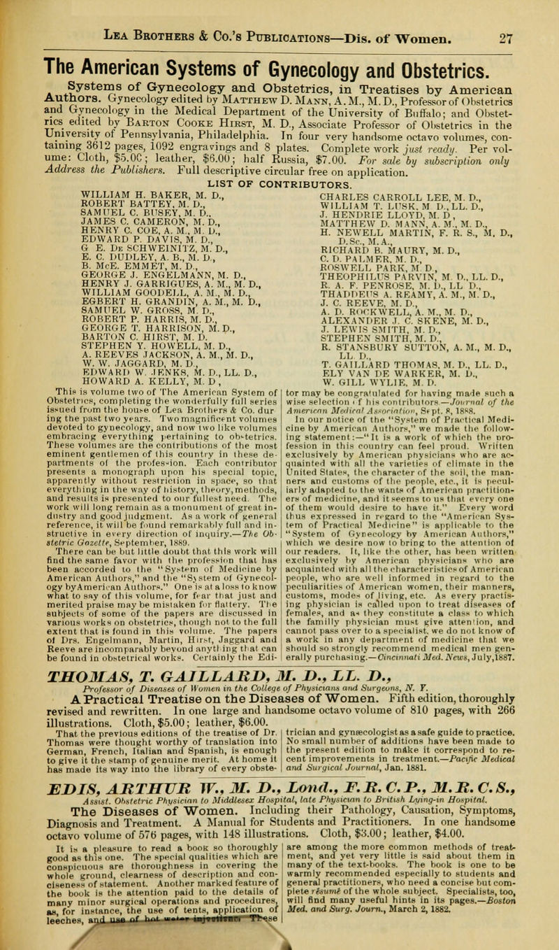 The American Systems of Gynecology and Obstetrics. Systems of Gynecology and Obstetrics, in Treatises by American Authors. Gynecology edited by Matthew D. Mann, A.M., M. D., Professor of < )hstetrics and Gynecology in the Medical Department of the University of Buffalo; and Obstet- rics edited by Barton Cooke Hirst, M. J)., Associate Professor of Obstetrics in the University of Pennsylvania, Philadelphia. In four very handsome octavo volumes, con- taining 3612 pages, 1092 engravings and 8 plates. Complete work just ready. Per vol- ume: Cloth, $5.0C; leather, $6.00; half Russia, $7.00. For sale by subscription, only Address the Publishers. Full descriptive circular free on application. LIST OF CONTRIBUTORS. WILLIAM H. BAKER, M. D., ROBERT BATTEY, M. D., SAMUEL C. BUSEY, M. D., JAMES C. CAMERON, M. D., HENRY C. COE, A. M., M. L>., EDWARD P. DAVIS, M. D.t G E. De SCHWEINITZ, M. D., E. C. DUDLEY, A. B., M. D., B. McE. EMMET, M. D., GEORGE J. ENGELMANN, M. D., HENRY J. GARRIGUES, A. M., M. D., WILLIAM GOODELL, A. M., M. D., EGBERT H. GRANDIN, A. M., M. D.. SAMUEL W. GROSS, M. D., ROBERT P. HARRIS, M. D., GEORGE T. HARRISON, M. D., BARTON C. HIRST, M. D. STEPHEN Y. HOWELL, M. D., A. REEVES JACKSON, A. M., M. D., W. W. JAGGARD, M. D., EDWARD W. JENR'S, M. D., LL. D., HOWARD A. KELLY, M. D , This is volume two of The American System of Obstetrics, completing the wonderfully full series issued frum the house of Lea Brothers & Co. dur ing the past two years. Two magnificent volumes devoted to gynecology, and now two like volumes embracing everything pertaining to obstetrics. These volumes are the contributions of the most eminent gentlemen of this country in these de- partments of the profession. Each contributor presents a monograph upon his special topic, apparently without restrieiion in space, so that everything in the way of history, theory,methods, and results is presented to our fullest need. The work will long remain as a monument of great in- dustry and good judgment. As a work of general reference, it will be found remarkably full and in- structive in every direction of inquiry.— The Ob- stetric Gazette, September, 18S9. There can be but little doubt that this work will find the same favor with the profession thai has been accorded to (he System of Medicine by American Authors, and the System of Gynecol- ogy byAmerican Authors. One is at a loss to know what to say of this volume, for fear that just and merited praise may be mistaken for flattery. The subjects of some of the papers are discussed in various works on obstetrics, though not to the full extent that is found in this volume. The papers ol Drs. Engelmann, Martin, Hirst, Jaggard and Reeve are incomparably beyond anytl ing that can be found in obstetrical works. Certainly the Edi- CHARLES CARROLL LEE, M. D., WILLIAM T. LITSK. M D„ LL. D., J. HENDRIE LLOYD, M. D , MATTHEW D. MANN, A. M„ M. D., H. NEWELL MARTIN, F. R. S., M. D., D.Sc, M.A., RICHARD B. MAURY, M. D., C. D. PALMER, M. D., ROSWELL PARK, M D, THEOPHILUS PARVIN, M D., LL. D., R. A. F. PENROSE, M. D., LL D., THADDEUS A. REAMY, A. M.. M. D., J. C. REEVE, M. D., A. D. ROCKWELL, A. M., M. D., ALEXANDER J. C. SKENE, M. D., J. LEWIS SMITH, M. D., STEPHEN SMITH, M. D., R. STANSBURY SUTTON, A. M.( M. D., LL. D., T. GAILLARD THOMAS, M. D., LL. D., ELY VAN DE WARKER, M. D., W. GILL WYLIE, M. D. tor may be congratulated for having made such a wise selection > f his contributors —Journal of the American M&iiral Assorintiov, Sept. R, 18R8. In our notice of the System of Practical Medi- cine by American Authors, we made the follow- ing statement:— It is a work of which the pro- fession in this country can feel proud. Written exclusively by American physicians who are ac- quainted with all the varieties of climate in the United States, the character of the soil, the man- ners and customs of the people, etc., it is pecul- iarly adapted to the wants of American practition- ers of medicine, and it seems to us that every one of them would desire to have it. Every word thus expressed in regard to the American Sys- tem of Practical Medicine is applicable to the System of Gynecology hy American Authors, which we desire now to bring to the attention of our readers. It, like the other, has been written exclusively by American physician* who are acquainted with all the characteristics of American people, who are well informed in regard to the peculiarities of American women, their manners, customs, modes of living, etc. As every practis- ing physician is called upon lo treat diseases of females, and a-* they constitute a class to which the familly physician must give attention, and cannot pass over to a specialist, we do not know of a work in any department of medicine that we should so strongly recommend medical men gen- erally purchasing.—Cincinnati Med. News, July, 1887. TM03IAS, T. GAILLARD, 31. D., LL. D., Professor of Diseases of Women in the College of Physicians and Surgeons, N. Y. A Practical Treatise on the Diseases of Women. Fifth edition, thoroughly revised and rewritten. In one large and handsome octavo volume of 810 pages, with 266 illustrations. Cloth, $5.00; leather, $6.00. That the previous editions of the treatise of Dr. Thomas were thought worthy of translation into German, French, Italian and Spanish, is enough to give it the stamp of genuine merit. At home it has made its way into the library of every obste- trician and gynecologist as a safe guide to practice. No small numher of additions have been made to the present edition to make it correspond to re- cent improvements in treatment.—Pacific Medical and Surgical Journal, Jan. 1881. EJDIS, ARTHUR W., 31. D., Lond., F.R. C.P., 31. R. C.S., Assist. Ohstetric Physician to Middlesex Hospital, late Physician to British Lying-in Hospital. The Diseases of Women. Including their Pathology, Causation, Symptoms, Diagnosis and Treatment. A Manual for Students and Practitioners. In one handsome octavo volume of 57b' pages, with 148 illustrations. Cloth, $3.00; leather, $4.00. are among the more common methods of treat- ment, ana yet very little is said about them in many of the textbooks. The book is one to be warmly recommended especially to students and It is a pleasure to read a book so thoroughly good as this one. The special qualities which are conspicuous are thoroughness in covering the whole ground, clearness of description and con- ciseness of statement. Another marked feature of the book is the attention paid to the details of many minor surgical operations and procedures, as for instance, the use of tents, application of leeches, -T,rl n— f h' ■—■—.■■■■'»■■ Tt^se general practitioners, who need a concise but com- plete resume of the whole subject. Specialists, too, will find many useful hints in its pages.—Boston Med. and Surg. Journ., March 2,1882. \
