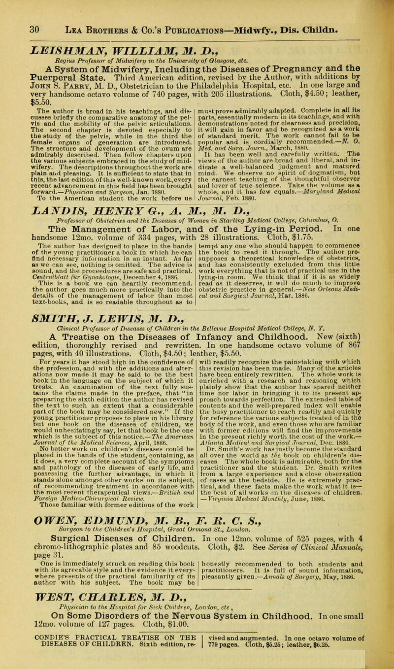 LEISHMAN, WILLIAM, 31. D., Regius Professor of Midwifery in the University of Glasgow, etc, A System of Midwifery, Including the Diseases of Pregnancy and the Puerperal State. Third American edition, revised by the Author, with additions by John S. Parry, M. D., Obstetrician to the Philadelphia Hospital, etc. In one large and very handsome octavo volume of 740 pages, with 205 illustrations. Cloth, $4.50; leather, $5.50. The author is broad in his teachings, and dis- cusses briefly the comparative anatomy of the pel- vis and the mobility of the pelvic articulations. The second chapter is devoted especially to the study of the pelvis, while in the third the female organs of generation are introduced. The structure and development of the ovum are admirably described. Then follow chapters upon the various subjects embraced in the study of mid- wifery. The descriptions throughout the work are plain and pleasing. It is sufficient to state that in this, the last edition of this well-known work,every recent advancement in this field has been brought forward.—Physician and Surgeon, Jan. 1880. To the American student the work before us mustprove admirably adapted. Complete in all its parts, essentially modern in its teachings, and with demonstrations noted for clearness and precision, it will gain in favor and be recognized as a work of standard merit. The work cannot fail to be popular and is cordially recommended.—N. 0. Med. and Surg. Jnurn., March, 1880. It has been well and carefully written. The views of the author are broad and liberal, and in- dicate a well-balanced judgment and matured mind. We observe no spirit of dogmatism, but the earnest teaching of the thoughtful observer and lover of true science. Take the volume as a whole, and it has few equals.—Maryland Medical Journal, Feb. 1880. LANDIS, HENRY G., A. M., M. D., Professor of Obstetrics and the Diseases of Women in Starling Medical College, Columbus, O. The Management of Labor, and of the Lying-in Period. In handsome 12mo. volume of 334 pages, with 28 illustrations. Cloth, $1.75. The author has designed to place in the hands of the young practitioner a book in which he can find necessary infoimation in an instant. As far as we can see, nothing is omitted. The advice is sound, and the proceedures are safe and practical. Cmtmlblatt fiir Gynakulogie, December 4, 1886. This is a book we can heartily recommend, the author goes much more practically into the details of the management of labor than most textbooks, and is so readable throughout as to tempt any one who should happen to commence the book to read it through. The author pre- supposes a theoretical knowledge of obstetrics, and has consistently excluded from this little work everything that is not of practical use in the lying-in room. We think that if it is as widely read as it deserves, it will do much to improve obstetric practice in general.—New Orleans Medi- cal and Surgical Journal, Mar. 1886. SMITH, J. LEWIS, M. D., Clinical Professor of Diseases of Children in the Bellevue Hospital Medical College, N. T. A Treatise on the Diseases of Infancy and Childhood. New (sixth) edition, thoroughly revised and rewritten. In one handsome octavo volume of 867 pages, with 40 illustrations. Cloth, $4.50; leather, $5.50. For years it has stood high in the confidence of the profession, and with the additions and alter- ations now made it may be said to be the best book in the language on the subject of which it treats. An examination of the text fully sus- tains the claims made in the preface, that in fireparing the sixth edition the author has revised he text to such an extent that a considerable part of the book may be considered new. If the young practitioner proposes to place in his library but one book on the diseases of children, we would unhesitatingly say, let that book be the one which is the subject of this notice.— The American Journal of the Medical Sciences, April, 1886. No better work on children's diseases could be placed in the hands of the student, containing, as it does, a very complete account of the symptoms and pathology of ihe diseases of early life, and possessing the further advantage, in which it stands alone amongst other works on its subject, of recommending treatment in accordance with the most recent therapeutical views.—British and Foreign Mediro-Chirurgicaf Review. Those familiar with former editions of the work will readily recognize the painstaking with which this revision has been made. Many of the articles have been entirely rewritten. The whole work is enriched with a research and reasoning which plainly show that the author has spared neither time nor labor in bringing it to its present ap- proach towards perfection. The extended table of contents and the well-prepared index will enable the busy practitioner to reach readily and quickly for reference the various subjects treated of in the body of the work, and even those who are familiar with former editions will find the improvements in the present richly worth the cost of the work.— Atlanta Medical and Surgical Journal, Dec. 1886. Dr. Smith's work has justly become the standard all over the world as the book on children's dis- eases The whole book is admirable, both for the fraetitioner and the student. Dr. Smith writes rom a large experience and a close observation of cases at the bedside. He is extremely prac- tical, and these facts make the work what it is— the best of all works on the diseases of children. — Viryinia Medical Monthly, June, 1886. OWEN, ED3IUND, 31. B., F. R. C. S., Surgeon to the Children's Hospital, Great Ormond St., London. Surgical Diseases of Children. In one 12mo. volume of 525 pages, with 4 chromo-lithographic plates and 85 woodcuts. Cloth, $2. See Series of Clinical ManualSj page 31. One is immediately struck on reading this book with its agreeable style and the evidence it every- where presents of the practical familiarity of its author with his subject. The book may be honestly recommended to both students and practitioners. It is full of sound information, pleasantly given.—Annals of Surgery, May, 1886. WEST, CHARLES, 31. D., Physician to the Hospital for Sick Children, London, etc, On Some Disorders of the Nervous System in Childhood. In one small 12mo. volume of 127 pages. Cloth, $1.00. vised and augmented. In one octavo volume of 779 pages. Cloth, 86.26; leather, $6.25. CONDIE'8 PRACTICAL TREATISE ON THE DISEASES OF CHILDREN. Sixth edition, re-