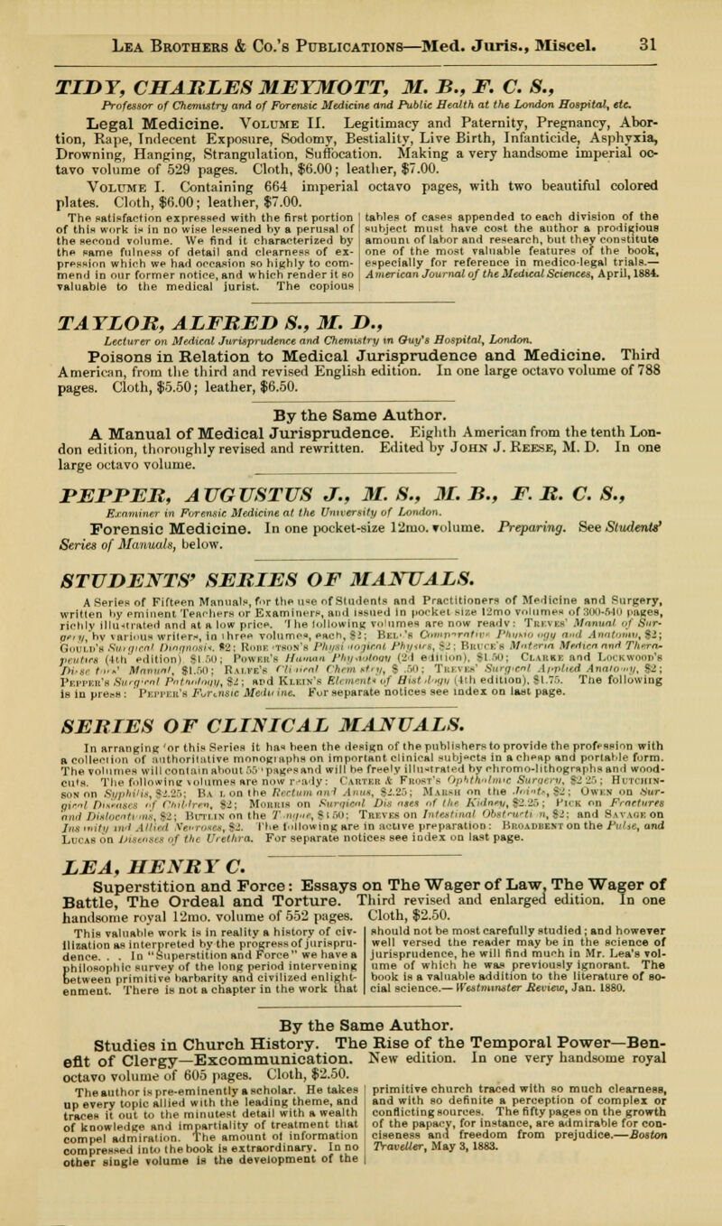 TIDY, CHARLES MEYMOTT, M. B., F. C. 8., Professor of Chemistry and of Forensic Medicine and Public Health at the London Hospital, etc Legal Medicine. Volume II. Legitimacy and Paternity, Pregnancy, Abor- tion, Rape, Indecent Exposure, Sodomy, Bestiality, Live Birth, Infanticide, Asphyxia, Drowning, Hanging, Strangulation, Suffocation. Making a very handsome imperial oc- tavo volume of 529 pages. Cloth, $6.00; leather, $7.00. Volume I. Containing 664 imperial octavo pages, with two beautiful colored plates. Cloth, $6.00; leather, $7.00. The satisfaction expressed with the first portion of this work is in no wise lessened by a perusal of the second volume. We find it characterized by the same fulness of detail and clearness of ex- pression which we had occasion so highly to com- mend in our former notice, and which render it eo valuable to the medical jurist. The copious tahles of cases appended to each division of the subject must have cost the author a prodigious amouni of labor and research, but they constitute one of the most valuable features of the book, especially for reference in medico-legal trials.— American Journal of the Medical Sciences, April, 1884. TAYLOR, ALFRED S., M. D., Lecturer on Medical Jurisprudence and Chemistry m Quy's Hospital, London. Poisons in Relation to Medical Jurisprudence and Medicine. Third American, from the third and revised English edition. In one large octavo volume of 788 pages. Cloth, $5.50; leather, $6.50. By the Same Author. A Manual of Medical Jurisprudence. Eighth American from the tenth Lon- don edition, thoroughly revised and rewritten. Edited hy John J. Reese, M. D. In one large octavo volume. FERRER, AUGUSTUS J., M. S., 31. B., F. R. C. S., Examiner in Forensic Medicine at the University of London. Forensic Medicine. In one pocket-size 12mo. volume. Preparing. See Students' Series of Manuals, below. STUDENTS' SERIES OF MANUALS. A Series of Fifteen Manuals, for the u«e of Students and Practitioners of Medicine and Surgery, written hy eminent Teachers or Examiners, ami issued In pocket size I2mo volumes of 300-640 pages, richly Illustrated and at a low price. 'I he billowing volumes are now readv: Treves' Manual of Sur- pery, by various writers, in i hrea volume*, each, $2; Bei.-'s Cnmparalivi PkvMOogy ami Anatomv,$&; Gould's Surgical Dvtqno&U. 9&\ Rode 'Taos's Physi Hogirni, ^/m\ >-': Bri i b's Mntena Medicaand Tlurra- peuttn (JUi edition) $1.60; Power's Human Phydotogy (til edition), $150; Clarke and Lockwood's jfHrse (,..' Manual, $1.60; Ralfe's Climeal Chemidry, | ,60; Treves' Surgical Applied Anatomy, $2; Peppee's Surgical Pathology, $1; and Klein's Eh merntu of Hint hvgy ttth edition). $1.75. Trie following is in pre.-s : Pepper's Fur<.nsic Medn inc. Fur separate notices see index on last page. SERIES OF CLINICAL MANUALS. In arranging 'or this Series it has heen the design of the publishers to provide the profession with a oolleeiion of authoritative monogiaphs on important clinical subjects in a cheap and portable form. The volumes will contain about 55'pagesand will he freely illustrated by chromo-lithogrsphs and wood- cuts. The following \oliimes are now ready: Carter* Frost's Ophthalmic Surgery, $2 26; Hutchin- son on Syphilis, $2.25; Ba i. on the Rectumand Anus, $2.25; Maumi on Die Jniifef$2; Owen on .Vur- ainal Diseases al Chiblren, S2; Morris on Ruroisnl Dis ases of the Kidney,$2.25; Hick on Fractures and DiJt/ocn tt'ms, $2; Hi-ii.in on the Tmpie, $tfio; Treves on Intestinal Ofostntcti i», $2; and Savage on Insinity ml Allied ve»ro«w,$2. I'he following are in active preparation: Broadbent on the Fulse, and l.i ( ls on Diseases / tin Urethra. For separate notices see index on last page. LEA, HENRY C. Superstition and Force: Essays on The Wager of Law, The Wager of Battle, The Ordeal and Torture. Third revised and enlarged edition. In one handsome royal 12mo. volume of 552 pages. Cloth, $2.50. This valuahle work is in reality a history of civ- ilization as interpreted by the progressof jurispru- dence. . . In Superstition and Force we have a philosophic survey of the long period intervening between primitive barbarity and civilized enlight- enment. There is not a chapter in the work that should not be most carefully studied; and however well versed the reader may be in the science of jurisprudence, he will find much in Mr. Lea's vol- ume of which he was previously ignorant. The book is a valuable addition to the literature of so- cial science.— Westminster Review, Jan. 1880. By the Same Author. Studies in Church History. The Rise of the Temporal Power—Ben- efit of Clergy—Excommunication. New edition. In one very handsome royal octavo volume of 605 pages. Cloth, $2.50. The author is pre-eminently a scholar. He takes up every topic allied with the leading theme, and traces it out to the minutest detail with a wealth of knowledge and impartiality of treatment that compel admiration. The amount ol information compressed into the book is extraordinary. In no other single volume is the development of the primitive church traced with so much clearness, and with so definite a perception of complex or conflicting sources. The fifty pages on the growth of the papacy, for instance, are admirable for con- ciseness ana freedom from prejudice.—Boston Traveller, May 3,1883.