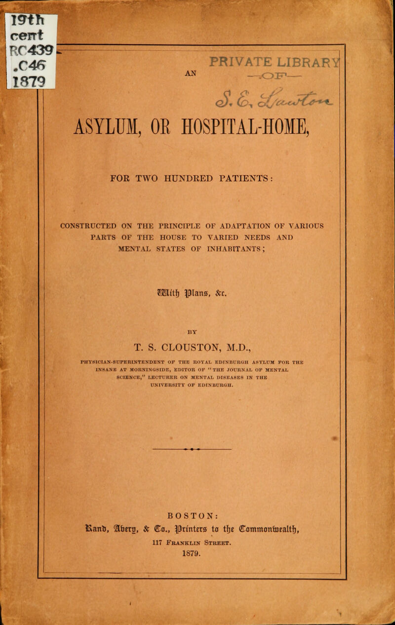 19th cent RC439^ 1879 AN PRIVATE LIBRARY —.op— ASYLUM, OR HOSPITAL-HOME, FOR TWO HUNDRED PATIENTS: CONSTRUCTED ON THE PRINCIPLE OF ADAPTATION OF VARIOUS PARTS OF THE HOUSE TO VARIED NEEDS AND MENTAL STATES OF INHABITANTS: OTttfj plana, &c. T. S. CLOUSTON, M.D., IMIYHICIAN-SUPERINTENDENT OF THE ROYAL EDINBURGH ASYLUM FOR THE INSANE AT MORNlN(;slim, EDITOR OF THE JOURNAL OF MENTAL 8CIENCE, LECTURER ON MENTAL DISEASES IN THE UNIVERSITY OF EDINBURGH. BOSTON: Kant, 9berg, & Co., printers to tfje CammonuHaltfj, 117 Franklin Street. 1879.