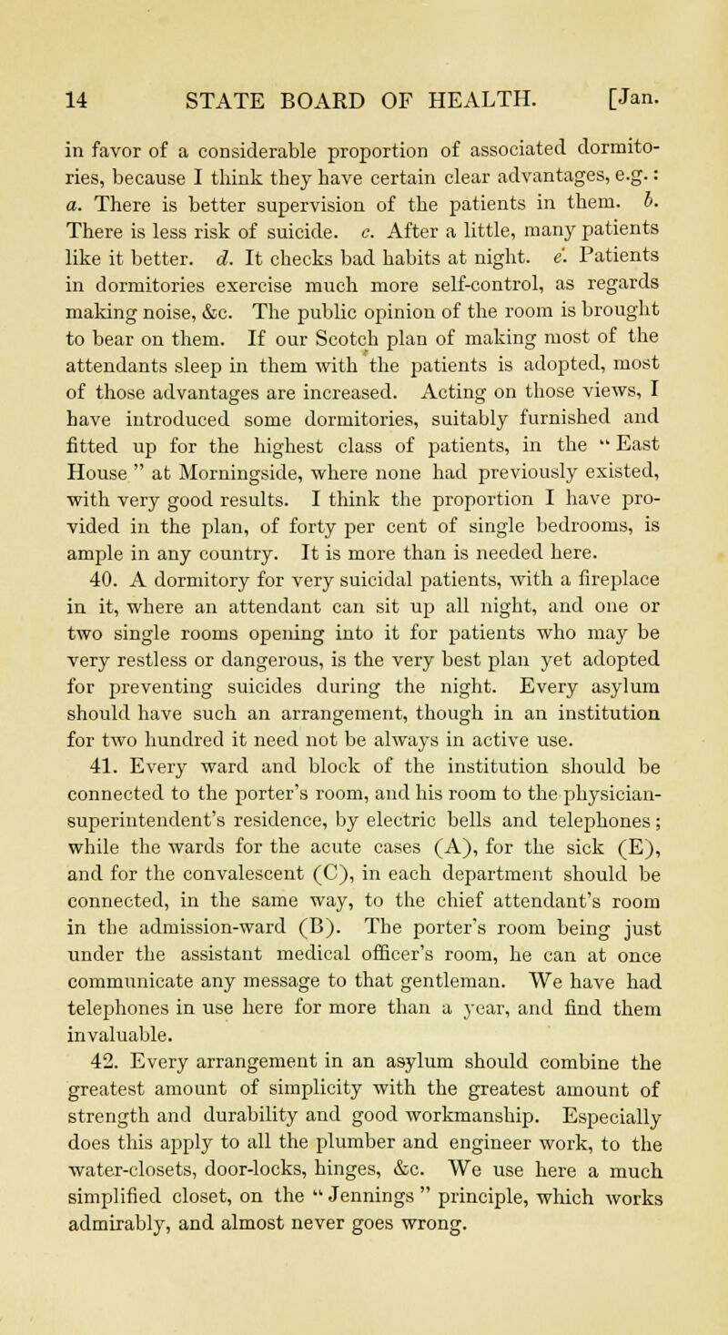 in favor of a considerable proportion of associated dormito- ries, because I think they have certain clear advantages, e.g.: a. There is better supervision of the patients in them. b. There is less risk of suicide, c. After a little, many patients like it better, d. It checks bad habits at night, e. Patients in dormitories exercise much more self-control, as regards making noise, &c. The public opinion of the room is brought to bear on them. If our Scotch plan of making most of the attendants sleep in them with the patients is adopted, most of those advantages are increased. Acting on those views, I have introduced some dormitories, suitably furnished and fitted up for the highest class of patients, in the  East House  at Morningside, where none had previously existed, with very good results. I think the proportion I have pro- vided in the plan, of forty per cent of single bedrooms, is ample in any country. It is more than is needed here. 40. A dormitory for very suicidal patients, with a fireplace in it, where an attendant can sit up all night, and one or two single rooms opening into it for patients who may be very restless or dangerous, is the very best plan yet adopted for preventing suicides during the night. Every asylum should have such an arrangement, though in an institution for two hundred it need not be always in active use. 41. Every ward and block of the institution should be connected to the porter's room, and his room to the physician- superintendent's residence, by electric bells and telephones; while the wards for the acute cases (A), for the sick (E), and for the convalescent (C), in each department should be connected, in the same way, to the chief attendant's room in the admission-ward (B). The porter's room being just under the assistant medical officer's room, he can at once communicate any message to that gentleman. We have had telephones in use here for more than a year, and find them invaluable. 42. Every arrangement in an asylum should combine the greatest amount of simplicity with the greatest amount of strength and durability and good workmanship. Especially does this apply to all the plumber and engineer work, to the water-closets, door-locks, hinges, &c. We use here a much simplified closet, on the  Jennings  principle, which works admirably, and almost never goes wrong.