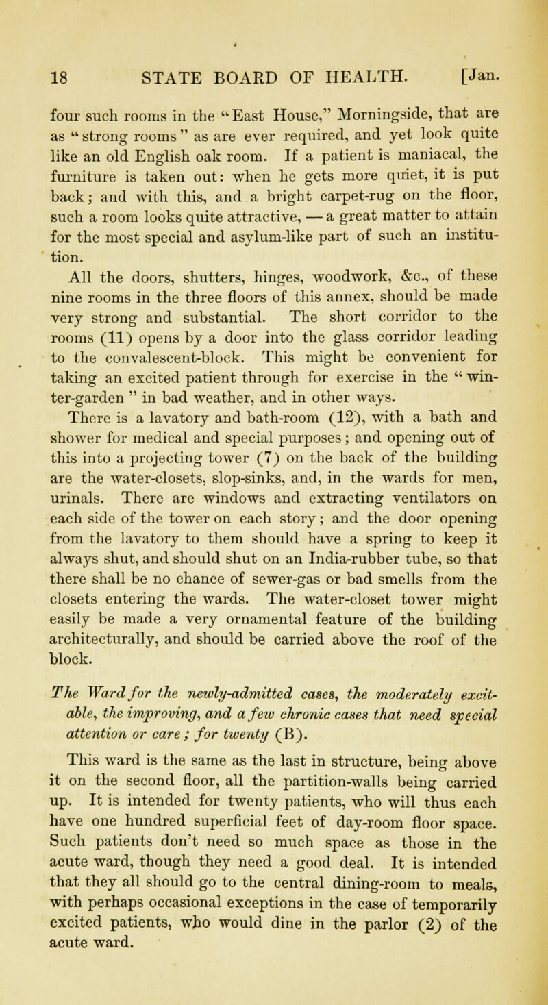 four such rooms in the  East House, Morningside, that are as  strong rooms  as are ever required, and yet look quite like an old English oak room. If a patient is maniacal, the furniture is taken out: when he gets more quiet, it is put back; and with this, and a bright carpet-rug on the floor, such a room looks quite attractive, — a great matter to attain for the most special and asylum-like part of such an institu- tion. All the doors, shutters, hinges, woodwork, &c, of these nine rooms in the three floors of this annex, should be made very strong and substantial. The short corridor to the rooms (11) opens by a door into the glass corridor leading to the convalescent-block. This might be convenient for taking an excited patient through for exercise in the  win- ter-garden  in bad weather, and in other ways. There is a lavatory and bath-room (12), with a bath and shower for medical and special purposes; and opening out of this into a projecting tower (7) on the back of the building are the water-closets, slop-sinks, and, in the wards for men, urinals. There are windows and extracting ventilators on each side of the tower on each story; and the door opening from the lavatory to them should have a spring to keep it always shut, and should shut on an India-rubber tube, so that there shall be no chance of sewer-gas or bad smells from the closets entering the wards. The water-closet tower might easily be made a very ornamental feature of the building architecturally, and should be carried above the roof of the block. The Ward for the newly-admitted cases, the moderately excit- able, the improving, and a few chronic cases that need special attention or care ; for twenty (B). This ward is the same as the last in structure, being above it on the second floor, all the partition-walls being carried up. It is intended for twenty patients, who will thus each have one hundred superficial feet of day-room floor space. Such patients don't need so much space as those in the acute ward, though they need a good deal. It is intended that they all should go to the central dining-room to meals, with perhaps occasional exceptions in the case of temporarily excited patients, who would dine in the parlor (2) of the acute ward.