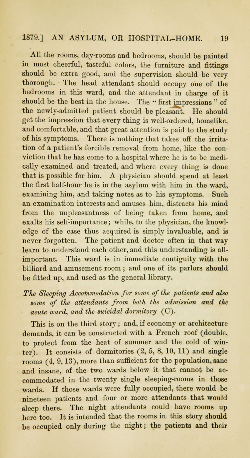 All the rooms, day-rooms and bedrooms, should be painted in most cheerful, tasteful colors, the furniture and fittings should be extra good, and the supervision should be very thorough. The head attendant should occupy one of the bedrooms in this ward, and the attendant in charge of it should be the best in the house. The  first impressions  of the newly-admitted patient should be pleasant. He should get the impression that every thing is well-ordered, homelike, and comfortable, and that great attention is paid to the study of his symptoms. There is nothing that takes off the irrita- tion of a patient's forcible removal from home, like the con- viction that he has come to a hospital where he is to be medi- cally examined and treated, and where every thing is done that is possible for him. A physician should spend at least the first half-hour he is in the asylum with him in the ward, examining him, and taking notes as to his symptoms. Such an examination interests and amuses him, distracts his mind from the unpleasantness of being taken from home, and exalts his self-importance; while, to the physician, the knowl- edge of the case thus acquired is simply invaluable, and is never forgotten. The patient and doctor often in that way learn to understand each other, and this understanding is all- important. This ward is in immediate contiguity with the billiard and amusement room ; and one of its parlors should be fitted up, and used as the general library. The Sleeping Accommodation for some of the patients and also some of the attendants from both the admission and the acute ward, and the suicidal dormitory (C). This is on the third story; and, if economy or architecture demands, it can be constructed with a French roof (double, to protect from the heat of summer and the cold of win- ter). It consists of dormitories (2, 5, 8, 10, 11) and single rooms (4, 9,13), more than sufficient for the population, sane and insane, of the two wards below it that cannot be ac- commodated in the twenty single sleeping-rooms in those wards. If those wards were fully occupied, there would be nineteen patients and four or more attendants that would sleep there. The night attendants could have rooms up here too. It is intended that the rooms in this story should be occupied only during the night; the patients and their