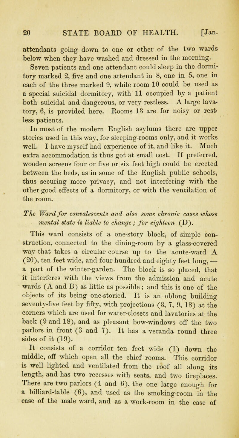 attendants going down to one or other of the two wards below when they have washed and dressed in the morning. Seven patients and one attendant could sleep in the dormi- tory marked 2, five and one attendant in 8, one in 5, one in each of the three marked 9, while room 10 could be used as a special suicidal dormitory, with 11 occupied by a patient both suicidal and dangerous, or very restless. A large lava- tory, 6, is provided here. Rooms 13 are for noisy or rest- less patients. In most of the modern English asylums there are uppei stories used in this way, for sleeping-rooms only, and it works well. I have myself had experience of it, and like it. Much extra accommodation is thus got at small cost. If preferred, wooden screens four or five or six feet high could be erected between the beds, as in some of the English public schools, thus securing more privacy, and not interfering with the other good effects of a dormitory, or with the ventilation of the room. The Ward for convalescents and also some chronic cases whose mental state is liable to change ; for eighteen (D). This ward consists of a one-story block, of simple con- struction, connected to the dining-room by a glass-covered way that takes a circular course up to the acute-ward A (20), ten feet wide, and four hundred and eighty feet long, — a part of the winter-garden. The block is so placed, that it interferes with the views from the admission and acute wards (A and B) as little as possible; and this is one of the objects of its being one-storied. It is an oblong building seventy-five feet by fifty, with projections (3, 7, 9, 18) at the corners which are used for water-closets and lavatories at the back (9 and 18), and as pleasant bow-windows off the two parlors in front (3 and 7). It has a veranda round three sides of it (19). It consists of a corridor ten feet wide (1) down the middle, off which open all the chief rooms. This corridor is well lighted and ventilated from the roof all along its length, and has two recesses with seats, and two fireplaces. There are two parlors (4 and 6), the one large enough for a billiard-table (6), and used as the smoking-room in the case of the male ward, and as a work-room in the case of