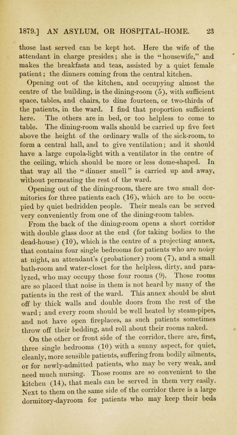 those last served can be kept hot. Here the wife of the attendant in charge presides; she is the  housewife, and makes the breakfasts and teas, assisted by a quiet female patient; the dinners coming from the central kitchen. Opening out of the kitchen, and occupying almost the centre of the building, is the dining-room (5), with sufficient space, tables, and chairs, to dine fourteen, or two-thirds of the patients, in the ward. I find that proportion sufficient here. The others are in bed, or too helpless to come to table. The dining-room walls should be carried up five feet above the height of the ordinary walls of the sick-room, to form a central hall, and to give ventilation; and it should have a large cupola-light with a ventilator in the centre of the ceiling, which should be more or less dome-shaped. In that way all the dinner smell is carried up and away, without permeating the rest of the ward. Opening out of the dining-room, there are two small dor- mitories for three patients each (16), which are to be occu- pied by quiet bedridden people. Their meals can be served very conveniently from one of the dining-room tables. From the back of the dining-room opens a short corridor with double glass door at the end (for taking bodies to the dead-house) (10), which is the centre of a projecting annex, that contains four single bedrooms for patients who are noisy at night, an attendant's (probationer) room (7), and a small bath-room and water-closet for the helpless, dirty, and para- lyzed, who may occupy those four rooms (9). Those rooms are so placed that noise in them is not heard by many of the patients in the rest of the ward. This annex should be shut off by thick walls and double doors from the rest of the ward; and every room should be well heated by steam-pipes, and not have open fireplaces, as such patients sometimes throw off their bedding, and roll about their rooms naked. On the other or front side of the corridor, there are, first, three single bedrooms (10) with a sunny aspect, for quiet, cleanly, more sensible patients, suffering from bodily ailments, or for newly-admitted patients, who may be very weak, and need much nursing. Those rooms are so convenient to the kitchen (14), that meals can be served in them very easily. Next to them on the same side of the corridor there is a large dormitory-dayroom for patients who may keep their beds