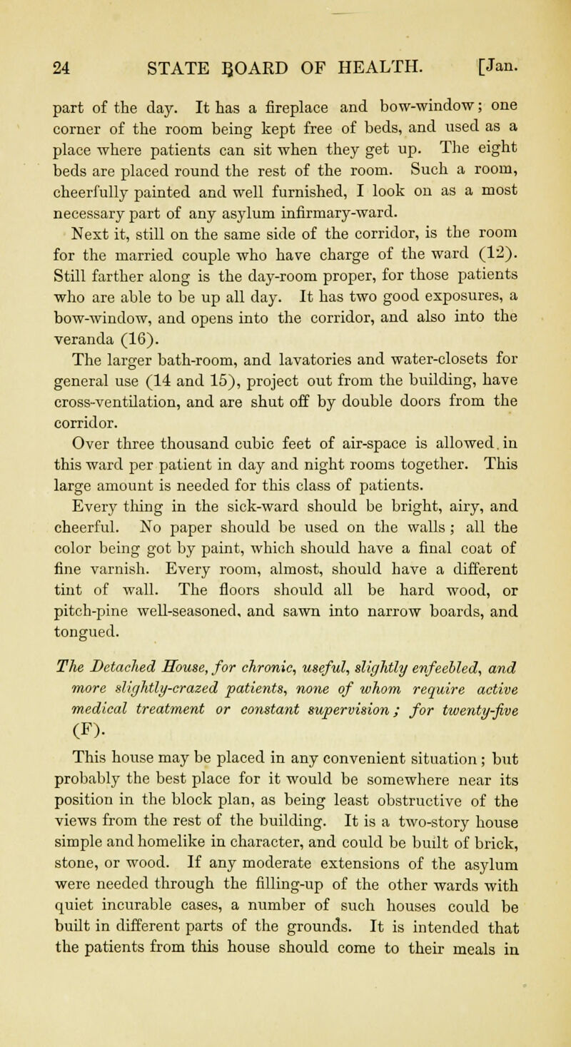 part of the day. It has a fireplace and bow-window; one corner of the room being kept free of beds, and used as a place where patients can sit when they get up. The eight beds are placed round the rest of the room. Such a room, cheerfully painted and well furnished, I look on as a most necessary part of any asylum infirmary-ward. Next it, still on the same side of the corridor, is the room for the married couple who have charge of the ward (12). Still farther along is the day-room proper, for those patients who are able to be up all day. It has two good exposures, a bow-window, and opens into the corridor, and also into the veranda (16). The larger bath-room, and lavatories and water-closets for general use (14 and 15), project out from the building, have cross-ventilation, and are shut off by double doors from the corridor. Over three thousand cubic feet of air-space is allowed, in this ward per patient in day and night rooms together. This large amount is needed for this class of patients. Every tiling in the sick-ward should be bright, airy, and cheerful. No paper should be used on the walls; all the color being got by paint, which should have a final coat of fine varnish. Every room, almost, should have a different tint of wall. The floors should all be hard wood, or pitch-pine well-seasoned, and sawn into narrow boards, and tongued. The Detached House, for chronic, useful, slightly enfeebled, and more slightly-crazed patients, none of whom require active medical treatment or constant supervision; for twenty-five (F). This house may be placed in any convenient situation; but probably the best place for it would be somewhere near its position in the block plan, as being least obstructive of the views from the rest of the building. It is a two-story house simple and homelike in character, and could be built of brick, stone, or wood. If any moderate extensions of the asylum were needed through the filling-up of the other wards with quiet incurable cases, a number of such houses could be built in different parts of the grounds. It is intended that the patients from this house should come to their meals in