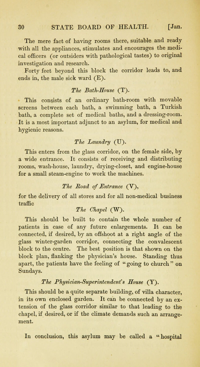 The mere fact of having rooms there, suitable and ready with all the appliances, stimulates and encourages the medi- cal officers (or outsiders with pathological tastes) to original investigation and research. Forty feet beyond this block the corridor leads to, and ends in, the male sick ward (E). The Bath-Rouse (T). This consists of an ordinary bath-room with movable screens between each bath, a swimming bath, a Turkish bath, a complete set of medical baths, and a dressing-room. It is a most important adjunct to an asylum, for medical and hygienic reasons. The Laundry (U). This enters from the glass corridor, on the female side, by a wide entrance. It consists of receiving and distributing rooms, wash-house, laundry, drying-closet, and engine-house for a small steam-engine to work the machines. The Road of Entrance (V), for the delivery of all stores and for all non-medical business traffic The Chapel (W). This should be built to contain the whole number of patients in case of any future enlargements. It can be connected, if desired, by an offshoot at a right angle of the glass winter-garden corridor, connecting the convalescent block to the centre. The best position is that shown on the block plan, flanking the physician's house. Standing thus apart, the patients have the feeling of  going to church  on Sundays. The Physician-Superintendent's House (Y). This should be a quite separate building, of villa character, in its own enclosed garden. It can be connected by an ex- tension of the glass corridor similar to that leading to the chapel, if desired, or if the climate demands such an arrange- ment. In conclusion, this asylum may be called a hospital