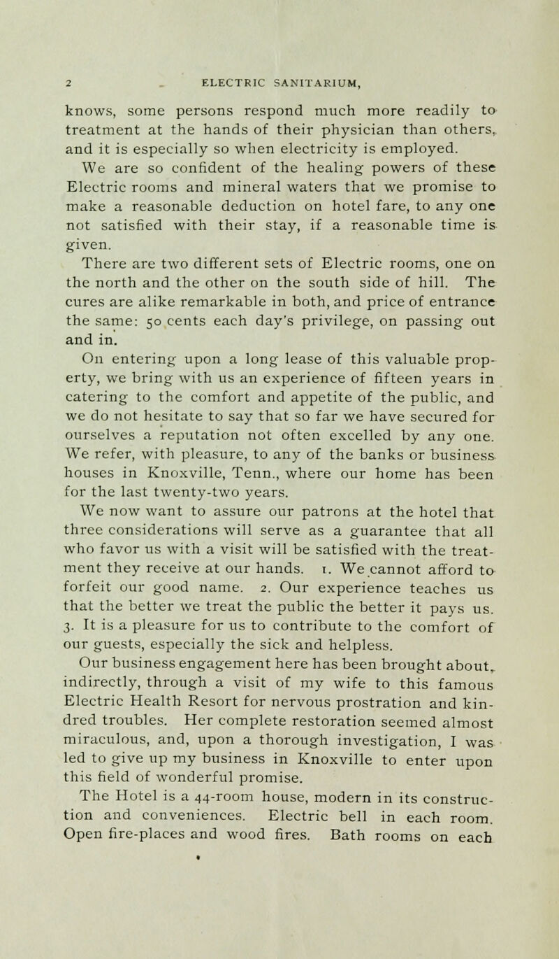 knows, some persons respond much more readily to treatment at the hands of their physician than others,, and it is especially so when electricity is employed. We are so confident of the healing powers of these Electric rooms and mineral waters that we promise to make a reasonable deduction on hotel fare, to any one not satisfied with their stay, if a reasonable time is given. There are two different sets of Electric rooms, one on the north and the other on the south side of hill. The cures are alike remarkable in both, and price of entrance the same: 50 cents each day's privilege, on passing out and in. On entering upon a long lease of this valuable prop- erty, we bring with us an experience of fifteen years in catering to the comfort and appetite of the public, and we do not hesitate to say that so far we have secured for ourselves a reputation not often excelled by any one. We refer, with pleasure, to any of the banks or business houses in Knoxville, Tenn., where our home has been for the last twenty-two years. We now want to assure our patrons at the hotel that three considerations will serve as a guarantee that all who favor us with a visit will be satisfied with the treat- ment they receive at our hands, t. We cannot afford to forfeit our good name. 2. Our experience teaches us that the better we treat the public the better it pays us. 3. It is a pleasure for us to contribute to the comfort of our guests, especially the sick and helpless. Our business engagement here has been brought about, indirectly, through a visit of my wife to this famous Electric Health Resort for nervous prostration and kin- dred troubles. Her complete restoration seemed almost miraculous, and, upon a thorough investigation, I was led to give up my business in Knoxville to enter upon this field of wonderful promise. The Hotel is a 44-room house, modern in its construc- tion and conveniences. Electric bell in each room. Open fire-places and wood fires. Bath rooms on each