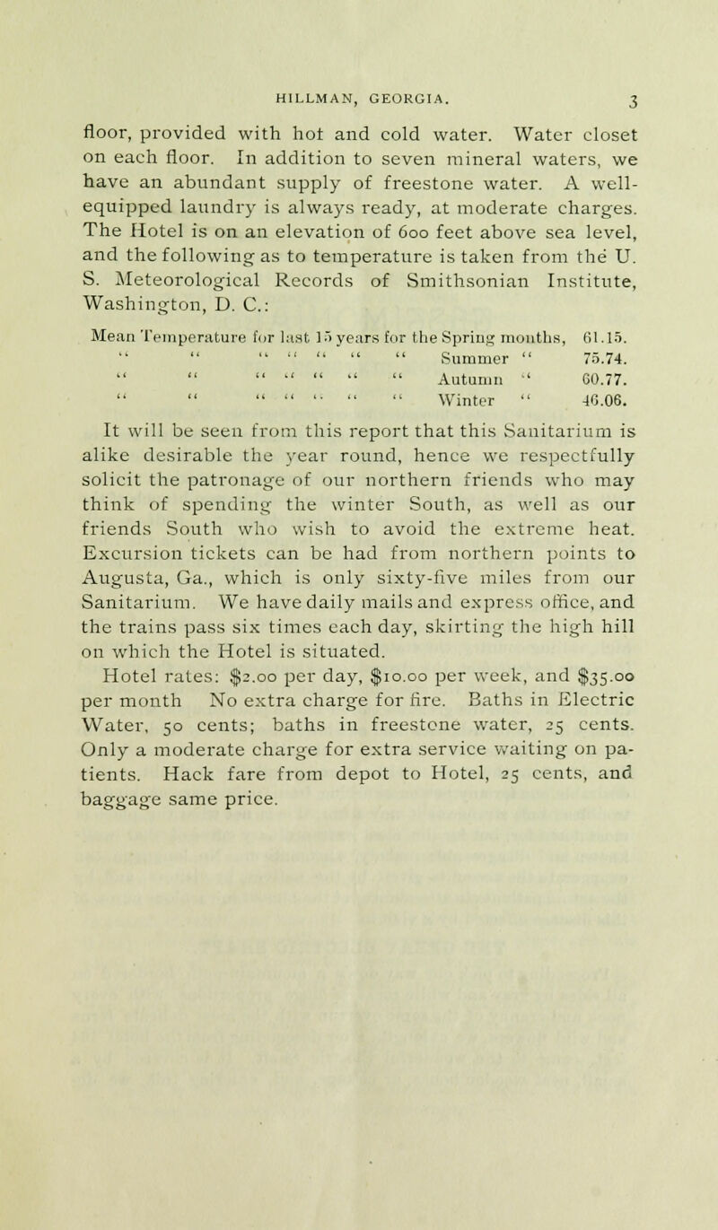 floor, provided with hot and cold water. Water closet on each floor. In addition to seven mineral waters, we have an abundant supply of freestone water. A well- equipped laundry is always ready, at moderate charges. The Hotel is on an elevation of 600 feet above sea level, and the following as to temperature is taken from the U. S. Meteorological Records of Smithsonian Institute, Washington, D. C: Mean Temperature for last 15 years for the Spring months, 61.15.      Summer  75.74.      Autumn  G0.77.   '•   Winter  40.06. It will be seen from this report that this Sanitarium is alike desirable the year round, hence we respectfully solicit the patronage of our northern friends who may think of spending the winter South, as well as our friends South who wish to avoid the extreme heat. Excursion tickets can be had from northern points to Augusta, Ga., which is only sixty-five miles from our Sanitarium. We have daily mails and express office, and the trains pass six times each day, skirting the high hill on which the Hotel is situated. Hotel rates: $2.00 per day, $10.00 per week, and $35.00 per month No extra charge for fire. Baths in Electric Water, 50 cents; baths in freestone water, 25 cents. Only a moderate charge for extra service waiting on pa- tients. Hack fare from depot to Hotel, 25 cents, and baggage same price.