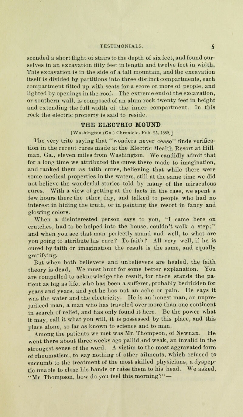 scended a short flight of stairs to the depth of six feet, and found our- selves in an excavation fifty feet in length and twelve feet in wMth. This excavation is in the side of a tall mountain, and the excavation itself is divided by partitions into three distinct compartments, each compartment fitted up with seats for a score or more of people, and lighted by openings in the roof. The extreme end of the excavation, or southern wall, is composed of an alum rock twenty feet in height and extending the full width of the inner compartment. In this rock the electric property is said to reside. THE ELECTRIC MOUND. [Washington (Ga.) Chronicle. Feb. 26, 1888.] The very trite saying that wonders never cease finds verifica- tion in the recent cures made at the Electric Health Resort at Hill- man, Ga., eleven miles from Washington. We candidly admit that for a long time we attributed the cures there made to imagination, and ranked them as faith cures, believing that while there were some medical properties in the waters, still at the same time we did not believe the wonderful stories told by many of the miraculous cures. With a view of getting at the facts in the case, we spent a few hours there the other day, and talked to people who had no interest in hiding the truth, or in painting the resort in fancy and glowing colors. When a disinterested person says to you, I came here on crutches, had to be helped into the house, couldn't walk a step; and when you see that man perfectly sound and well, to what are you going to attribute his cure? To faith ? All very well, if he is cured by faith or imagination the result is the same, and equally gratifying. But when both believers and unbelievers are healed, the faith theory is dead, We must hunt for some better explanation. You are compelled to acknowledge the result, for there stands the pa- tient as big as life, who has been a sufferer, probably bedridden for years and years, and yet he has not an ache or pain. He says it was the water and the electricity. He is an honest man, an unpre- judiced man, a man who has traveled over more than one continent in search of relief, and has only found it here. Be the power what it may, call it what you will, it is possessed by this place, and this place alone, so far as known to science and to man. Among the patients we met was Mr. Thompson, of Newnan. He went there about three weeks ago pallid rind weak, an invalid in the strongest sense of the word. A victim to the most aggravated form of rheumatism, to say nothing of other ailments, which refused to succumb to the treatment of the most skilled physicians, a dyspep- tic unable to close his hands or raise them to his head. We asked, Mr Thompson, how do you feel this morning?—