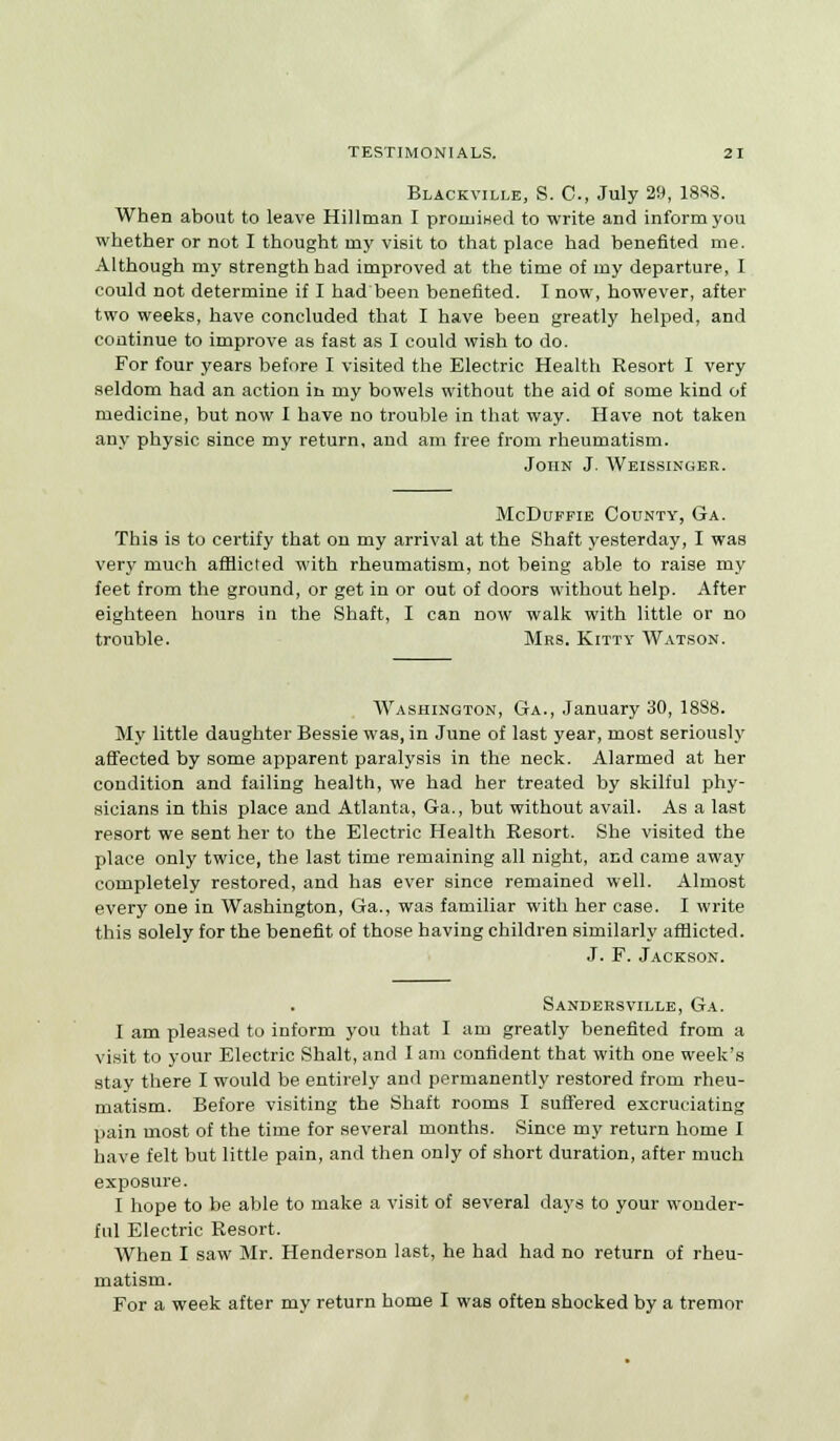 Blackville, S. C, July 29, 1888. When about to leave Hillman I promised to write and inform you whether or not I thought my visit to that place had benefited me. Although my strength had improved at the time of my departure, I could not determine if I had been benefited. I now, however, after two weeks, have concluded that I have been greatly helped, and continue to improve as fast as I could wish to do. For four years before I visited the Electric Health Resort I very seldom had an action in my bowels without the aid of some kind of medicine, but now I have no trouble in that way. Have not taken any physic since my return, and am free from rheumatism. John J. Weissinger. McDuffie County, Ga. This is to certify that on my arrival at the Shaft yesterday, I was very much afflicted with rheumatism, not being able to raise my feet from the ground, or get in or out of doors without help. After eighteen hours in the Shaft, I can now walk with little or no trouble. Mrs. Kitty Watson. Washington, Ga., January 30, 1888. My little daughter Bessie was, in June of last year, most seriously affected by some apparent paralysis in the neck. Alarmed at her condition and failing health, we had her treated by skilful phy- sicians in this place and Atlanta, Ga., but without avail. As a last resort we sent her to the Electric Health Resort. She visited the place only twice, the last time remaining all night, and came away completely restored, and has ever since remained well. Almost every one in Washington, Ga., was familiar with her case. I write this solely for the benefit of those having children similarly afflicted. J. F. Jackson. Sandersville, Ga. I am pleased to inform you that I am greatly benefited from a visit to your Electric Shalt, and I am confident that with one week's stay there I would be entirely and permanently restored from rheu- matism. Before visiting the Shaft rooms I suffered excruciating pain most of the time for several months. Since my return home I have felt but little pain, and then only of short duration, after much exposure. I hope to be able to make a visit of several days to your wonder- ful Electric Resort. When I saw Mr. Henderson last, he had had no return of rheu- matism. For a week after my return home I was often shocked by a tremor