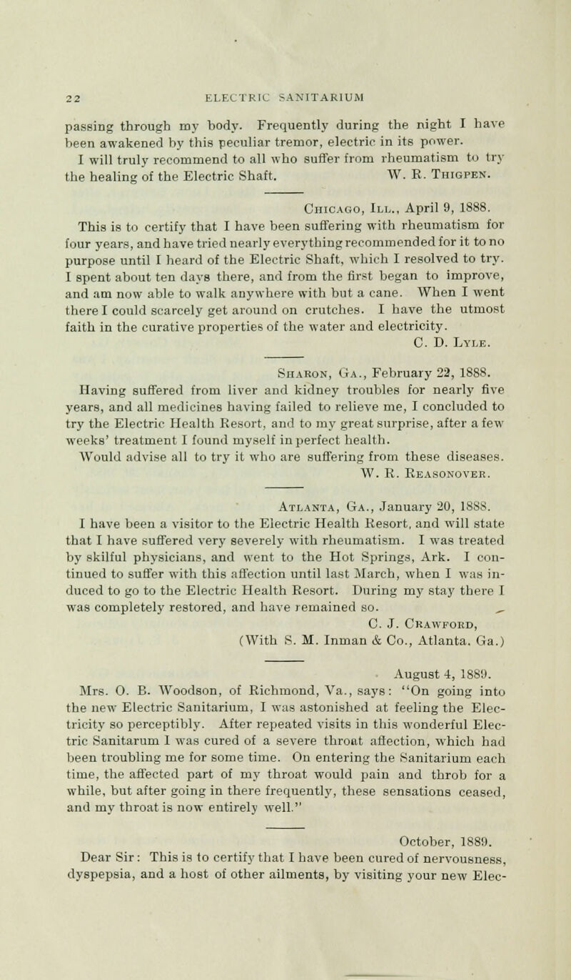 passing through my body. Frequently during the night I have been awakened by this peculiar tremor, electric in its power. I will truly recommend to all who suffer from rheumatism to try the healing of the Electric Shaft, W. R. Thigpen. Chicago, III., April 9, 1S88. This is to certify that I have been suffering with rheumatism for four years, and have tried nearly everything recommended for it to no purpose until I heard of the Electric Shaft, which I resolved to try. I spent about ten days there, and from the first began to improve, and am now able to walk anywhere with but a cane. When I went there I could scarcely get arouud on crutches. I have the utmost faith in the curative properties of the water and electricity. C. D. Lyle. Sharon, Ga., February 22, 1888. Having suffered from liver and kidney troubles for nearly five years, and all medicines having failed to relieve me, I concluded to try the Electric Health Resort, and to my great surprise, after a few weeks' treatment I found myself in perfect health. Would advise all to try it who are suffering from these diseases. W. R. Reasonover. Atlanta, Ga., January 20, 18S8. I have been a visitor to the Electric Health Resort, and will state that I have suffered very severely with rheumatism. I was treated by skilful physicians, and went to the Hot Springs, Ark. I con- tinued to suffer with this affection until last March, when I was in- duced to go to the Electric Health Resort. During my stay there I was completely restored, and have remained so. ^ C. J. Crawford, (With S. M. Inman & Co., Atlanta. Ga.) August 4, 1889. Mrs. 0. B. Woodson, of Richmond, Va., says: On going into the new Electric Sanitarium, I was astonished at feeling the Elec- tricity so perceptibly. After repeated visits in this wonderful Elec- tric Sanitarum 1 was cured of a severe thront affection, which had been troubling me for some time. On entering the Sanitarium each time, the affected part of my throat would pain and throb for a while, but after going in there frequently, these sensations ceased, and my throat is now entirely well. October, 1889. Dear Sir: This is to certify that I have been cured of nervousness, dyspepsia, and a host of other ailments, by visiting your new Elec-