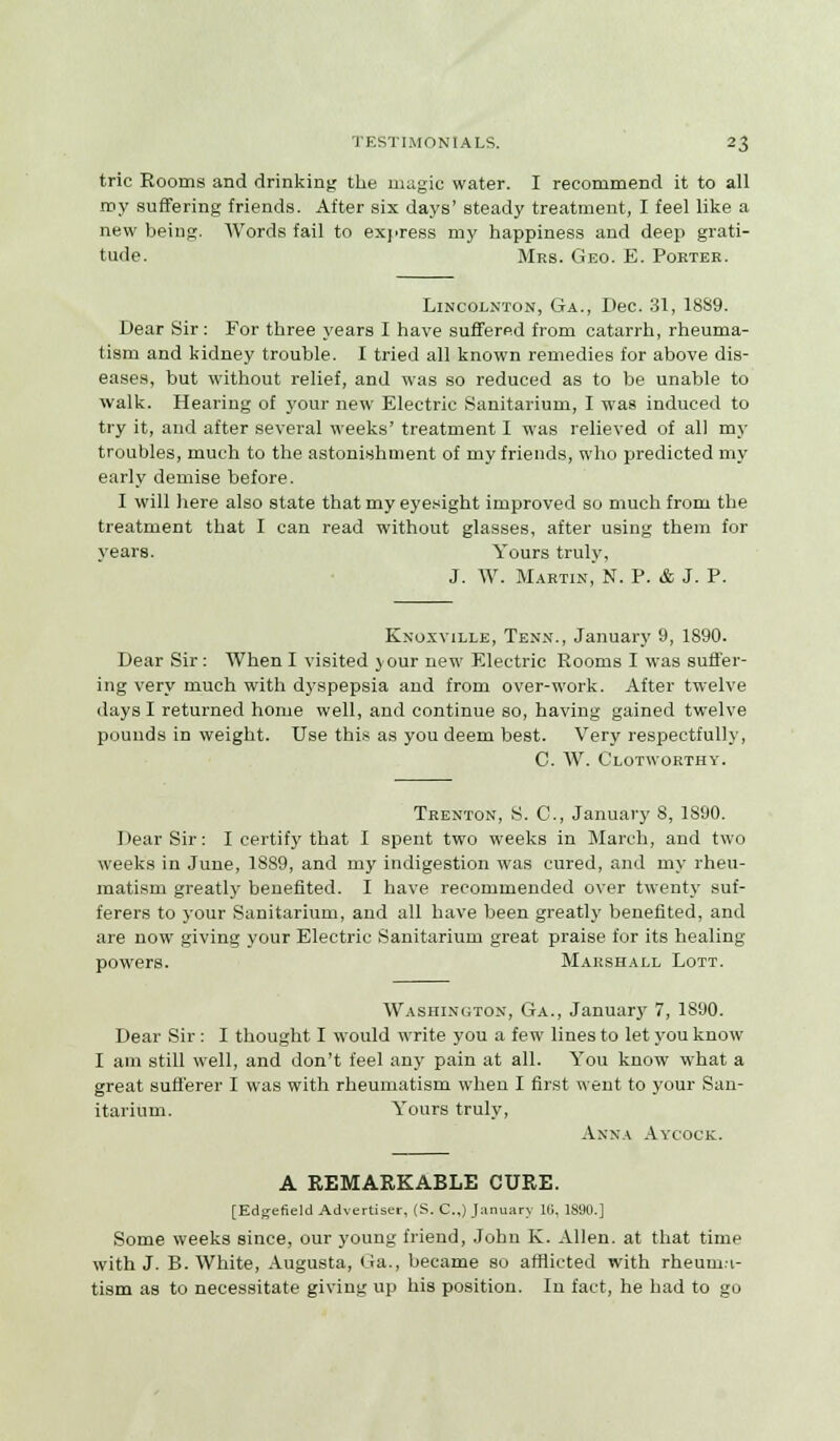 trie Rooms and drinking the magic water. I recommend it to all roy suffering friends. After six days' steady treatment, I feel like a new being. Words fail to express my happiness and deep grati- tude. Mrs. Geo. E. Poktee. Lincolnton, Ga., Dec. 31, 18S9. Dear Sir: For three years I have suffered from catarrh, rheuma- tism and kidney trouble. I tried all known remedies for above dis- eases, but without relief, and was so reduced as to be unable to walk. Hearing of your new Electric Sanitarium, I was induced to try it, and after several weeks' treatment I was relieved of all my troubles, much to the astonishment of my friends, who predicted my early demise before. I will here also state that my eyesight improved so much from the treatment that I can read without glasses, after using them for years. Yours truly, J. W. Martin, N. P. & J. P. Kxoxville, Tenn., January 9, 1890. Dear Sir: When I visited your new Electric Rooms I was suffer- ing very much with dyspepsia and from over-work. After twelve days I returned home well, and continue so, having gained twelve pounds in weight. Use this as you deem best. Very respectfully, C. W. Clotworthy. Trenton, S. C, January 8, 1890. Dear Sir: I certify that I spent two weeks in March, and two weeks in June, 1889, and my indigestion was cured, and my rheu- matism greatly benefited. I have recommended over twenty suf- ferers to your Sanitarium, and all have been greatly benefited, and are now giving your Electric Sanitarium great praise for its healing powers. Marshall Lott. Washington, Ga., January 7, 1890. Dear Sir : I thought I would write you a few lines to let you know I am still well, and don't feel any pain at all. You know what a great sufferer I was with rheumatism when I first went to your San- itarium. Yours truly, Anna Aycock. A REMARKABLE CURE. [Edgefield Advertiser, (S. C.,) January 16, 1890.] Some weeks since, our young friend, John K. Allen, at that time with J. B.White, Augusta, Ga., became so afflicted with rheum.-i- tism as to necessitate giving up his position. In fact, he had to go