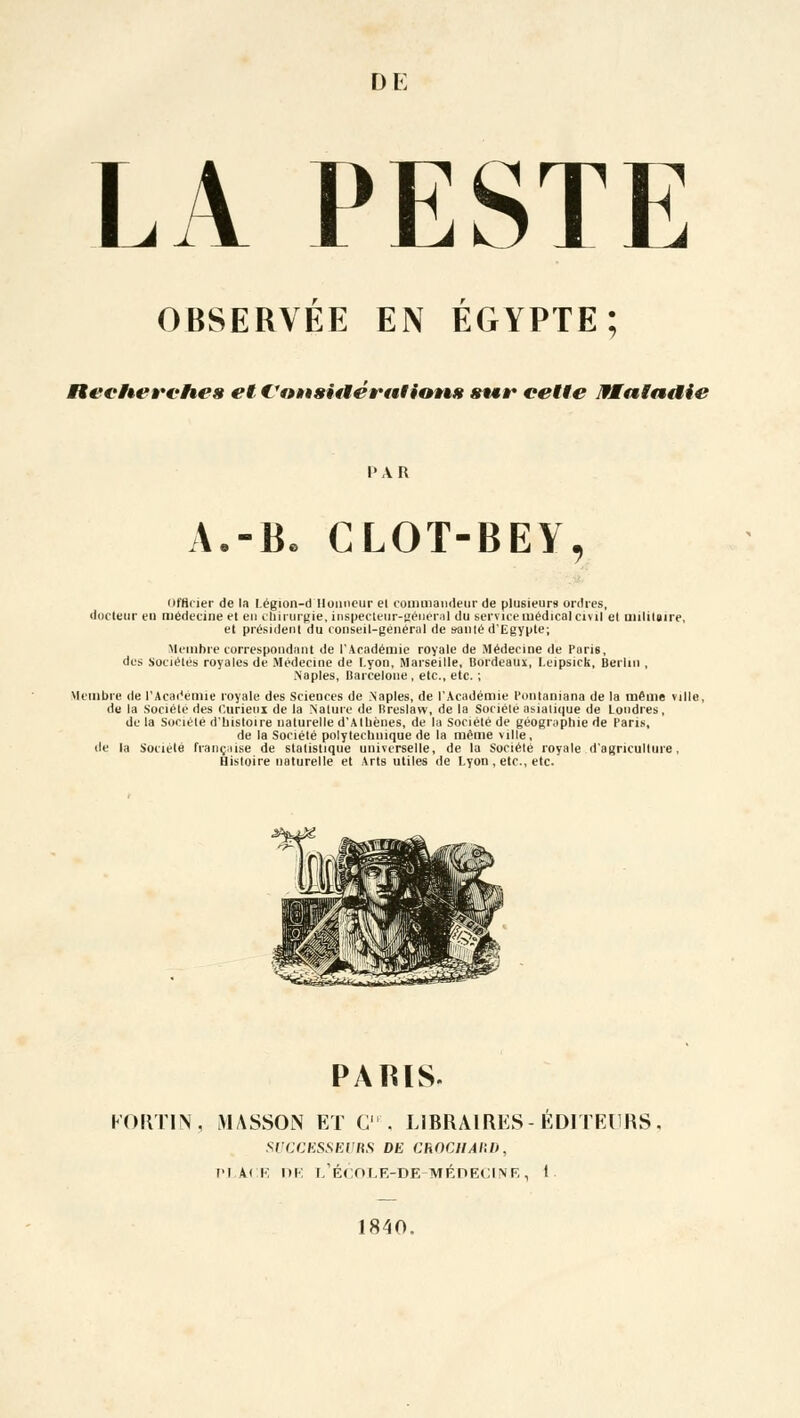 D E LA PESTE OBSERVEE EN EGYPTE; Ret-heÈ'vhes et €'«»»» sitte rai iatès «ter cette MMatndie I • A R A.-B. CLOT-BEY, OfHcier de la Légion-d Honneur et commandeur de plusieurs ordres, docteur en médecine et en chirurgie, inspecteur-général du service médical civil el militaire, et président du conseil-général de santé d'Egypte; Membre correspondant de l'Académie royale de Médecine de Paris, des Sociétés royales de Médecine de I.yon, Marseille, Bordeaux, I.eipsick, Berlin , .Naples, Barcelone , etc., etc. ; Membre de l'Académie royale des Sciences de Naples, de l'Académie Ponlaniana de la même ville, de la Société des Curieux de la Nature de Breslaw, de la Société asiatique de Londres, de la Société d'histoire naturelle d'Athènes, de la Société de géographie de Paris, de la Société polytechnique de la même ville, de la Société française de statistique universelle, de la Société royale d'agriculture, Histoire naturelle et Arts utiles de Lyon , etc., etc. PARIS. FORTIN, MASSOlN ET C'. LIBRAIRES- ÉDITEURS. SUCCESSEURS DE ChOCHAIil), PLACE DE L'ÉCOLE-DE-MÉDECINE, i 1840.