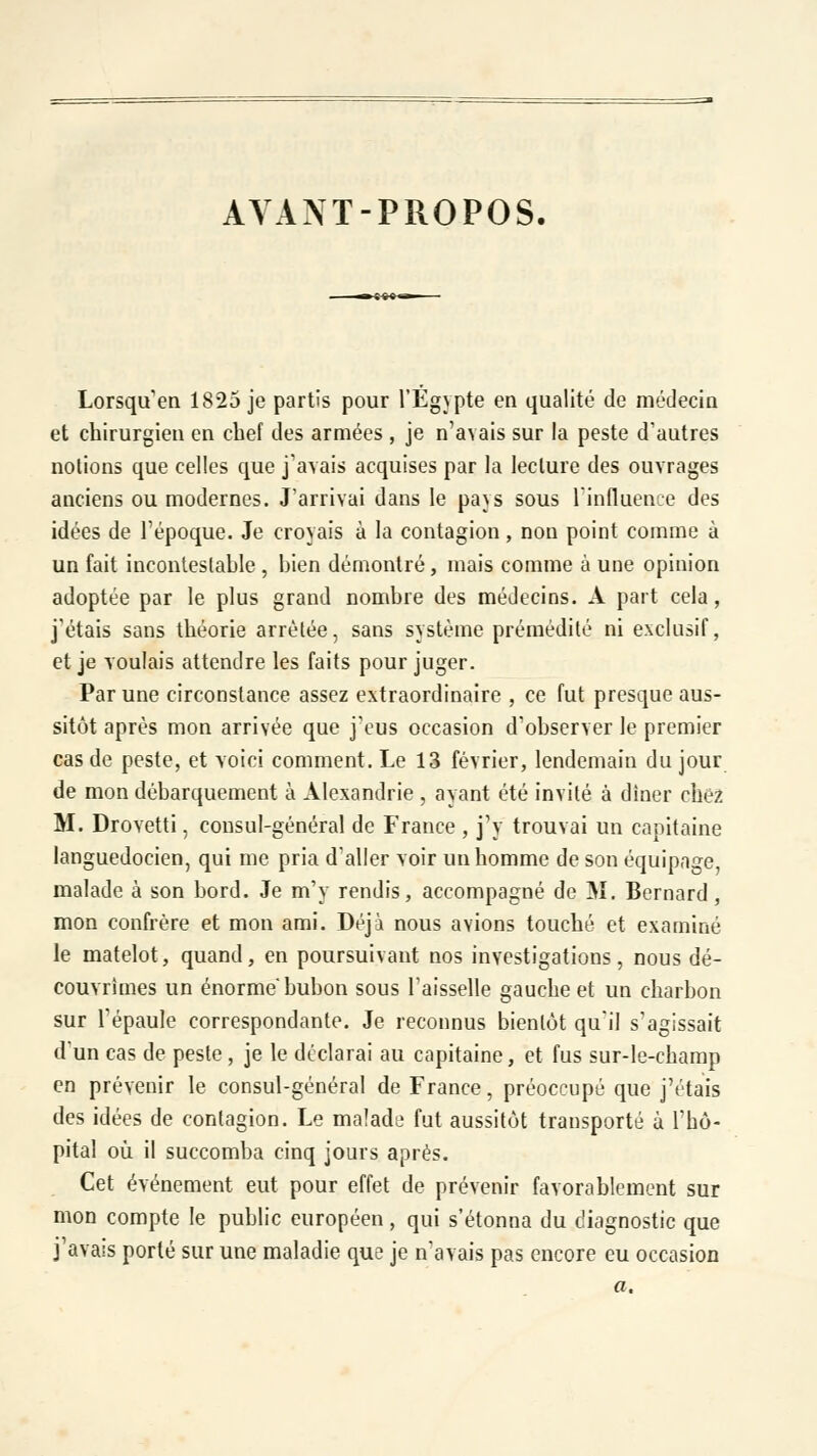 AVANT-PROPOS. ■»»'» Lorsqu'on 1825 je partis pour l'Egypte en qualité de médecin et chirurgien en chef des armées , je n'avais sur la peste d'autres notions que celles que j'avais acquises par la lecture des ouvrages anciens ou modernes. J'arrivai dans le pays sous l'influence des idées de l'époque. Je croyais à la contagion, non point comme à un fait incontestahle , bien démontré, mais comme à une opinion adoptée par le plus grand nombre des médecins. A part cela, j'étais sans théorie arrêtée, sans système prémédité ni exclusif, et je voulais attendre les faits pour juger. Par une circonstance assez extraordinaire , ce fut presque aus- sitôt après mon arrivée que j'eus occasion d'observer le premier cas de peste, et voici comment. Le 13 février, lendemain du jour de mon débarquement à Alexandrie , ayant été invité à dîner chez M. Drovetti, consul-général de France , j'y trouvai un capitaine languedocien, qui me pria d'aller voir un homme de son équipage, malade à son bord. Je m'y rendis, accompagné de M. Bernard, mon confrère et mon ami. Déjà nous avions touché et examiné le matelot, quand, en poursuivant nos investigations, nous dé- couvrîmes un énorme bubon sous l'aisselle gauche et un charbon sur l'épaule correspondante. Je reconnus bientôt qu'il s'agissait d'un cas de peste , je le déclarai au capitaine, et fus sur-le-champ en prévenir le consul-général de France, préoccupé que j'étais des idées de contagion. Le malade fut aussitôt transporté à l'hô- pital où il succomba cinq jours après. Cet événement eut pour effet de prévenir favorablement sur mon compte le public européen, qui s'étonna du diagnostic que j'avais porté sur une maladie que je n'avais pas encore eu occasion a.