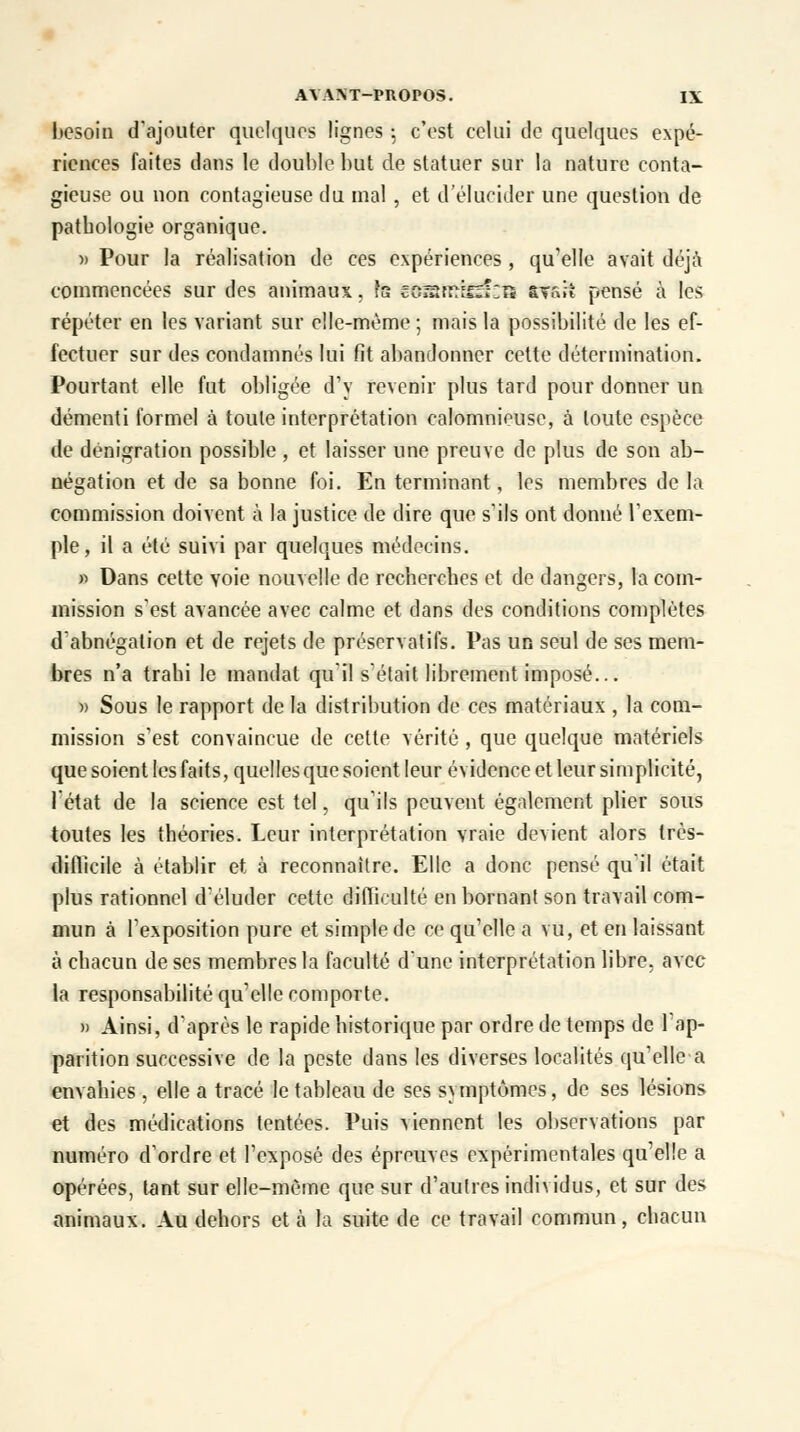 besoin d'ajouter quelques lignes ; c'est celui de quelques expé- riences faites dans le double but de statuer sur la nature conta- gieuse ou non contagieuse du mal , et d'élucider une question de patbologie organique. » Pour la réalisation de ces expériences , qu'elle avait déjà commencées sur des animaux, te cOrsrr^efzîs Étffcrî pensé à les répéter en les variant sur elle-même ; mais la possibilité de les ef- fectuer sur des condamnés lui fit abandonner cette détermination. Pourtant elle fut obligée d'y revenir plus tard pour donner un démenti formel à toute interprétation calomnieuse, à toute espèce de dénigration possible , et laisser une preuve de plus de son ab- négation et de sa bonne foi. En terminant, les membres de la commission doivent à la justice de dire que s'ils ont donné l'exem- ple, il a été suivi par quelques médecins. » Dans cette voie nouvelle de recherches et de dangers, la com- mission s'est avancée avec calme et dans des conditions complètes d'abnégation et de rejets de préservatifs. Pas un seul de ses mem- bres n'a trahi le mandat qu'il s'était librement imposé... » Sous le rapport de la distribution de ces matériaux , la com- mission s'est convaincue de cette vérité , que quelque matériels que soient les faits, quelles que soient leur évidence et leur simplicité, l'état de la science est tel, qu'ils peuvent également plier sous toutes les théories. Leur interprétation vraie devient alors très- diftïcile à établir et à reconnaître. Elle a donc pensé qu'il était plus rationnel d'éluder cette difliculté en bornant son travail com- mun à l'exposition pure et simple de ce qu'elle a vu, et en laissant à chacun de ses membres la faculté d'une interprétation libre, avec la responsabilité qu'elle comporte. » Ainsi, d'après le rapide historique par ordre de temps de 1 ap- parition successive de la peste dans les diverses localités qu'elle a envahies , elle a tracé le tableau de ses symptômes, de ses lésions et des médications tentées. Puis viennent les observations par numéro d'ordre et l'exposé des épreuves expérimentales qu'elle a opérées, tant sur elle-même que sur d'autres individus, et sur des animaux. Au dehors et à la suite de ce travail commun, chacun