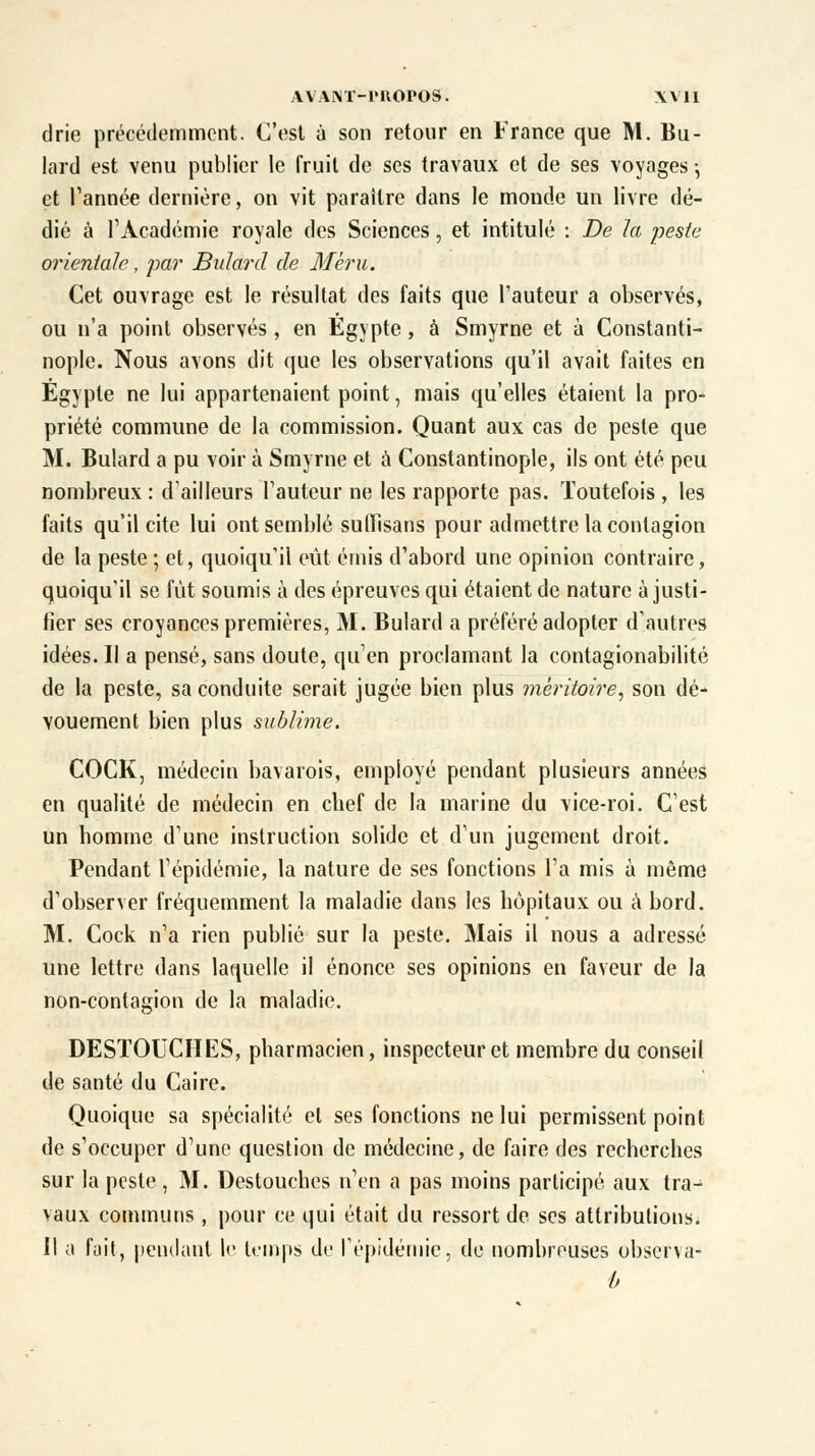 drie précédemment. C'est à son retour en France que M. Bu- lard est venu publier le fruit de ses travaux et de ses voyages -, et Tannée dernière, on vit paraître dans le monde un livre dé- dié à l'Académie royale des Sciences, et intitulé : De la peste orientale, par Bulard de Mèru. Cet ouvrage est le résultat des faits que l'auteur a observés, ou n'a point observés, en Egypte, à Smyrne et à Constanti- nople. Nous avons dit que les observations qu'il avait faites en Egypte ne lui appartenaient point, mais qu'elles étaient la pro- priété commune de la commission. Quant aux cas de peste que M. Bulard a pu voir à Smyrne et à Constantinople, ils ont été peu nombreux : d'ailleurs Fauteur ne les rapporte pas. Toutefois , les faits qu'il cite lui ont semblé suffisans pour admettre la contagion de la peste ; et, quoiqu'il eût émis d'abord une opinion contraire, quoiqu'il se fût soumis à des épreuves qui étaient de nature à justi- fier ses croyances premières, M. Bulard a préféré adopter d'autres idées. Il a pensé, sans doute, qu'en proclamant la contagionabilité de la peste, sa conduite serait jugée bien plus méritoire, son dé- vouement bien plus sublime. COCK, médecin bavarois, employé pendant plusieurs années en qualité de médecin en chef de la marine du vice-roi. C'est un homme d'une instruction solide et d'un jugement droit. Pendant l'épidémie, la nature de ses fonctions l'a mis à même d'observer fréquemment la maladie dans les hôpitaux ou à bord. M. Cock n'a rien publié sur la peste. Mais il nous a adressé une lettre dans laquelle il énonce ses opinions en faveur de la non-contagion de la maladie. DESTOUCHES, pharmacien, inspecteur et membre du conseil de santé du Caire. Quoique sa spécialité et ses fonctions ne lui permissent point de s'occuper d'une question de médecine, de faire des recherches sur la peste, M. Destouches n'en a pas moins participé aux tra- vaux communs, pour ce qui était du ressort de ses attributions. Il a fait, pendant le temps de l'épidémie, de nombreuses observa-» b