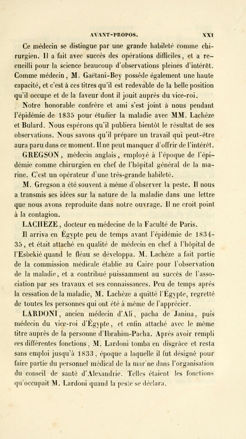 Ce médecin se distingue par une grande habileté comme chi- rurgien. Il a fait avec succès des opérations difficiles, et a re- cueilli pour la science beaucoup d'observations pleines d'intérêt. Comme médecin, M. Gaëtani-Bey possède également une haute capacité, et c'est à ces litres qu'il est redevable de la belle position qu'il occupe et de la faveur dont il jouit auprès du vice-roi. Notre honorable confrère et ami s'est joint à nous pendant l'épidémie de 1835 pour étudier la maladie avec MM. Lachèze et Bulard. Nous espérons qu'il publiera bientôt le résultat de ses observations. Nous savons qu'il prépare un travail qui peut-être aura paru dans ce moment. Il ne peut manquer d'offrir de l'intérêt. GREGSON, médecin anglais, employé à l'époque de l'épi- démie comme chirurgien en chef de l'hôpital général de la ma- rine. C'est un opérateur d'une très-grande habileté. M. Gregson a été souvent à même d'observer la peste. Il nous a transmis ses idées sur la nature de la maladie dans une lettre que nous avons reproduite dans notre ouvrage. 11 ne croit point à la contagion. LACHÈZE, docteur en médecine de la Faculté de Paris. Il arriva en Egypte peu de temps avant l'épidémie de 1834- 35, et était attaché en qualité de médecin en chef à l'hôpital de l'Esbekié quand le fléau se développa. M. Lachèze a fait partie de la commission médicale établie au Caire pour l'observation de la maladie, et a contribué puissamment au succès de l'asso- ciation par ses travaux et ses connaissances. Peu de temps après la cessation de la maladie, M. Lachèze a quitté l'Egypte, regretté de toutes les personnes qui ont été à même de l'apprécier. LARDONI, ancien médecin d'Ali, pacha de Janina, puis médecin du vice-roi d'Egypte, et enfin attaché avec le même titre auprès de la personne d'Ibrahim-Pacha. Après avoir rempli ces différentes fonctions, M. Lardoni tomba en disgrâce et resta sans emploi jusqu'à 1833, époque a laquelle il fut désigné pour faire partie du personnel médical de la marne dans l'organisation du conseil de santé d'Alexandrie. Telles étaient les fonctions qu'occupait M. Lardoni quand la peste se déclara.